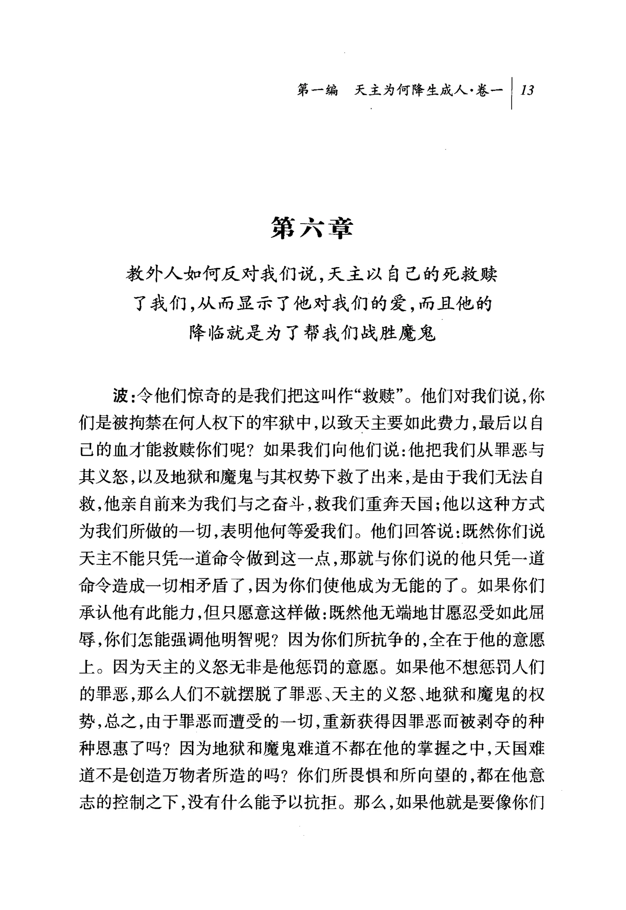 第一编 天主为何降生成人卷-1 13




            第六章

  教外人如何反对我们说，天主以自己的死救赎
   了我们，从而显示了他对我们的爱，而且他的
      降临就是为了帮我们战胜魔鬼


  波:令他们惊奇的是我们把这叫作"救赎"。他们对我们说，你
们是被拘禁在何人权下的牢狱中，以致天主要如此费力，最后以自
己的血才能救赎你们呢?如果我们向他们说:他把我们从罪恶与
其义怒，以及地狱和魔鬼与其权势下救了出来，是由于我们无法自
救，他亲自前来为我们与之奋斗，救我们重奔天国;他以这种方式

为我们所做的一切，表明他何等爱我们。他们回答说:既然你们说
天主不能只凭一道命令做到这一点，那就与你们说的他只凭一道
命令造成一切相矛盾了，因为你们使他成为无能的了。如果你们
承认他有此能力，但只愿意这样做:既然他无端地甘愿忍受如此屈
辱，你们怎能强调他明智呢?因为你们所抗争的，全在于他的意愿
上。因为天主的义怒元非是他惩罚的意愿。如果他不想惩罚人们
的罪恶，那么人们不就摆脱了罪恶、天主的义怒、地狱和魔鬼的权
势，总之，由于罪恶而遭受的一切，重新获得因罪恶而被剥夺的种
种恩惠了吗?因为地狱和魔鬼难道不都在他的掌握之中，天国难
道不是创造万物者所造的吗?你们所畏惧和所向望的，都在他意
志的控制之下，没有什么能予以抗拒。那么，如果他就是要像你们
 