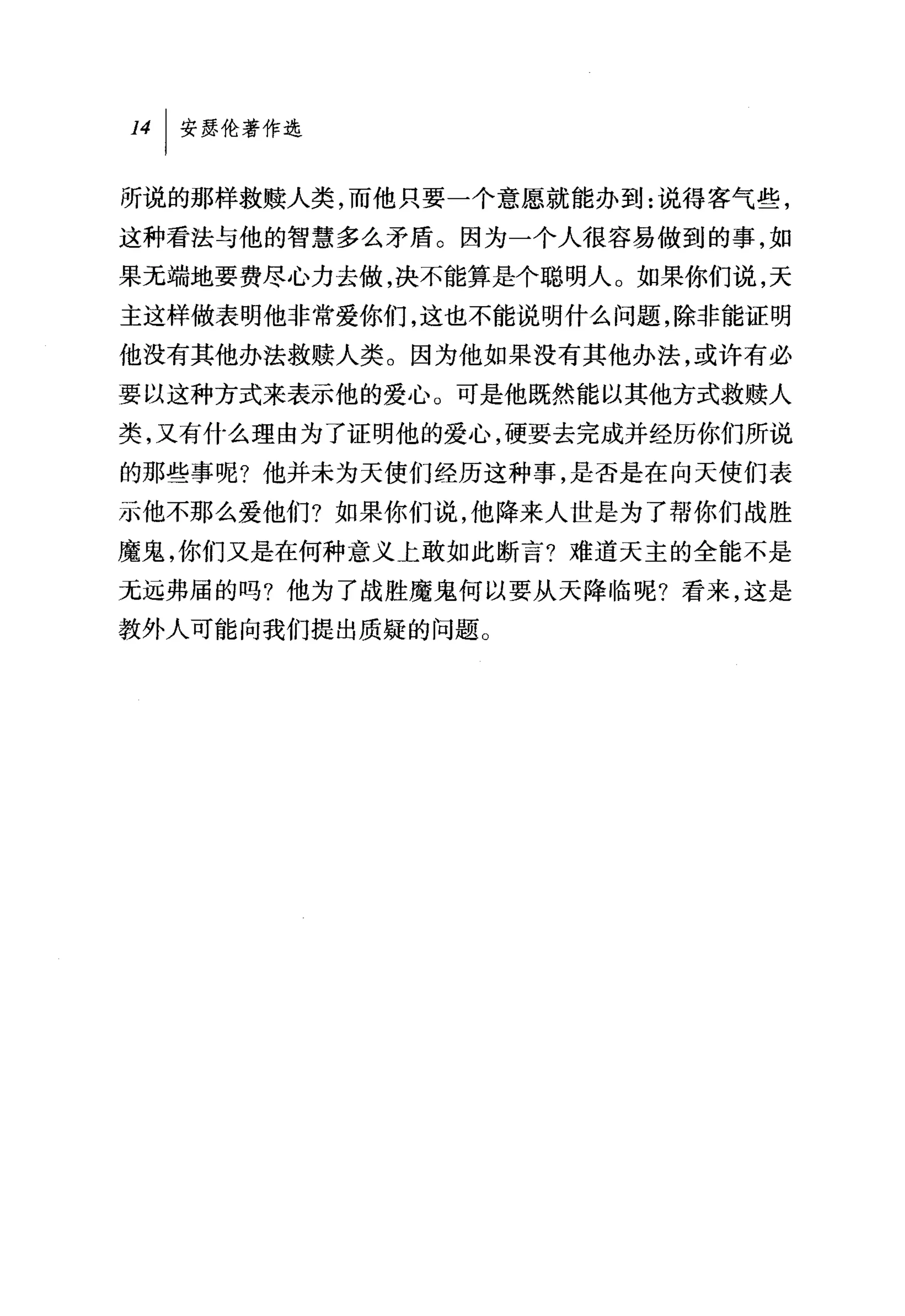 141 安瑟伦著作选

听说的那样救赎人类，而他只要一个意愿就能办到:说得客气些，
这种看法与他的智慧多么矛盾。因为一个人很容易做到的事，如
果无端地要费尽心力去做，决不能算是个聪明人。如果你们说，天
主这样做表明他非常爱你们，这也不能说明什么问题，除非能证明
他没有其他办法救赎人类。因为他如果没有其他办法，或许有必
要以这种方式来表示他的爱心。可是他既然能以其他方式救赎人

类，又有什么理由为了证明他的爱心，硬要去完成并经历你们所说
的那些事呢?他并未为天使们经历这种事，是否是在向天使们表
示他不那么爱他们?如果你们说，他降来人世是为了帮你们战胜
魔鬼，你们又是在何种意义上敢如此断言?难道天主的全能不是
无远弗届的吗?他为了战胜魔鬼何以要从天降临呢?看来，这是
教外人可能向我们提出质疑的问题。
 