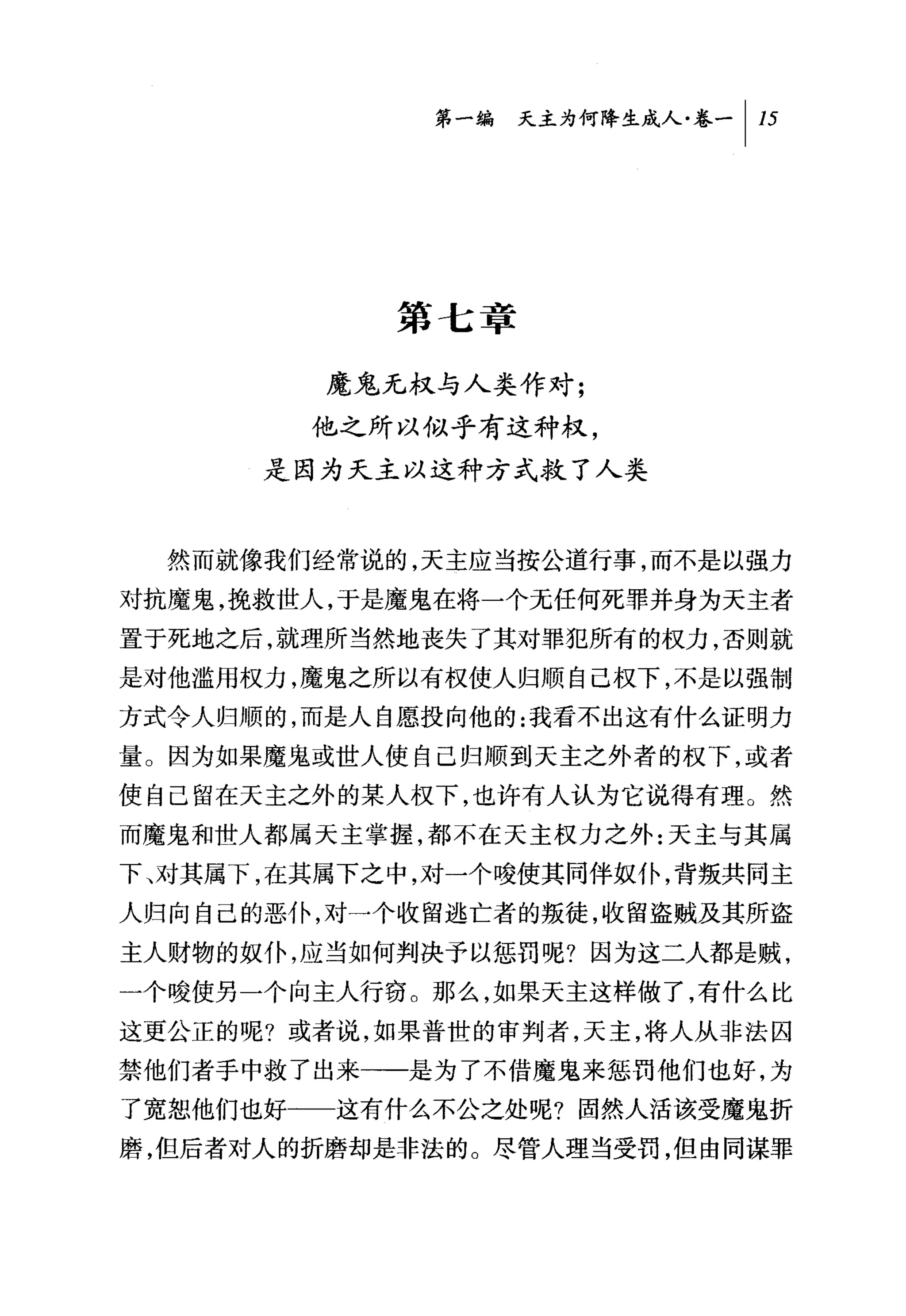 第一编 天主为何降生成人卷一 1 15




             第七章

          魔鬼无权与人类作对;
          他之所以似乎有这种权，
        是因为天主以这种方式救了人类



    然而就像我们经常说的，天主应当按公道行事，而不是以强力
对抗魔鬼，挽救世人，于是魔鬼在将一个无任何死罪并身为天主者
置于死地之后，就理所当然地丧失了其对罪犯所有的权力，否则就
是对他滥用权力，魔鬼之所以有权使人归顺自己权下，不是以强制
方式令人归顺的，而是人自愿投向他的:我看不出这有什么证明力
量。因为如果魔鬼或世人使自己归顺到天主之外者的权下，或者
使自己留在天主之外的某人权下，也许有人认为它说得有理。然
而魔鬼和世人都属天主掌握，都不在天主权力之外:天主与其属
下

人归向自己的恶仆，对一个收留逃亡者的叛徒，收留盗贼及其所盗
主人财物的奴仆，应当如何判决予以惩罚呢?因为这二人都是贼，
一个唆使另一个向主人行窃 O 那么，如果天主这样做了，有什么比
这更公正的呢?或者说，如果普世的审判者，天主，将人从非法囚
禁他们者手中救了出来一一是为了不借魔鬼来惩罚他们也好，为
了宽恕他们也好一一这有什么不公之处呢?固然人活该受魔鬼折
磨，但后者对人的折磨却是非法的。尽管人理当受罚，但由同谋罪
 