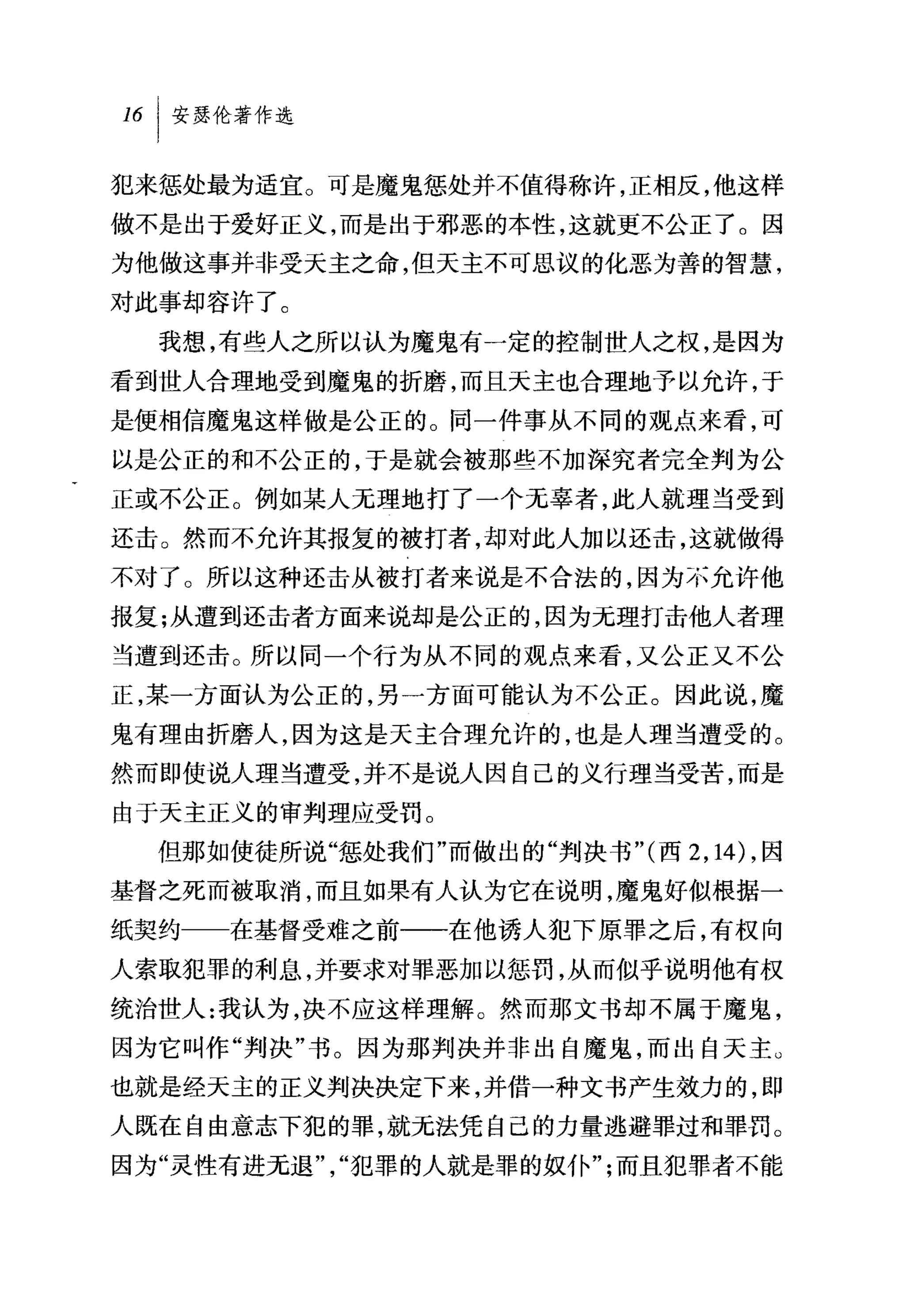 犯来惩处最为适宜。可是魔鬼惩处并不值得称许，正相反，他这样
做不是出于爱好正义，而是出于邪恶的本性，这就更不公正了。因
为他做这事并非受天主之命，但天主不可思议的化恶为善的智慧，
对此事却容许了。
  我想，有些人之所以认为魔鬼有一定的控制世人之权，是因为
看到世人合理地受到魔鬼的折磨，而且天主也合理地予以允许，于
是使相信魔鬼这样做是公正的。同一件事从不同的观点来看，可
以是公正的和不公正的，于是就会被那些不加深究者完全判为公
正或不公正。例如某人无理地打了一个无辜者，此人就理当受到
还击。然而不允许其报复的被打者，却对此人加以还击，这就做得
不对了。所以这种还击从被打者来说是不合法的，因为不允许他
报复;从遭到还击者方面来说却是公正的，因为元理打击他人者理
当遭到还击。所以同一个行为从不同的观点来看，又公正又不公
正，某一方面认为公正的，另一方面可能认为不公正。因此说，魔
鬼有理由折磨人，因为这是天主合理允许的，也是人理当遭受的。
然而即使说人理当遭受，并不是说人因自己的义行理当受苦，而是
由于天主正义的审判理应受罚。
  但那如使徒所说"惩处我们"而做出的"判决书"(西 2 ， 14) ，因
基督之死而被取消，而且如果有人认为它在说明，魔鬼好似根据一
纸契约   在基督受难之前一一在他诱人犯下原罪之后，有权向
人索取犯罪的利息，并要求对罪恶加以惩罚，从而似乎说明他有权
统治世人:我认为，决不应这样理解 O 然而那文书却不属于魔鬼，
因为它叫作"判决"书。因为那判决并非出自魔鬼，而出自天主。
也就是经天主的正义判决决定下来，并借一种文书产生效力的，即
人既在自由意志下犯的罪，就元法凭自己的力量逃避罪过和罪罚。
因为"灵性有进元退"，"犯罪的人就是罪的奴仆";而且犯罪者不能
 