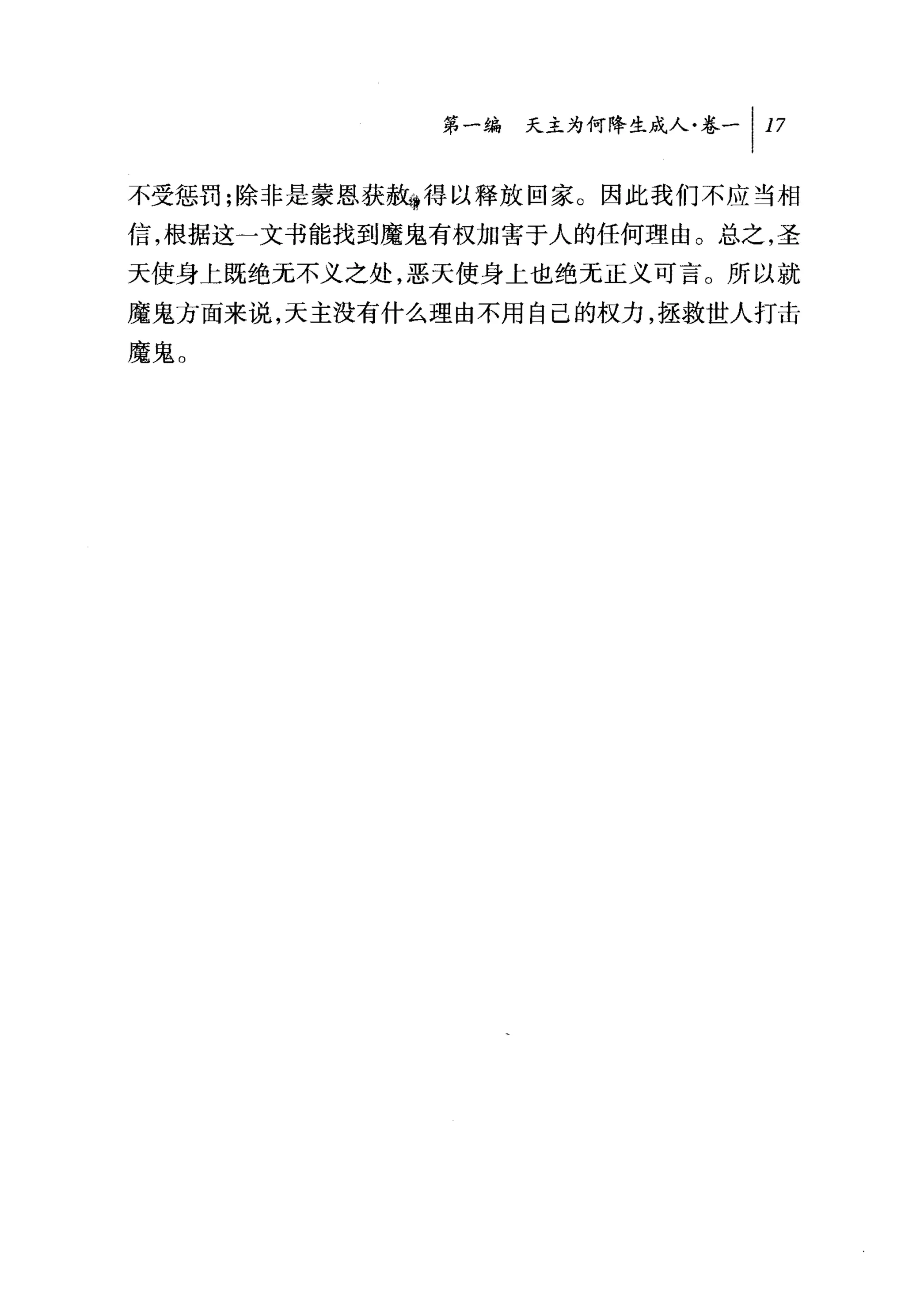 叫天主为何降生成人卷-1 17

不受惩罚;除非是蒙恩获赦守得以释放回家 O 因此我们不应当相
信，根据这一文书能找到魔鬼有权加害于人的任何理由。总之，圣
天使身上既绝元不义之处，恶天使身上也绝无正义可言。所以就
魔鬼方面来说，天主没有什么理由不用自己的权力，拯救世人打击
魔鬼。
 