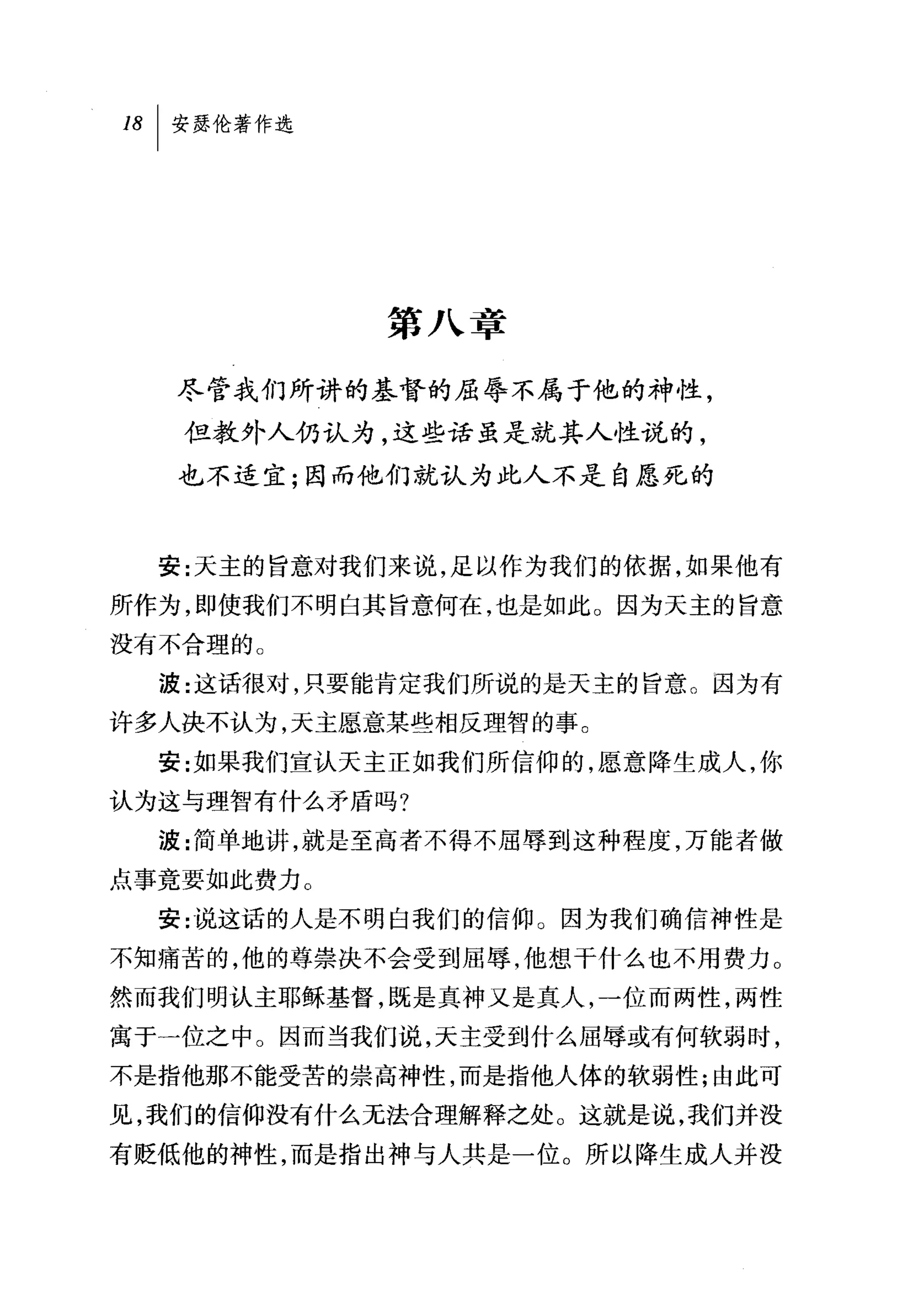 18   I 安瑟伦著作选




                第八章

      尽管我们所讲的基督的屈辱不属于他的神性，
      但教外人仍认为，这些话虽是就其人性说的，

      也不适宜;因而他们就认为此人不是自愿死的



     安:天主的旨意对我们来说，足以作为我们的依据，如果他有
所作为，即使我们不明白其旨意何在，也是如此。因为天主的旨意
没有不合理的。
     波:这话很对，只要能肯定我们所说的是天主的旨意。因为有
许多人决不认为，天主愿意某些相反理智的事。
     安:女口果我们宣认天主正如我们所信仰的，愿意降生成人，你
认为这与理智有什么矛盾吗?
     波:简单地讲，就是至高者不得不屈辱到这种程度，万能者做
点事竟要如此费力。
     安:说这话的人是不明白我们的信仰。因为我们确信神性是
不知痛苦的，他的尊崇决不会受到屈辱，他想干什么也不用费力。
然而我们明认主耶稣基督，既是真神又是真人，一位而两性，两性

寓于一位之中。因而当我们说，天主受到什么屈辱或有何软弱时，
不是指他那不能受苦的崇高神性，而是指他人体的软弱性;由此可

见，我们的信仰没有什么无法合理解释之处。这就是说，我们并没
有贬低他的神性，而是指出神与人共是一位。所以降生成人并没
 