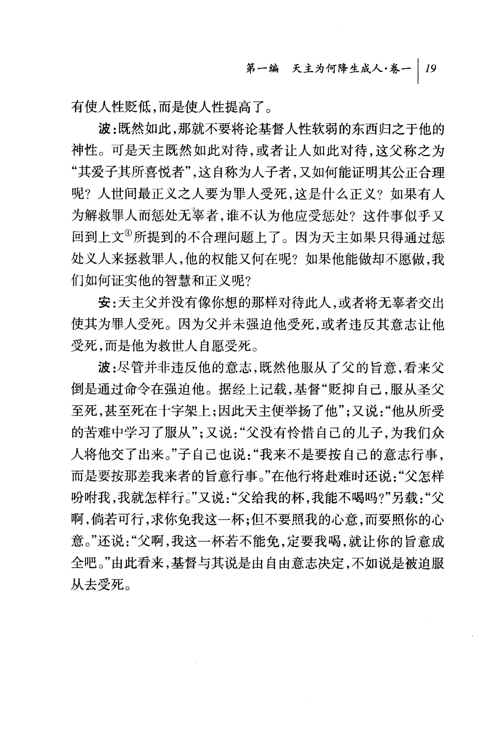 第一编 夭主为何降生成人卷-1 19

有使人性贬低，而是使人性提高了。
  波:既然如此，那就不要将论基督人性软弱的东西归之于他的
神性。可是天主既然如此对待，或者让人如此对待，这父称之为
"其爱子其所喜悦者"，这自称为人子者，又如何能证明其公正合理
呢?人世间最正义之人要为罪人受死，这是什么正义?如果有人
为解救罪人而惩处无辜者，谁不认为他应受惩处?这件事似乎又
回到上文④所提到的不合理问题上了。因为天主如果只得通过惩
处义人来拯救罪人，他的权能又何在呢?如果他能做却不愿做，我
们如何证实他的智慧和正义呢?
  安:天主父并没有像你想的那样对待此人，或者将无辜者交出
使其为罪人受死。因为父并未强迫他受死，或者违反其意志让他
受死，而是他为救世人自愿受死。
  波:尽管并非违反他的意志，既然他服从了父的旨意，看来父
倒是通过命令在强迫他。据经 t 记载，基督"贬抑自己，服从圣父
至死，甚至死在十字架上;因此天主便举扬了他";又说"他从所受
的苦难中学习了服从";又说"父没有怜惜自己的儿子，为我们众
人将他交了出来。"子自己也说"我来不是要按自己的意志行事，
而是要按那差我来者的旨意行事。"在他行将赴难时还说"父怎样
吩咐我，我就怎样行 J' 又说"父给我的杯，我能不喝吗?"另载"父

啊，倘若可行，求你免我这一杯;但不要照我的心意，而要照你的心
意。"还说"父啊，我这一杯若不能免，定要我喝，就让你的旨意成
全吧。"由此看来，基督与其说是由自由意志决定，不如说是被迫服
从去受死。
 