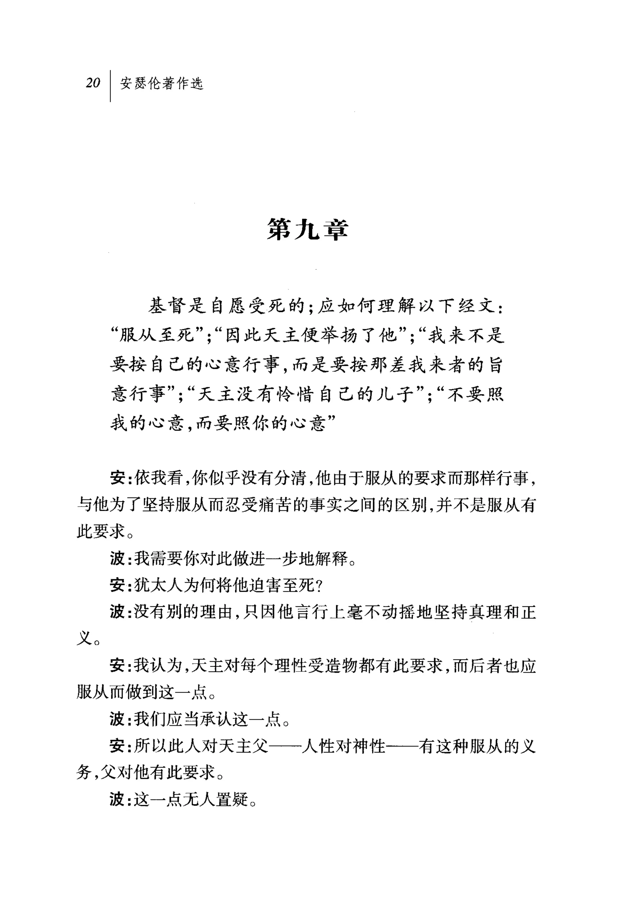 第九章


       基督是自愿受死的;应如何理解以下经文:
     "服从至死，";"因此天主使举扬了他";"我来不是
     要按自己的心意行事，而是要按那差我来者的旨
     意行事";"天主没有怜惜自己的儿子";"不要照
     我的心意，而要照你的心意"


     安:依我看，你似乎没有分清，他由于服从的要求而那样行事，
与他为了坚持服从而忍受痛苦的事实之间的区别，并不是服从有
此要求。
     波:我需要你对此做进一步地解释。
     安:犹太人为何将他迫害至死?
     波:没有别的理由，只因他言行上毫不动摇地坚持真理和正
义。
     安:我认为，天主对每个理性受造物都有此要求，而后者也应
服从而做到这一点。
     波:我们应当承认这一点。
     安:所以此人对天主父一一人性对神性一一有这种服从的义
务，父对他有此要求。
     波:这一点元人置疑 O
 