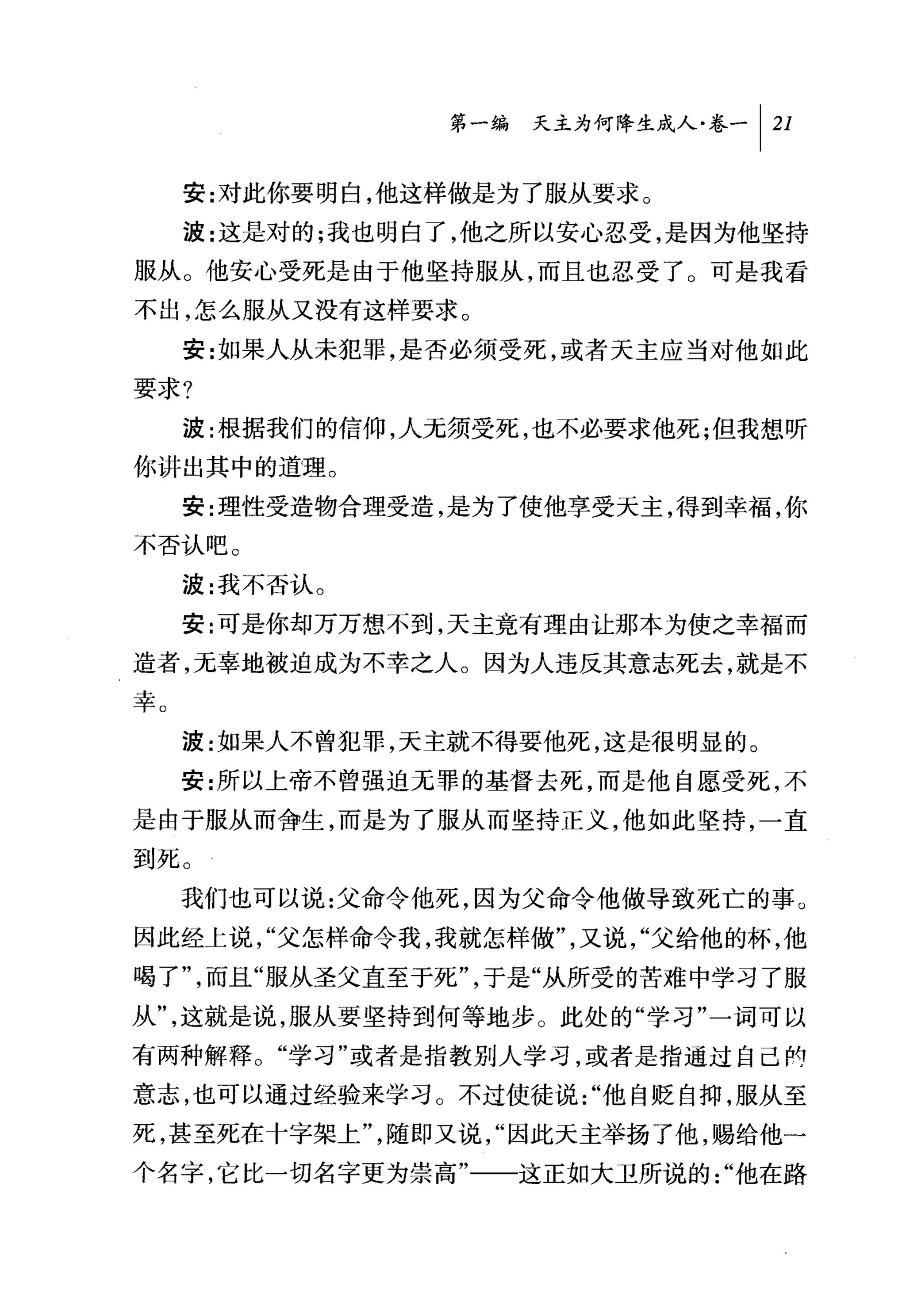 问天主为何降生成人卷一 1 21

     安:对此你要明白，他这样做是为了服从要求。
     波:这是对的;我也明白了，他之所以安心忍受，是因为他坚持
服从。他安心受死是由于他坚持服从，而且也忍受了。可是我看
不出，怎么服从又没有这样要求。
     安:女日果人从未犯罪，是否必须受死，或者天主应当对他如此
要求?
     波:根据我们的信仰，人无须受死，也不必要求他死;但我想昕
你讲出其中的道理。
     安:理'性受造物合理受造，是为了使他享受天主，得到幸福，你
不否认吧。

     波:我不否认。
     安:可是你却万万想不到，天主竟有理由让那本为使之幸福而
造者，元辜地被迫成为不幸之人。因为人违反其意志死去，就是不
幸。
     波:如果人不曾犯罪，天主就不得要他死，这是很明显的。
     安:所以上帝不曾强迫无罪的基督去死，而是他自愿受死，不
是由于服从而舍生，而是为了服从而坚持正义，他如此坚持，一直
到死。
     我们也可以说:父命令他死，因为父命令他做导致死亡的事。
因此经上说，"父怎样命令我，我就怎样做"，又说，"父给他的杯，他
喝了"，而且"服从圣父直至于死"，于是"从所受的苦难中学习了服
从"，这就是说，服从要坚持到何等地步。此处的"学习"一词可以
有两种解释。"学习"或者是指教别人学习，或者是指通过自己酌
意志，也可以通过经验来学习。不过使徒说"他自贬自抑，服从至
死，甚至死在十字架上"，随即又说，"因此天主举扬了他，赐给他一
个名字，它比一切名字更为崇高"一一这正如大卫所说的"他在路
 