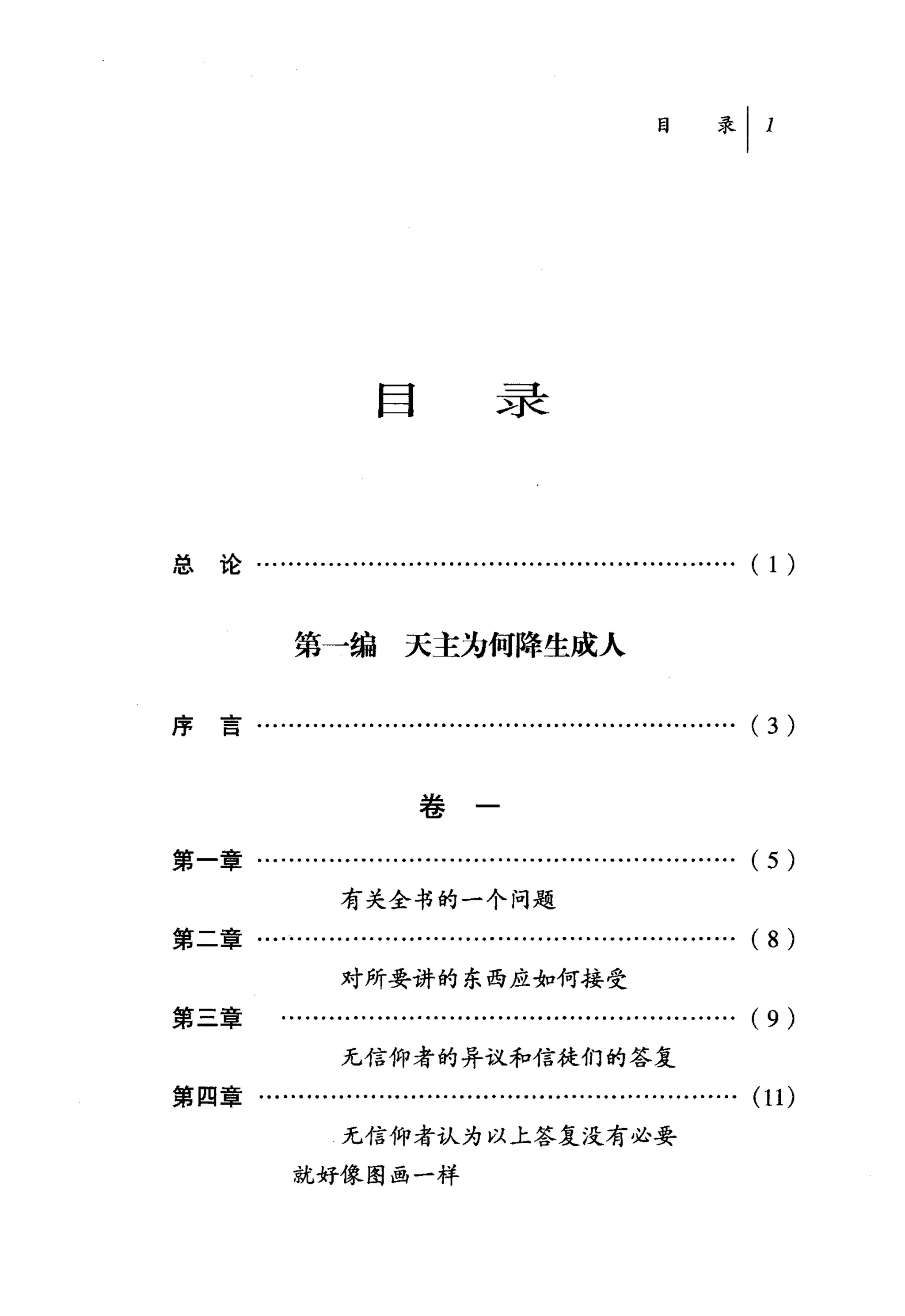 目录



总论……......….........…..............…................            ( 1)


             第一编天主为何降生成人


序言……………………………………………………(                                          3)

                            卷

第一章.........…................................................   (5)
                  有关全书的一个问题

第二章……………………………………………………( 8 )
                  对所要讲的东西应如何接受
第三章        ……….........................................……. (9)
                  无信仰者的异议和信徒们的答复
第四章......................................…...............….     (11)
                  无信仰者认为以上答复没有必要

             就好像图画一样
 