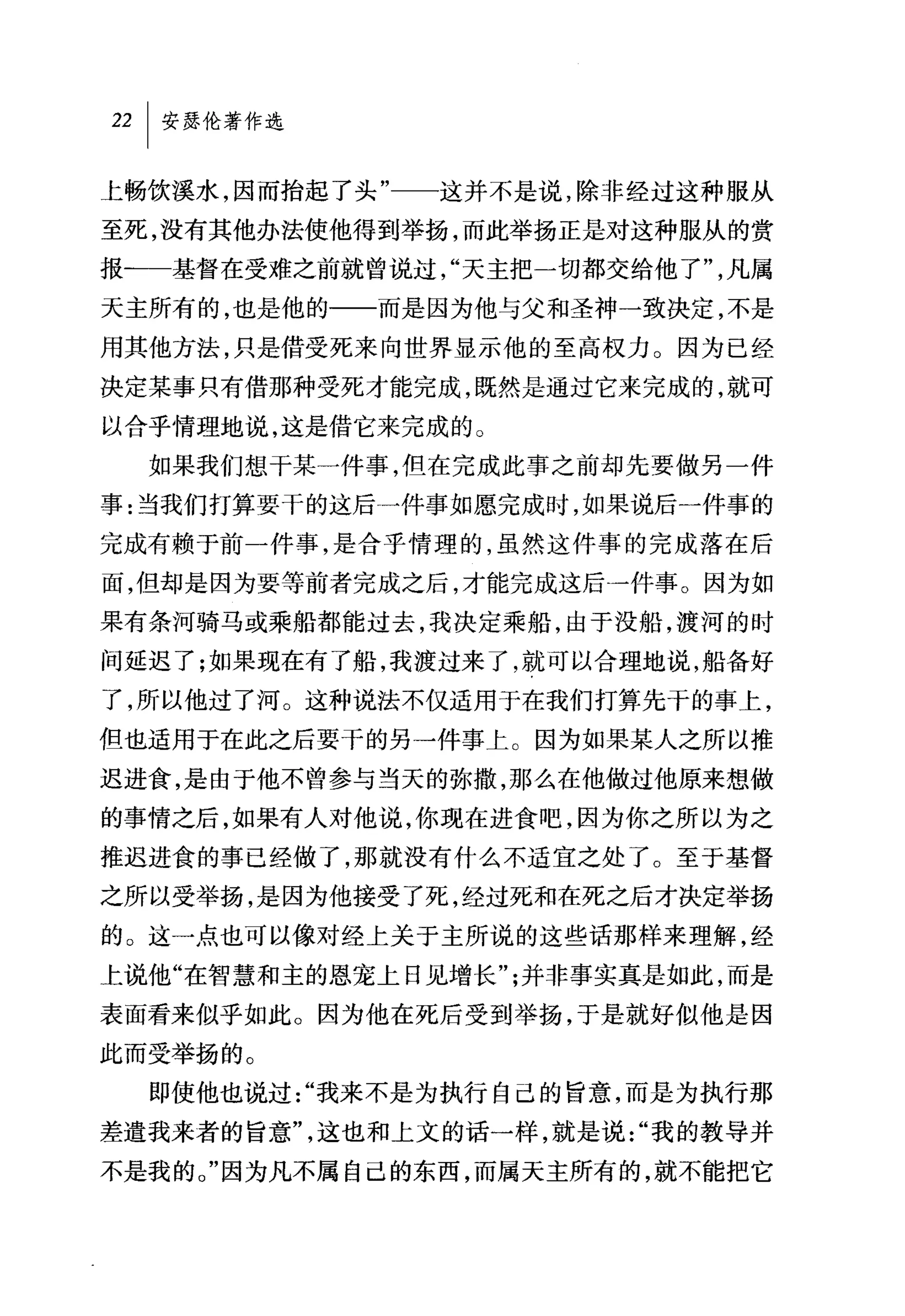 22   I 安瑟伦著作选

上畅饮溪水，因而抬起了头"一一这并不是说，除非经过这种服从
至死，没有其他办法使他得到举扬，而此举扬正是对这种服从的赏
报一一基督在受难之前就曾说过，"天主把一切都交给他了"，凡属
天主所有的，也是他的一一而是因为他与父和圣神一致决定，不是
用其他方法，只是借受死来向世界显示他的至高权力。因为已经
决定某事只有借那种受死才能完成，既然是通过它来完成的，就可
以合乎情理地说，这是借它来完成的。
     如果我们想干某一件事，但在完成此事之前却先要做另一件
事:当我们打算要干的这后一件事如愿完成时，如果说后一件事的
完成有赖于前一件事，是合乎情理的，虽然这件事的完成落在后
面，但却是因为要等前者完成之后，才能完成这后一件事。因为如
果有条河骑马或乘船都能过去，我决定乘船，由于没船，搜河的时
间延迟了;如果现在有了船，我渡过来了，就可以合理地说，船备好
了，所以他过了河。这种说法不仅适用于在我们打算先干的事上，
但也适用于在此之后要干的另一件事上。因为如果某人之所以推
迟进食，是由于他不曾参与当天的弥撒，那么在他做过他原来想做
的事情之后，如果有人对他说，你现在进食吧，因为你之所以为之
推迟进食的事已经做了，那就没有什么不适宜之处了。至于基督
之所以受举扬，是因为他接受了死，经过死和在死之后才决定举扬
的。这一点也可以像对经上关于主所说的这些话那样来理解，经
上说他"在智慧和主的恩宠上日见增长";并非事实真是如此，而是
表面看来似乎如此。因为他在死后受到举扬，于是就好似他是因
此而受举扬的。
     即使他也说过"我来不是为执行自己的旨意，而是为执行那
差遣我来者的旨意"，这也和上文的话一样，就是说"我的教导并
不是我的。"因为凡不属自己的东西，而属天主所有的，就不能把它
 