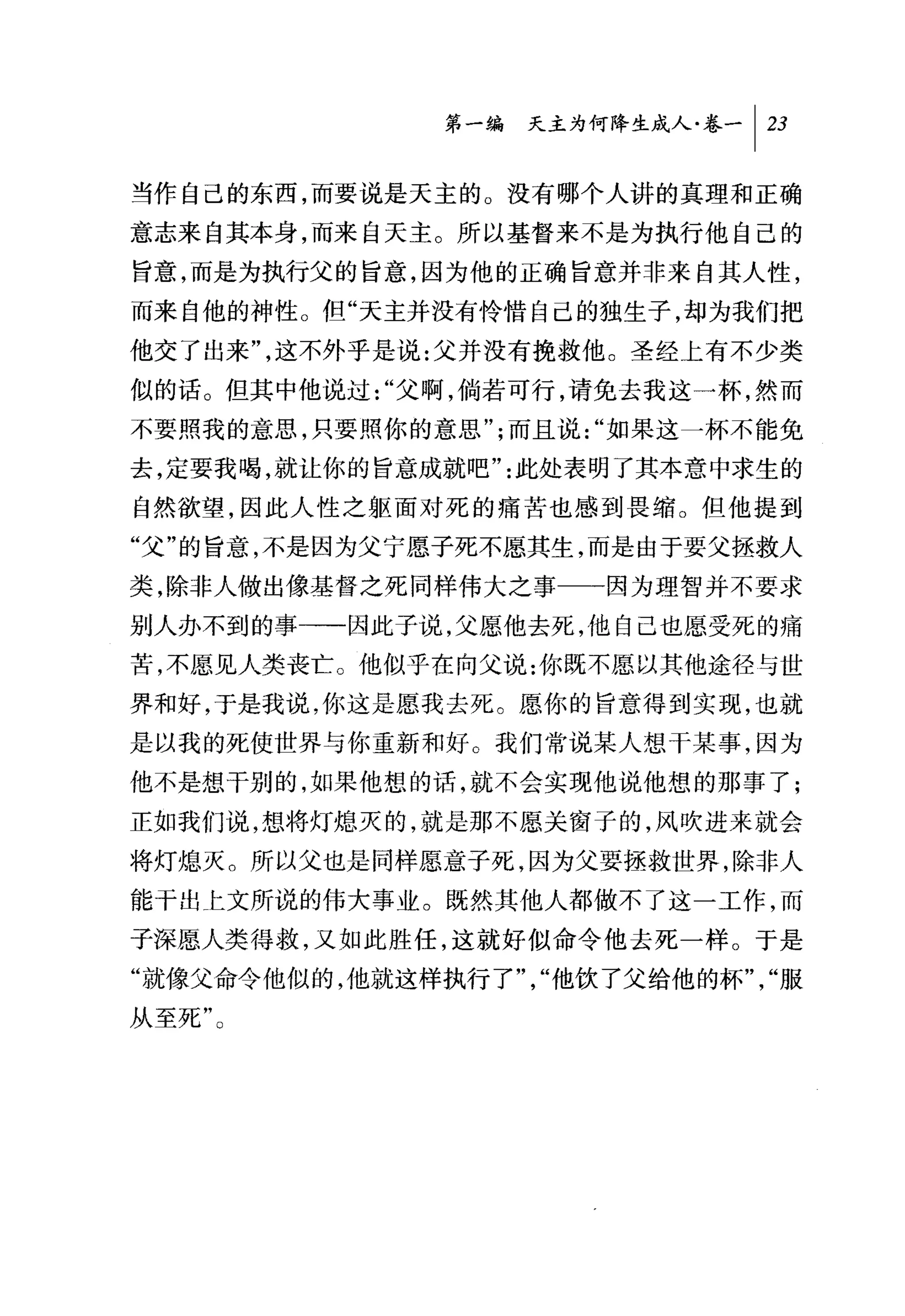 问天主为何降生成人卷一 1 23

当作自己的东西，而要说是天主的。没有哪个人讲的真理和正确
意志来自其本身，而来自天主。所以基督来不是为执行他自己的
旨意，而是为执行父的旨意，因为他的正确旨意并非来自其人性，
而来自他的神性。但"天主并没有怜惜自己的独生子，却为我们把
他交了出来"，这不外乎是说:父并没有挽救他。圣经上有不少类
似的话。但其中他说过"父啊，倘若可行，请免去我这一杯，然而
不要照我的意思，只要照你的意思";而且说"如果这一杯不能免
去，定要我喝，就让你的旨意成就吧"此处表明了其本意中求生的
自然欲望，因此人性之躯面对死的痛苦也感到畏缩。但他提到
"父"的旨意，不是因为父宁愿子死不愿其生，而是由于要父拯救人
类，除非人做出像基督之死同样伟大之事一一因为理智并不要求
别人办不到的事→一因此子说，父愿他去死，他自己也愿受死的痛
苦，不愿见人类丧亡。他似乎在向父说:你既不愿以其他途径与世
界和好，于是我说，你这是愿我去死。愿你的旨意得到实现，也就
是以我的死使世界与你重新和好。我们常说某人想干某事，因为
他不是想干别的，如果他想的话，就不会实现他说他想的那事了;
正如我们说，想将灯熄灭的，就是那不愿关窗子的，风吹进来就会
将灯熄灭。所以父也是同样愿意子死，因为父要拯救世界，除非人
能干出上文所说的伟大事业。既然其他人都做不了这一工作，而
子深愿人类得救，又如此胜任，这就好似命令他去死一样。于是
"就像父命令他似的，他就这样执行了"，"他饮了父给他的杯"，"服
从至死"。
 