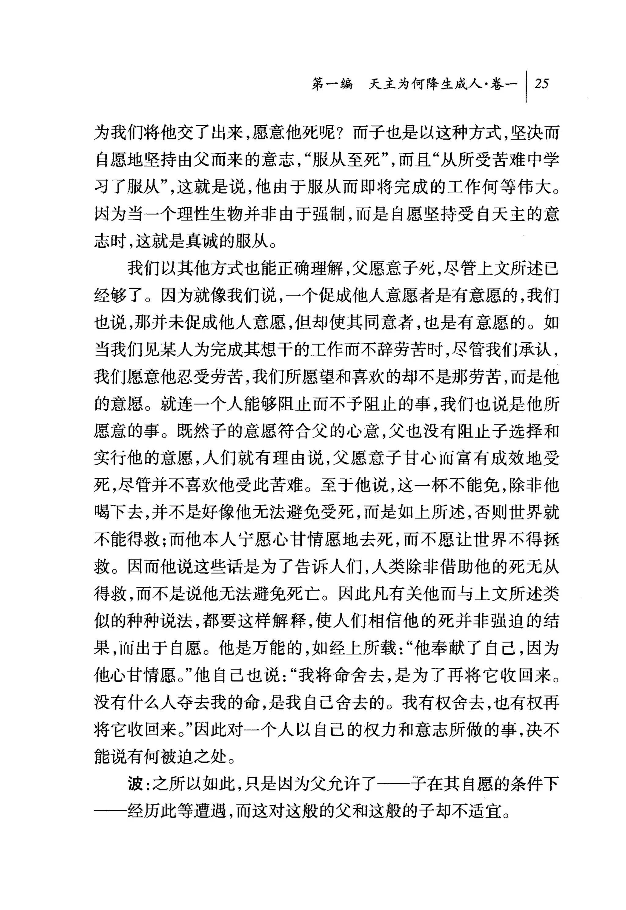 第一编 天主为何降生成人卷-1 25

为我们将他交了出来，愿意他死呢?而子也是以这种方式，坚决而
自愿地坚持由父而来的意志，"服从至死"，而且"从所受苦难中学
习了服从"，这就是说，他由于服从而即将完成的工作何等伟大。
因为当一个理性生物并非由于强制，而是自愿坚持受自天主的意
志时，这就是真诚的服从。
  我们以其他方式也能正确理解，父愿意子死，尽管上文所述已
经够了。因为就像我们说，一个促成他人意愿者是有意愿的，我们
也说，那并未促成他人意愿，但却使其同意者，也是有意愿的。如
当我们见某人为完成其想干的工作而不辞劳苦时，尽管我们承认，
我们愿意他忍受劳苦，我们所愿望和喜欢的却不是那劳苦，而是他
的意愿。就连一个人能够阻止而不予阻止的事，我们也说是他所
愿意的事。既然子的意愿符合父的心意，父也没有阻止子选择和
实行他的意愿，人们就有理由说，父愿意子甘心而富有成效地受
死，尽管并不喜欢他受此苦难。至于他说，这一杯不能免，除非他
喝下去，并不是好像他无法避免受死，而是如上所述，否则世界就
不能得救;而他本人宁愿心甘情愿地去死，而不愿让世界不得拯
救。因而他说这些话是为了告诉人们，人类除非借助他的死元从
得救，而不是说他无法避免死亡。因此凡有关他而与上文所述类
似的种种说法，都要这样解释，使人们相信他的死并非强迫的结
果，而出于自愿。他是万能的，如经上所载"他奉献了自己，因为
他心甘情愿。"他自己也说"我将命舍去，是为了再将它收回来。
没有什么人夺去我的命，是我自己舍去的。我有权舍去，也有权再
将它收回来。"因此对一个人以自己的权力和意志所做的事，决不
能说有何被迫之处。
  波:之所以如此，只是因为父允许了一一子在其自愿的条件下
一一经历此等遭遇，而这对这般的父和这般的子却不适宜。
 
