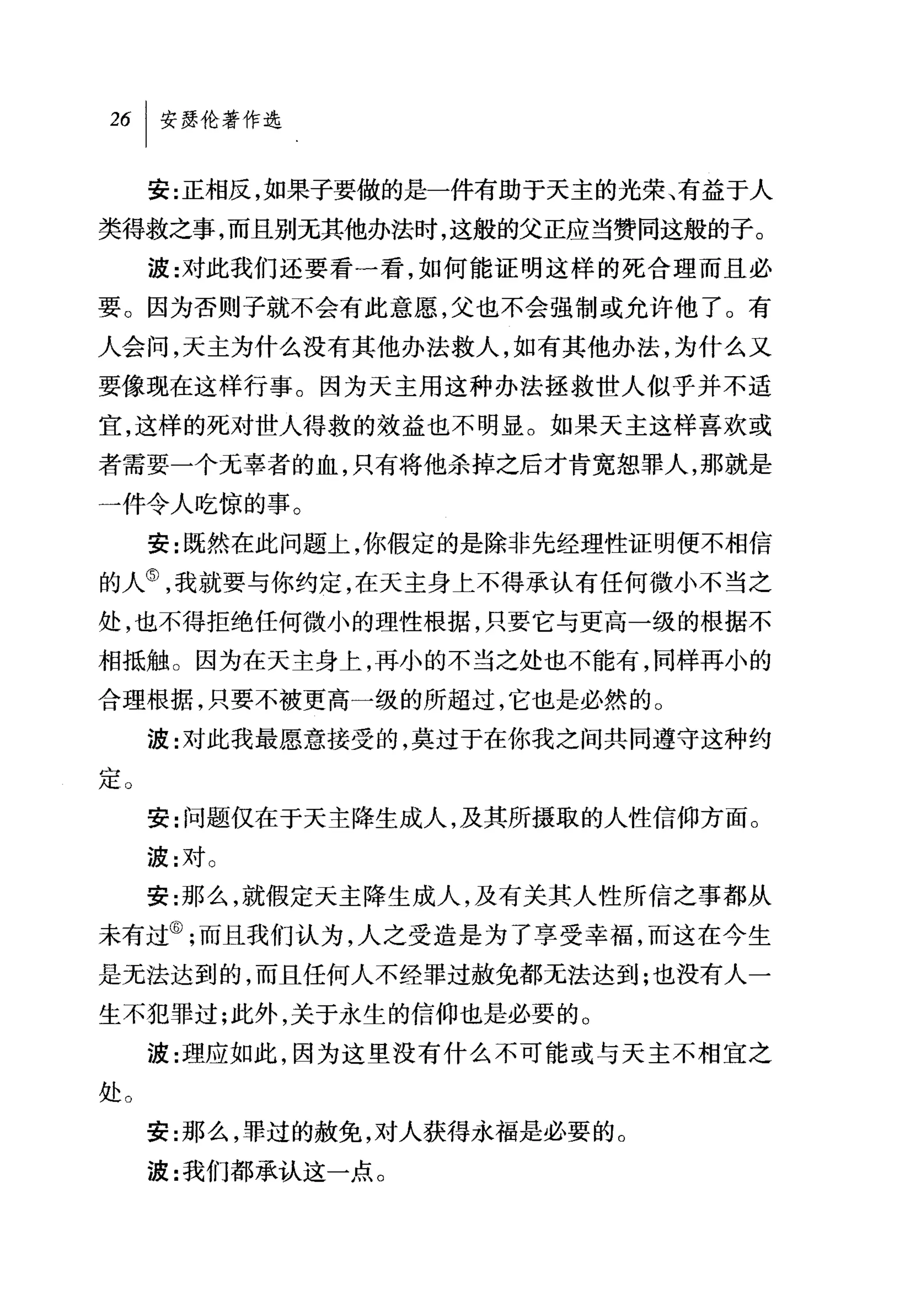 安:正相反，如果子要做的是一件有助于天主的光荣、有益于人
类得救之事，而且别无其他办法时，这般的父正应当赞同这般的子。
     波:对此我们还要看一看，如何能证明这样的死合理而且必
要。因为否则子就不会有此意愿，父也不会强制或允许他了。有

人会问，天主为什么没有其他办法救人，如有其他办法，为什么又
要像现在这样行事。因为天主用这种办法拯救世人似乎并不适
宜，这样的死对世人得救的效益也不明显。如果天主这样喜欢或
者需要一个无辜者的血，只有将他杀掉之后才肯宽恕罪人，那就是
一件令人吃惊的事。
     安:既然在此问题上，你假定的是除非先经理'性证明便不相信
的人⑤，我就要与你约定，在天主身上不得承认有任何微小不当之
处，也不得拒绝任何微小的理性根据，只要它与更高一级的根据不
相抵触。因为在天主身上，再小的不当之处也不能有，同样再小的
合理根据，只要不被更高一级的所超过，它也是必然的。
     波:对此我最愿意接受的，莫过于在你我之间共同遵守这种约

定。
     安:问题仅在于天主降生成人，及其所摄取的人性信仰方面。
     波:对。
     安:那么，就假定天主降生成人，及有关其人性所信之事都从
未有过⑥;而且我们认为，人之受造是为了享受幸福，而这在今生
是无法达到的，而且任何人不经罪过赦免都无法达到;也没有人一
生不犯罪过;此外，关于永生的信仰也是必要的。
     波:理应如此，因为这里没有什么不可能或与天主不相宜之
处。

     安:那么，罪过的赦免，对人获得永福是必要的。

     波:我们都承认这一点。
 