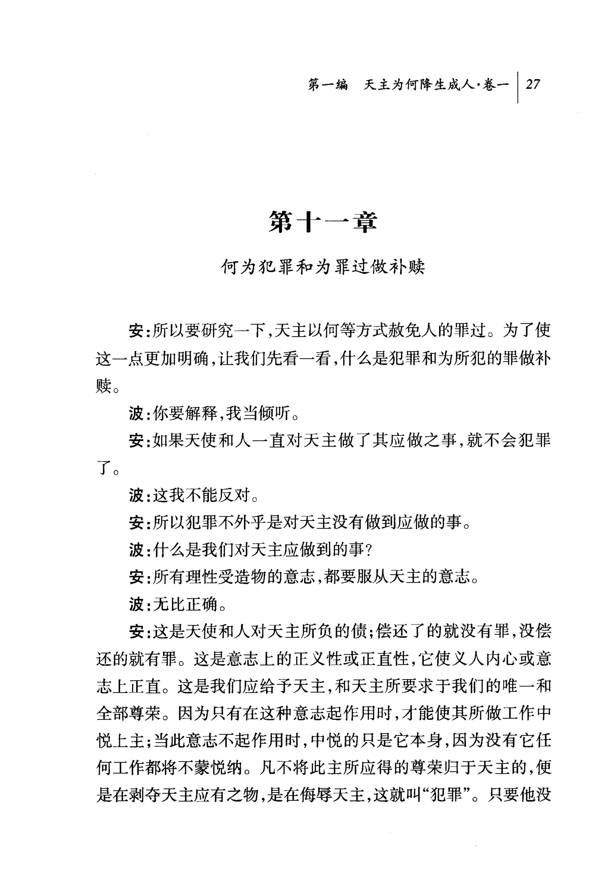 问天主为何降生成人卷一 1 27




                 第十一章

           何为犯罪和为罪过做补赎



     安:所以要研究一下，天主以何等方式赦免人的罪过 O 为了使
这一点更加明确，让我们先看一看，什么是犯罪和为所犯的罪做补

赎。
     波:你要解释，我当倾听。
     安:如果天使和人一直对天主做了其应做之事，就不会 ðe.罪

了。
     波:这我不能反对。
     安:所以犯罪不外乎是对天主没有做到应做的事。
     波:什么是我们对天主应做到的事?
     安:所有理性受造物的意志，都要服从天主的意志。
     波:元比正确。
     安:这是天使和人对天主所负的债;偿还了的就没有罪，没偿

还的就有罪。这是意志上的正义性或正直性，它使义人内心或意

志上正直。这是我们应给予天主，和天主所要求于我们的唯一和
全部尊荣。因为只有在这种意志起作用时，才能使其所做工作中
悦上主;当此意志不起作用时，中悦的只是它本身，因为没有它任
何工作都将不蒙悦纳。凡不将此主所应得的尊荣归于天主的，便

是在剥夺天主应有之物，是在侮辱天主，这就叫"犯罪"。只要他没
 