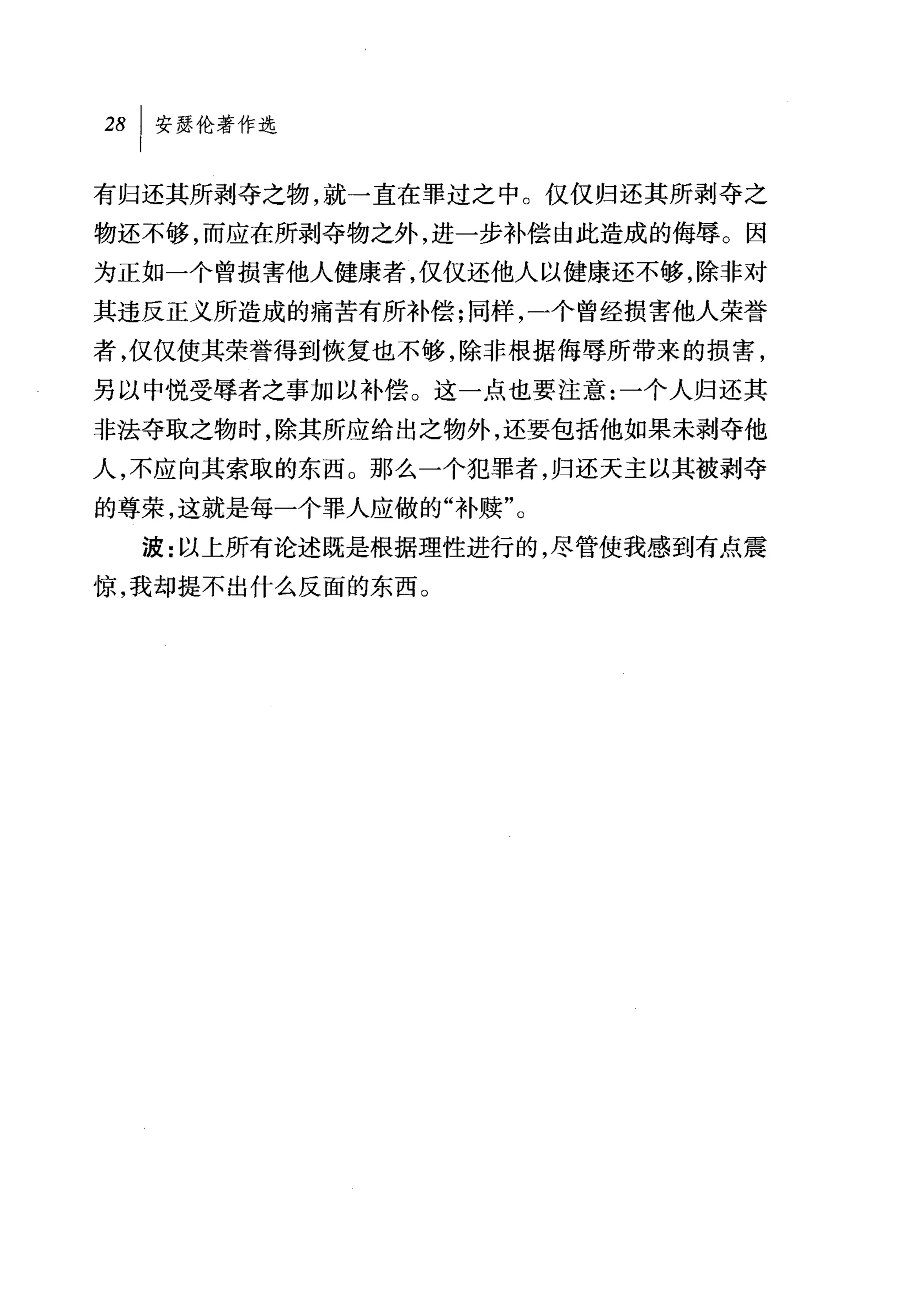 28 1 安瑟伦著作选

有归还其所剥夺之物，就→直在罪过之中。仅仅归还其所剥夺之
物还不够，而应在所剥夺物之外，进一步补偿由此造成的侮辱。因
为正如一个曾损害他人健康者，仅仅还他人以健康还不够，除非对
其违反正义所造成的痛苦有所补偿;同样，一个曾经损害他人荣誉
者，仅仅使其荣誉得到恢复也不够，除非根据侮辱所带来的损害，
另以中悦受辱者之事加以补偿。这一点也要注意:一个人归还其
非法夺取之物时，除其所应给出之物外，还要包括他如果未剥夺他
人，不应向其索取的东西。那么一个犯罪者，归还天主以其被剥夺
的尊荣，这就是每一个罪人应做的"补赎"。
  波:以上所有论述既是根据理性进行的，尽管使我感到有点震
惊，我却提不出什么反面的东西。
 