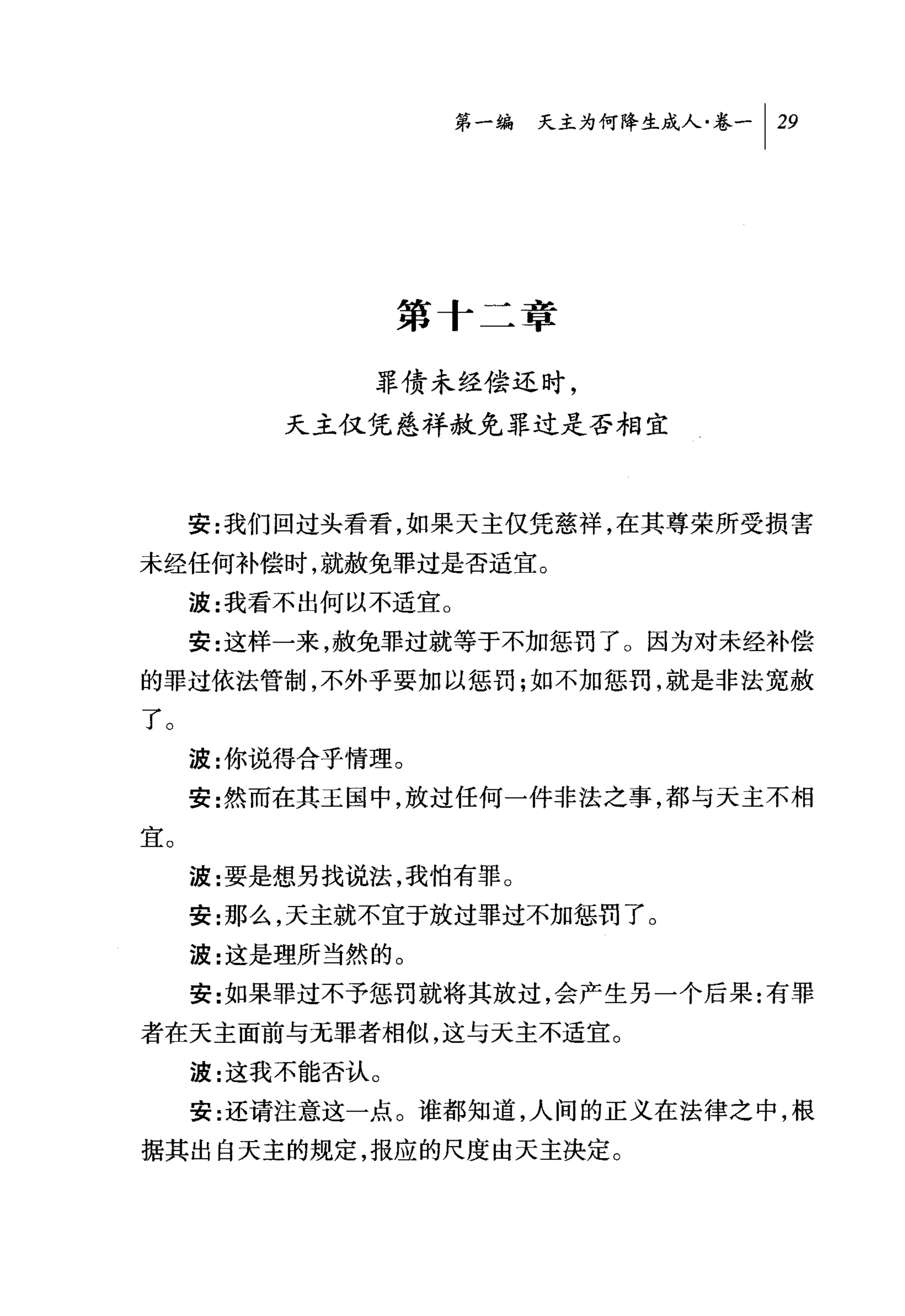 第一编 天主为何降生成人卷一 1 29




                  第十二章

              罪债未经偿还时，
          天主仅凭慈祥赦免罪过是否相宜



     安:我们回过头看看，如果天主仅凭慈祥，在其尊荣所受损害
未经任何补偿时，就赦免罪过是否适宜。
     波:我看不出何以不适宜 O
     安:这样一来，赦免罪过就等于不加惩罚了 O 因为对未经补偿
的罪过依法管制，不外乎要加以惩罚;如不加惩罚，就是非法宽赦
了。
     波:你说得合乎情理。
     安:然而在其王国中，放过任何一件非法之事，都与天主不相
宜。
     波:要是想另找说法，我怕有罪。
     安:那么，天主就不宜于放过罪过不加惩罚了。
     波:这是理所当然的。
     安:女日果罪过不予惩罚就将其放过，会产生另一个后果:有罪

者在天主面前与无罪者相似，这与天主不适宜。
     波:这我不能否认 O
     安:还请注意这一点。谁都知道，人间的正义在法律之中，根
据其出自天主的规定，报应的尺度由天主决定。
 