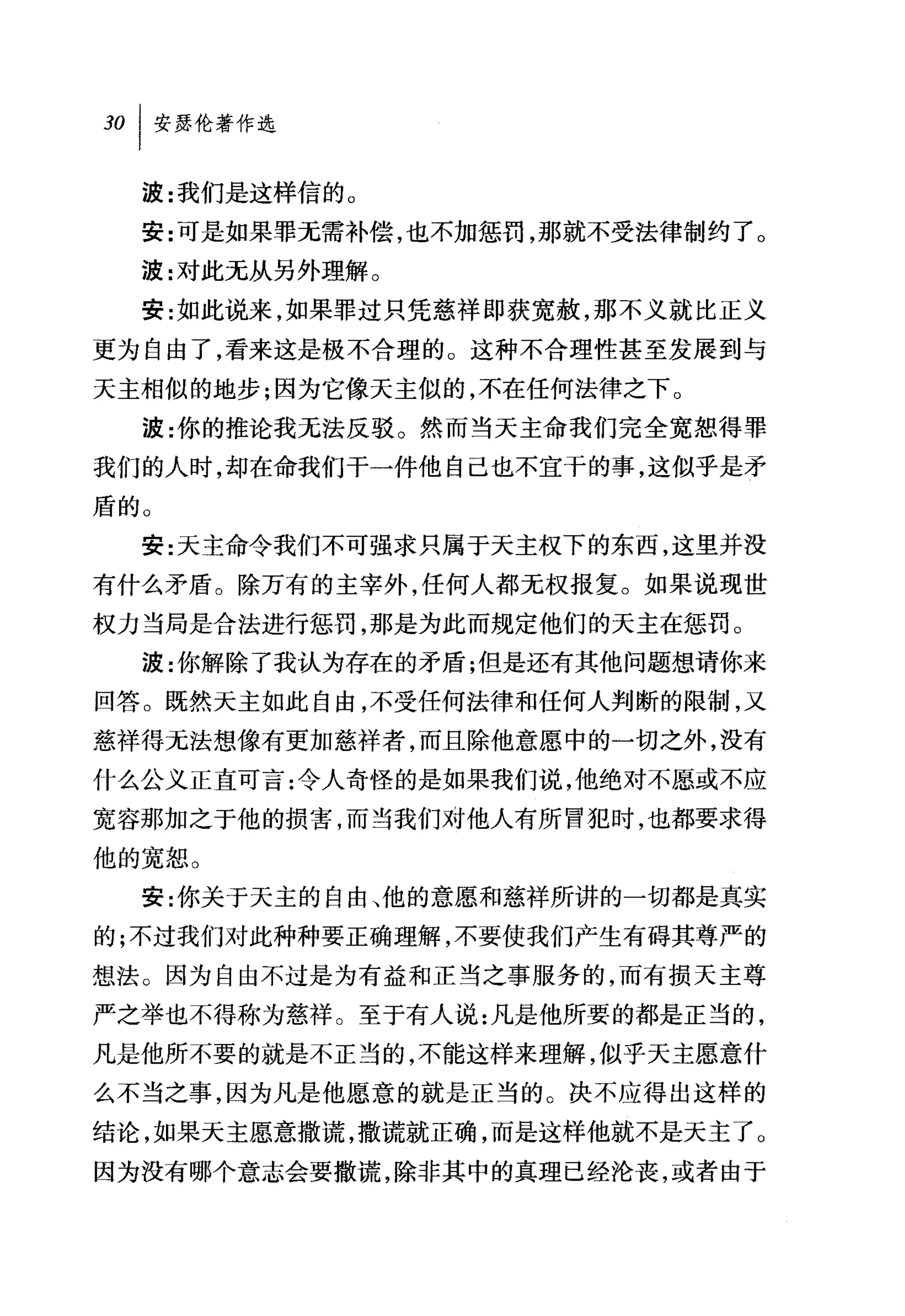 30   I 安瑟伦著作选

     波:我们是这样信的 O
     安:可是如果罪无需补偿，也不加惩罚，那就不受法律制约了。
     波:对此无从另外理解。
     安:如此说来，如果罪过只凭慈祥即获宽赦，那不义就比正义
更为自由了，看来这是极不合理的。这种不合理性甚至发展到与
天主相似的地步;因为它像天主似的，不在任何法律之下。
     波:你的推论我无法反驳。然而当天主命我们完全宽恕得罪
我们的人时，却在命我们干一件他自己也不宜于的事，这似乎是矛
盾的。
     安:天主命令我们不可强求只属于天主权下的东西，这里并没
有什么矛盾。除万有的主宰外，任何人都无权报复。如果说现世
权力当局是合法进行惩罚，那是为此而规定他们的天主在惩罚。
     波:你解除了我认为存在的矛盾;但是还有其他问题想请你来
回答。既然天主如此自由，不受任何法律和任何人判断的限制，又
慈祥得无法想像有更加慈祥者，而且除他意愿中的一切之外，没有
什么公义正直可言:令人奇'怪的是如果我们说，他绝对不愿或不应
宽容那加之于他的损害，而当我们对他人有所冒犯时，也都要求得
他的宽恕。
     安:你关于天主的自由、他的意愿和慈祥所讲的一切都是真实
的;不过我们对此种种要正确理解，不要使我们产生有碍其尊严的
想法。因为自由不过是为有益和正当之事服务的，而有损天主尊
严之举也不得称为慈祥。至于有人说:凡是他所要的都是正当的，
凡是他所不要的就是不正当的，不能这样来理解，似乎天主愿意什
么不当之事，因为凡是他愿意的就是正当的。决不应得出这样的
结论，如果天主愿意撒谎，撒谎就正确，而是这样他就不是天主了。
因为没有哪个意志会要撒谎，除非其中的真理已经沦丧，或者由于
 