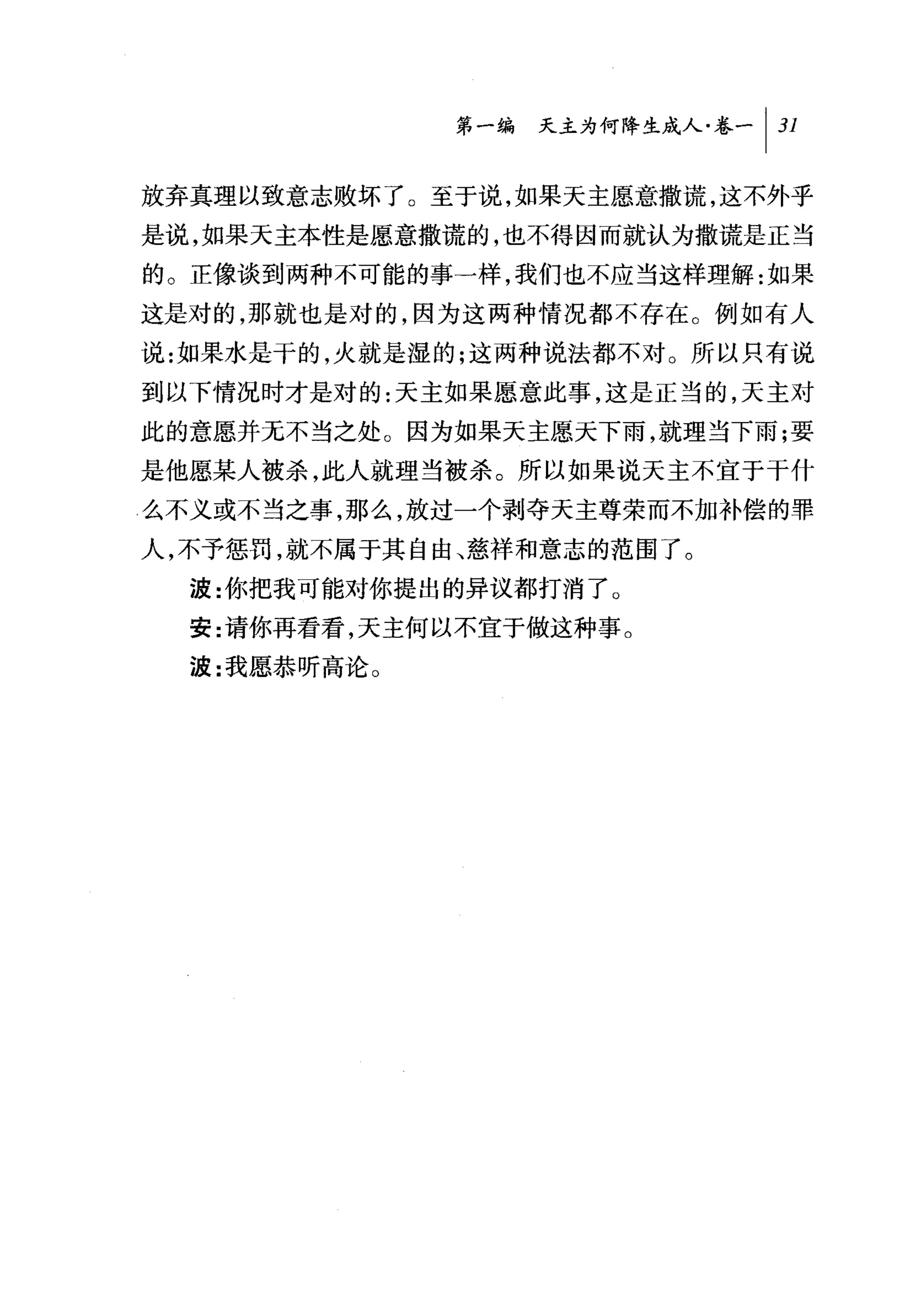 第一编 天主为何降生成人卷一 1 31

放弃真理以致意志败坏了。至于说，如果天主愿意撒谎，这不外乎
是说，如果天主本性是愿意撒谎的，也不得因而就认为撒谎是正当
的。正像谈到两种不可能的事一样，我们也不应当这样理解:如果
这是对的，那就也是对的，因为这两种情况都不存在。例如有人
说:如果水是干的，火就是湿的;这两种说法都不对。所以只有说
到以下情况时才是对的:天主如果愿意此事，这是正当的，天主对
此的意愿并无不当之处。因为如果天主愿天下雨，就理当下雨;要
是他愿某人被杀，此人就理当被杀。所以如果说天主不宜于干什
么不义或不当之事，那么，放过一个剥夺天主尊荣而不加补偿的罪
人，不予惩罚，就不属于其自由、慈祥和意志的范围了。
  波:你把我可能对你提出的异议都打消了 O
  安:请你再看看，天主何以不宜于做这种事。
  波:我愿恭听高论 O
 