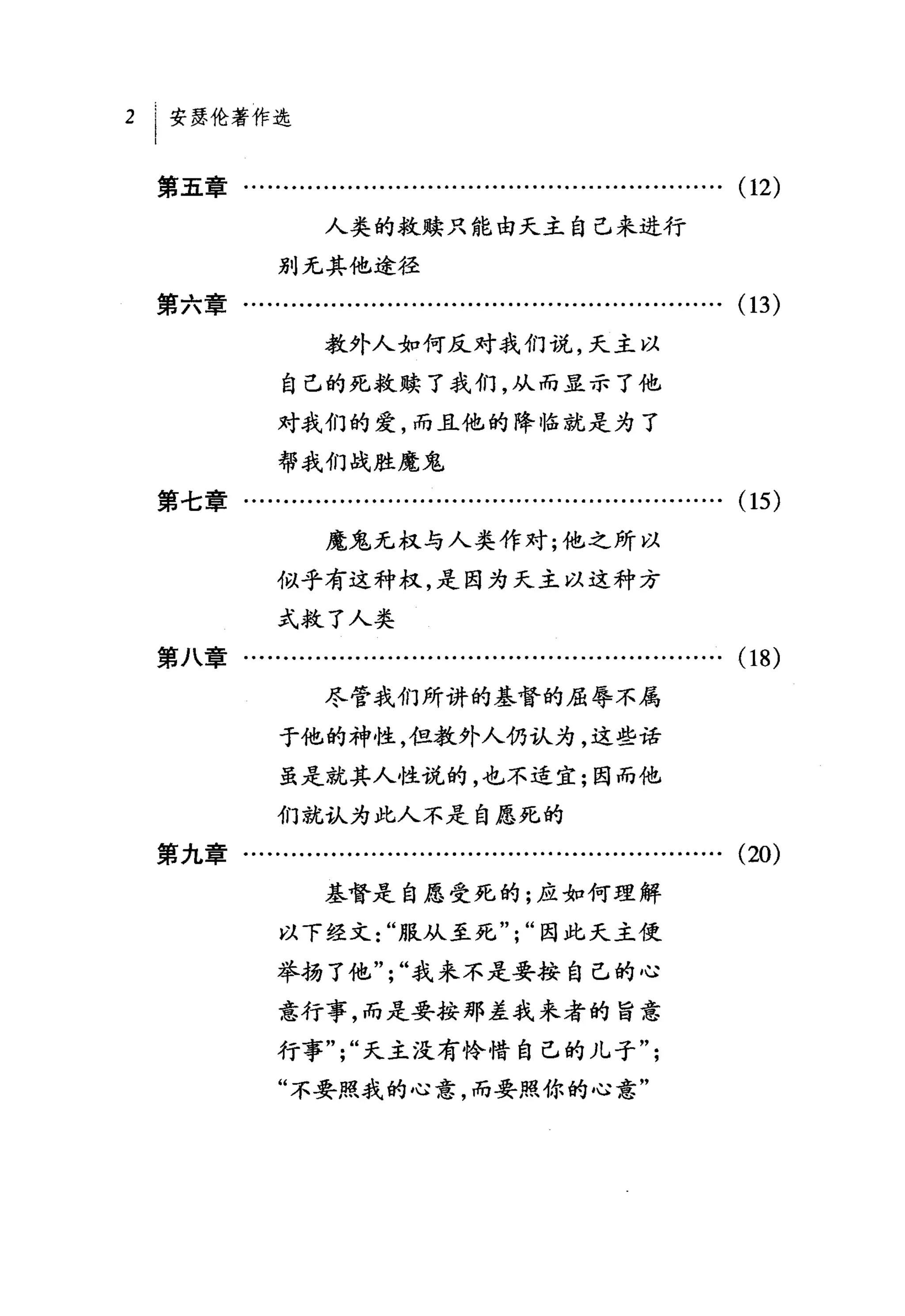 2 I 安瑟伦著作选

 第五章….......................….........…….........…….                         (1 2)
                   人类的救赎只能由天主自己来进行

             别无其他途径
 第六章…........…...........................….........…….                       (13)
                   教外人如何反对我们说，天主以

              自己的死救赎了我们，从而显示了他

             对我们的爱，而且他的降临就是为了
             帮我们战胜魔鬼
 第七章...     ......... ......... ... ... ...... ............ ... ... ...... ... (15)
                   魔鬼无权与人类作对;他之所以

             似乎有这种权，是因为天主以这种方
             式救了人类

 第八章................................………….........…….                         (18)
                   尽管我们所讲的基督的屈辱不属
             于他的神性，但教外人仍认为，这些话

             虽是就其人性说的，也不适宜;因而他

             们就认为此人不是自愿死的
 第九章.................…....................................….                 (20)
                   基督是自愿受死的;应如何理解
             以下经文"服从至死";"因此天主使

             举扬了他";"我来不是要按自己的心

             意行事，而是要按那差我来者的旨意
             行事";"天主没有怜惜自己的儿子";
             "不要照我的心意，而要照你的心意"
 