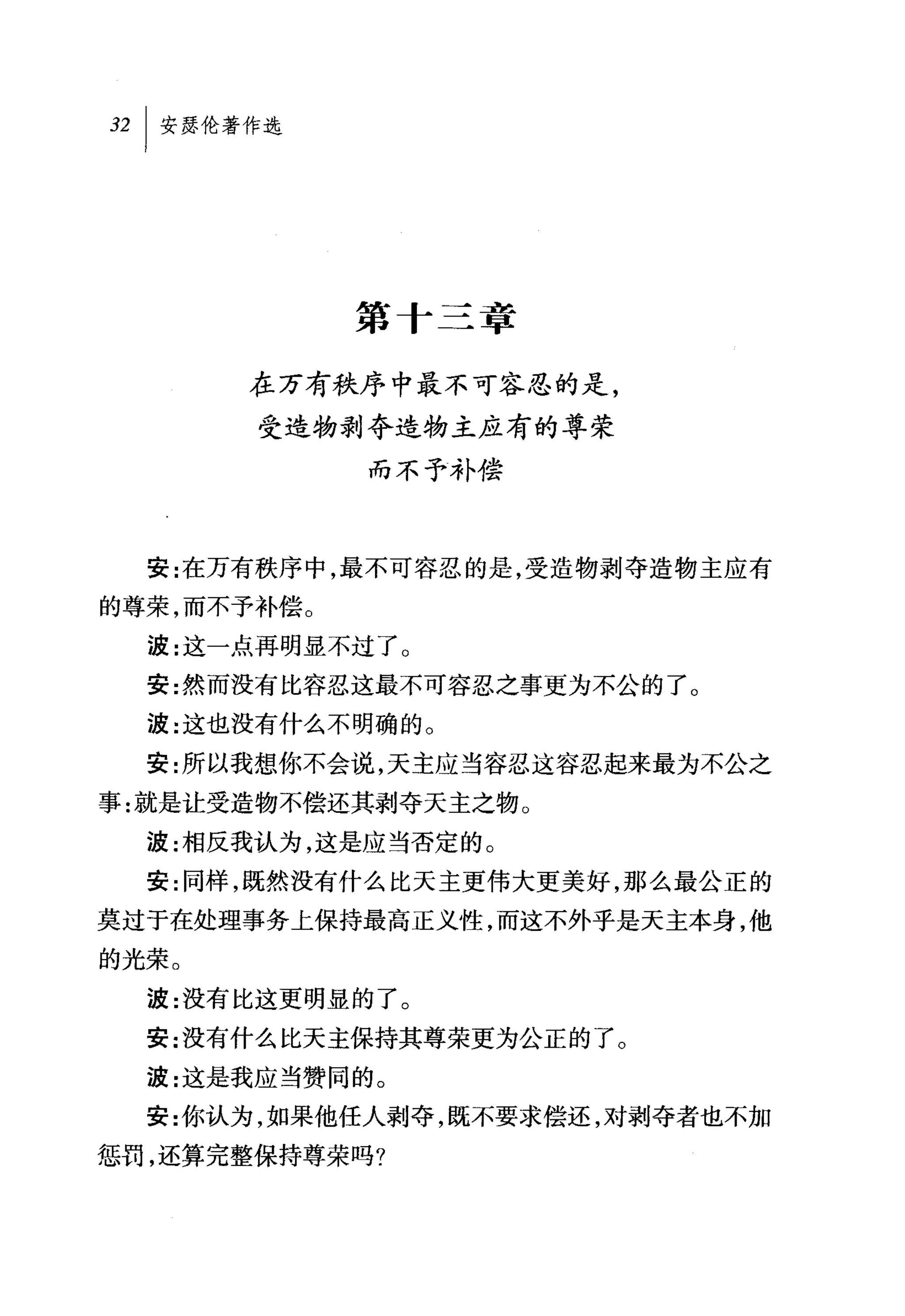 第十三章

       在万有秩序中最不可容忍的是，
       受造物剥夺造物主应有的尊荣
             而不予补偿



  安:在万有秩序中，最不可容忍的是，受造物剥夺造物主应有
的尊荣，而不予补偿。
  波:这一点再明显不过了。
  安:然而没有比容忍这最不可容忍之事更为不公的了。
  波:这也没有什么不明确的。
  安:所以我想你不会说，天主应当容忍这容忍起来最为不公之
事:就是让受造物不偿还其剥夺天主之物 O
  波:相反我认为，这是应当否定的。
  安:同样，既然没有什么比天主更伟大更美好，那么最公正的
莫过于在处理事务上保持最高正义性，而这不外乎是天主本身，他
的光荣。
  波:没有比这更明显的了。
  安:没有什么比天主保持其尊荣更为公正的了。
  波:这是我应当赞同的。
  安:你认为，如果他任人剥夺，既不要求偿还，对剥夺者也不加
惩罚，还算完整保持尊荣吗?
 