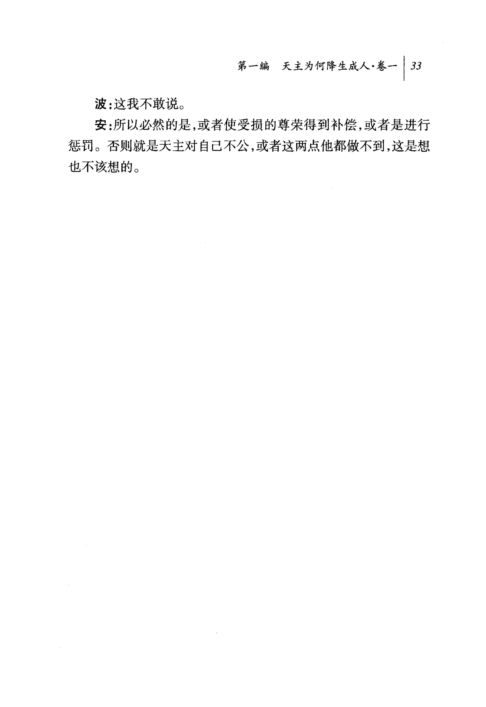 第一编 天主为何降生成人卷一 1 33

  波:这我不敢说 O
  安:所以必然的是，或者使受损的尊荣得到补偿，或者是进行
惩罚。否则就是天主对自己不公，或者这两点他都做不到，这是想
也不该想的。
 