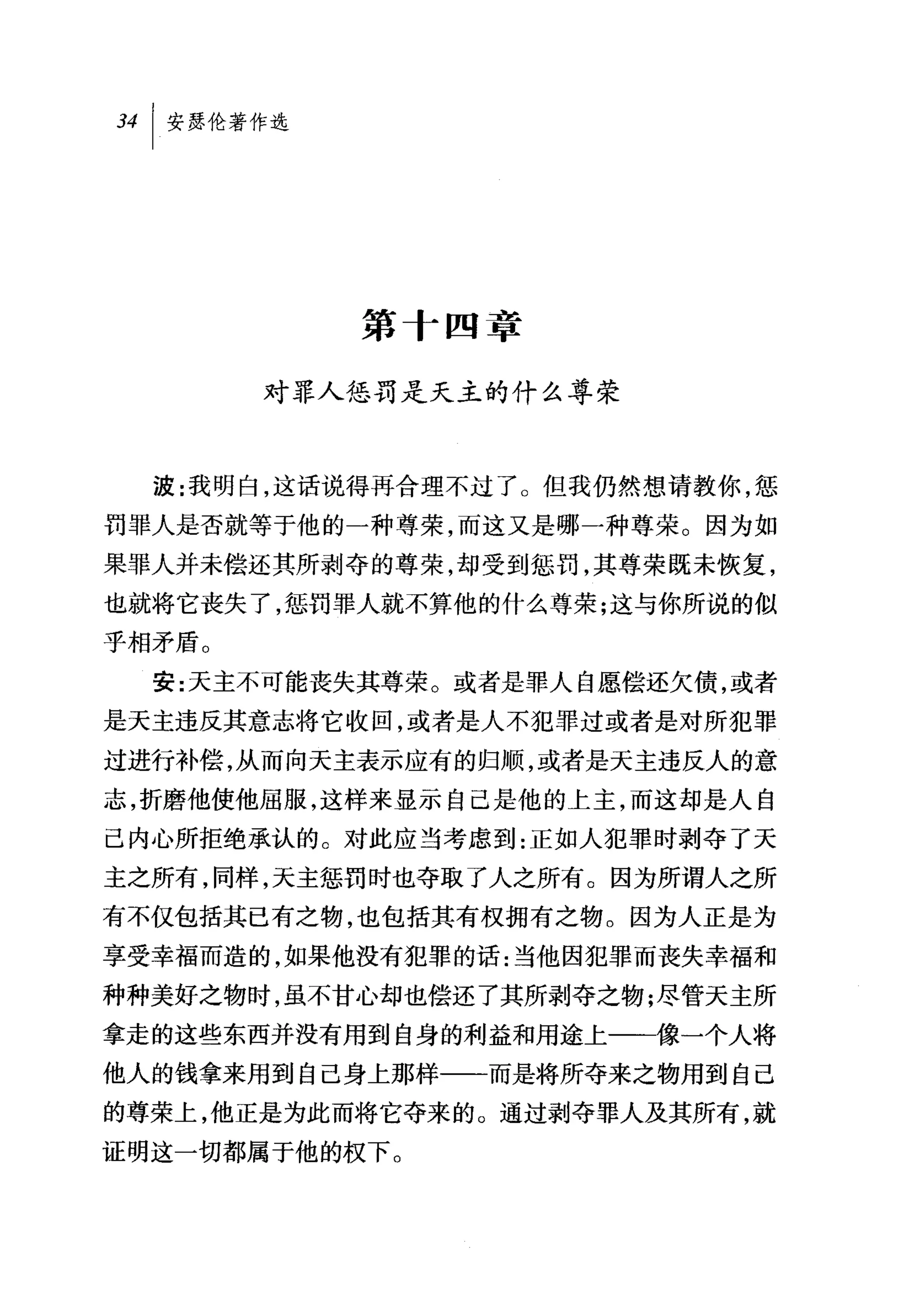 第十四章

        对罪人惩罚是天主的什么尊荣



  波:我明白，这话说得再合理不过了。但我仍然想请教你，惩
罚罪人是否就等于他的一种尊荣，而这又是哪一种尊荣。因为如
果罪人并未偿还其所剥夺的尊荣，却受到惩罚，其尊荣既未恢复，
也就将它丧失了，惩罚罪人就不算他的什么尊荣;这与你所说的似
乎相矛盾。

  安:天主不可能丧失其尊荣。或者是罪人自愿偿还欠债，或者
是天主违反其意志将它收回，或者是人不犯罪过或者是对所犯罪
过进行补偿，从而向天主表示应有的归顺，或者是天主违反人的意
志，折磨他使他屈服，这样来显示自己是他的上主，而这却是人自
己内心所拒绝承认的。对此应当考虑到:正如人犯罪时剥夺了天
主之所有，同样，天主惩罚时也夺取了人之所有。因为所谓人之所
有不仅包括其已有之物，也包括其有权拥有之物。因为人正是为
享受幸福而造的，如果他没有犯罪的话:当他因犯罪而丧失幸福和
种种美好之物时，虽不甘心却也偿还了其所剥夺之物;尽管天主所
拿走的这些东西并没有用到自身的利益和用途上一一像一个人将
他人的钱拿来用到自己身上那样一一而是将所夺来之物用到自己
的尊荣上，他正是为此而将它夺来的。通过剥夺罪人及其所有，就
证明这一切都属于他的权下。
 