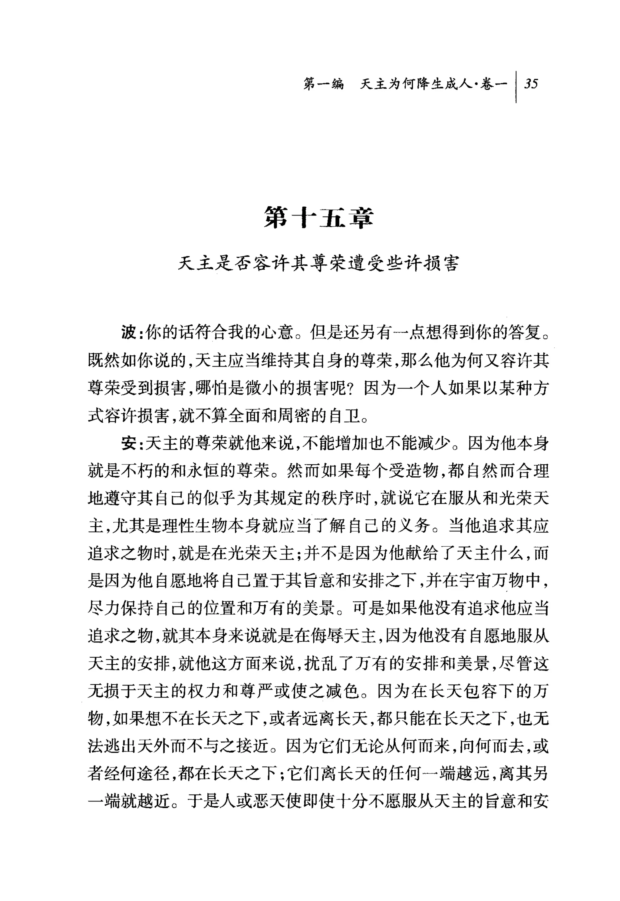 第一编 天主为何降生成人卷一 1 35




           第十五享

     天主是否容许其尊荣遭受些许损害



  波:你的话符合我的心意。但是还另有一点想得到你的答复。

既然如你说的，天主应当维持其自身的尊荣，那么他为何又容许其
尊荣受到损害，哪怕是微小的损害呢?因为一个人如果以某种方
式容许损害，就不算全面和周密的自卫。
  安:天主的尊荣就他来说，不能增加也不能减少。因为他本身
就是不朽的和永恒的尊荣。然而如果每个受造物，都自然而合理
地遵守其自己的似乎为其规定的秩序时，就说它在服从和光荣天

主，尤其是理性生物本身就应当了解自己的义务。当他追求其应
追求之物时，就是在光荣天主;并不是因为他献给了天主什么，而
是因为他自愿地将自己置于其旨意和安排之下，并在宇宙万物中，
尽力保持自己的位置和万有的美景。可是如果他没有追求他应当
追求之物，就其本身来说就是在侮辱天主，因为他没有自愿地服从
天主的安排，就他这方面来说，扰乱了万有的安排和美景，尽管这
无损于天主的权力和尊严或使之减色。因为在长天包容下的万
物，如果想不在长天之下，或者远离长天，都只能在长天之下，也无

法逃出天外而不与之接近。因为它们无论从何而来，向何而去，或

者经何途径，都在长天之下:它们离长天的任何一端越远，离其另
一端就越近。于是人或恶天使即使十分不愿服从天主的旨意和安
 
