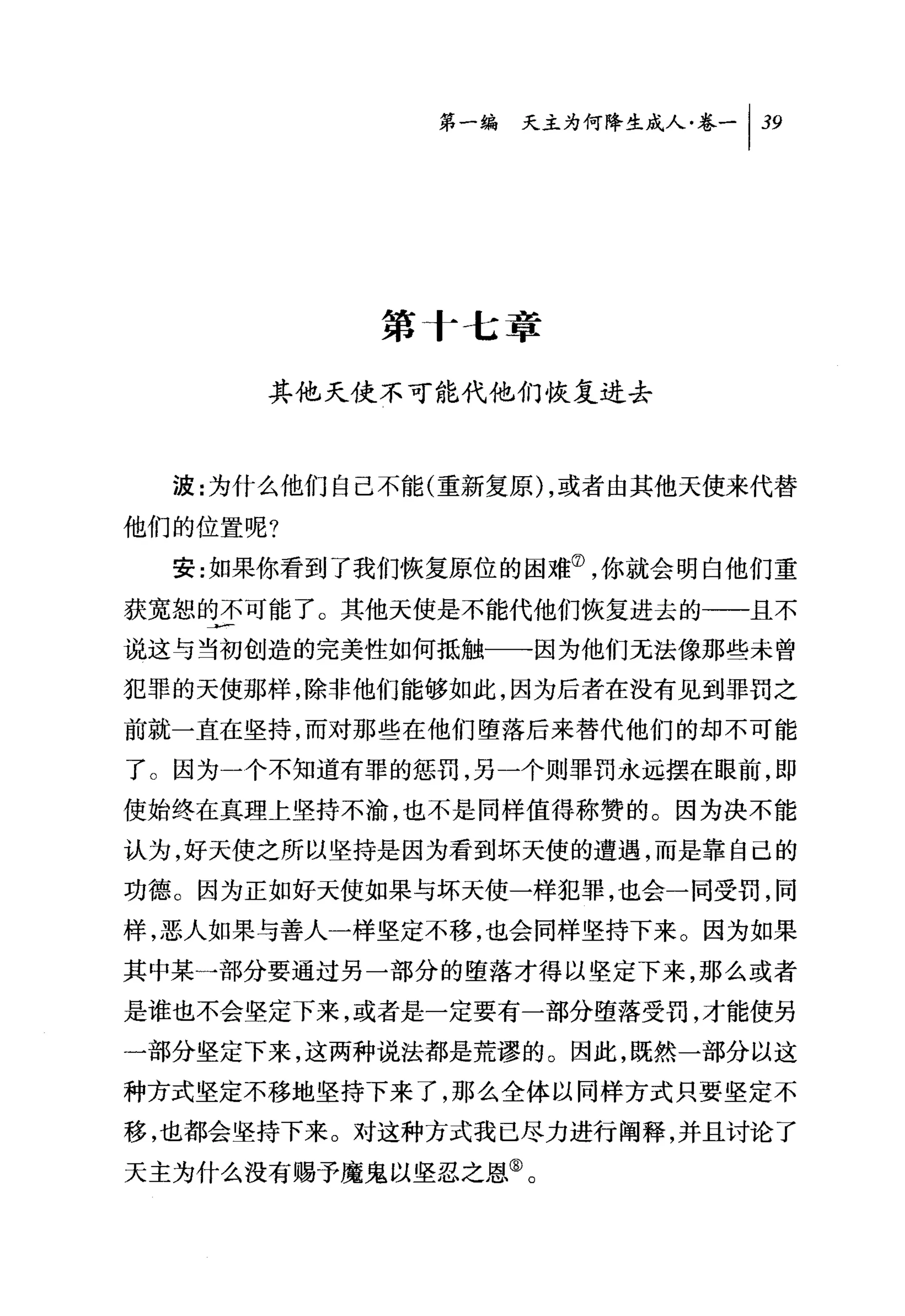第一编 天主为何降生成人卷-1 39




            第 f 七章

      其他天使不可能代他们恢复进去



  波:为什么他们自己不能(重新复原 ) ，或者由其他天使来代替
他们的位置呢?
  安:女日果你看到了我们恢复原位的困难⑦，你就会明白他们重
获宽恕的不可能了。其他天使是不能代他们恢复进去的→一且不

说这与当初创造的完美性如何抵触一一因为他们无法像那些未曾
犯罪的天使那样，除非他们能够如此，因为后者在没有见到罪罚之
前就一直在坚持，而对那些在他们堕落后来替代他们的却不可能

了。因为一个不知道有罪的惩罚，另一个则罪罚永远摆在眼前，即
使始终在真理上坚持不渝，也不是同样值得称赞的。因为决不能

认为，好天使之所以坚持是因为看到坏天使的遭遇，而是靠自己的
功德。因为正如好天使如果与坏天使一样犯罪，也会一同受罚，同
样，恶人如果与善人一样坚定不移，也会同样坚持下来。因为如果
其中某一部分要通过另一部分的堕落才得以坚定下来，那么或者
是谁也不会坚定下来，或者是一定要有一部分堕落受罚，才能使另
一部分坚定下来，这两种说法都是荒谬的。因此，既然一部分以这
种方式坚定不移地坚持下来了，那么全体以同样方式只要坚定不

移，也都会坚持下来。对这种方式我已尽力进行阐释，并且讨论了
天主为什么没有赐予魔鬼以坚忍之恩③。
 