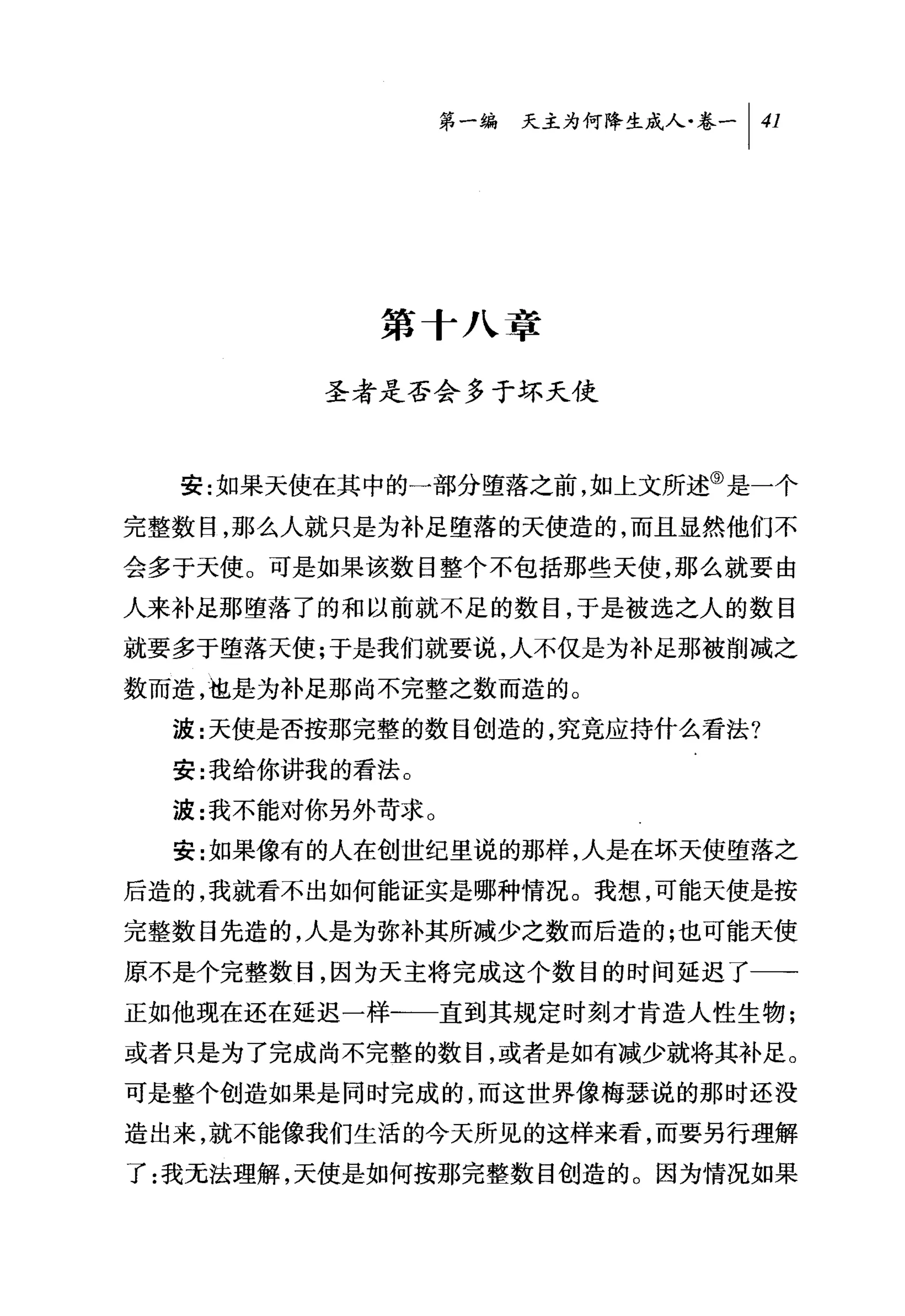 问天主为何降生成人吃一 1 41




            第十八章

         圣者是否会多于坏天使



  安:如果天使在其中的一部分堕落之前，如上文所述⑨是一个
完整数目，那么人就只是为补足堕落的天使造的，而且显然他们不
会多于天使。可是如果该数目整个不包括那些天使，那么就要由

人来补足那堕落了的和以前就不足的数目，于是被选之人的数目
就要多于堕落天使;于是我们就要说，人不仅是为补足那被削减之
数而造，也是为补足那尚不完整之数而造的。
  波:天使是否按那完整的数目创造的，究竟应持什么看法?
  安:我给你讲我的看法。
  波:我不能对你另外苛求 O
  安:女日果像有的人在创世纪里说的那样，人是在坏天使堕落之
后造的，我就看不出如何能证实是哪种情况。我想，可能天使是按
完整数目先造的，人是为弥补其所减少之数而后造的;也可能天使
原不是个完整数目，因为天主将完成这个数目的时间延迟了一→
正如他现在还在延迟一样-一一直到其规定时刻才肯造人性生物;
或者只是为了完成尚不完整的数目，或者是如有减少就将其补足。
可是整个创造如果是同时完成的，而这世界像梅瑟说的那时还没
造出来，就不能像我们生活的今天所见的这样来看，而要另行理解

了:我无法理解，天使是如何按那完整数目创造的。因为情况如果
 
