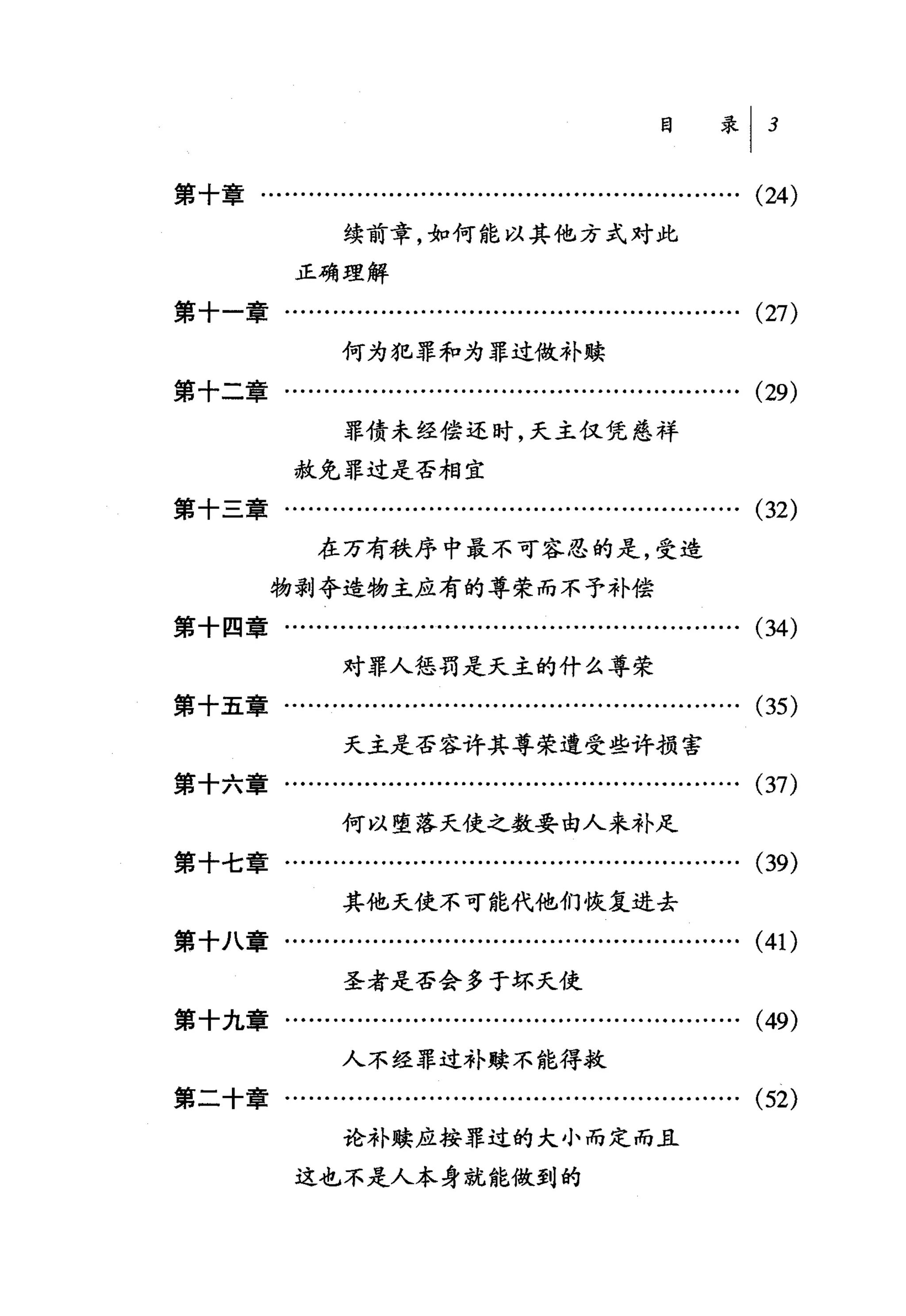 目录 I        3

第十章….................…........................…..........   (24)
                 续前章，如何能以其他方式对此

            正确理解
第十一章..............………..................….........….         (27)
                 何为犯罪和为罪过做补蝶
第十二章........…...........................….........…….       (29)
                 罪债未经偿还时，天主仅凭慈祥

            赦免罪过是否相宜
第十三章….................…...........................…….       (32)
              在万有秩序中最不可容忍的是，受造
         物剥夺造物主应有的尊荣而不予补偿
第十四章….................….........…..................….       (34)
                 对罪人惩罚是天主的什么尊荣
第十五章..............……...............…...................     (35)
                 天主是否容许其尊荣遭受些许损害
第十六章….................…...........................…….       (37)
                 何以堕落天使之数要由人来补足
第十七章........…..................……..................….       (39)
                 其他天使不可能代他们恢复进去
第十八章..............…....................................….   (41)
                 圣者是否会多于坏天使
第十九章….........................................…..........   (49)
                 人不经罪过补赎不能得救
第二十章.................….................................….   (52)
                 论补赎应按罪过的大小而定而且

            这也不是人本身就能做到的
 