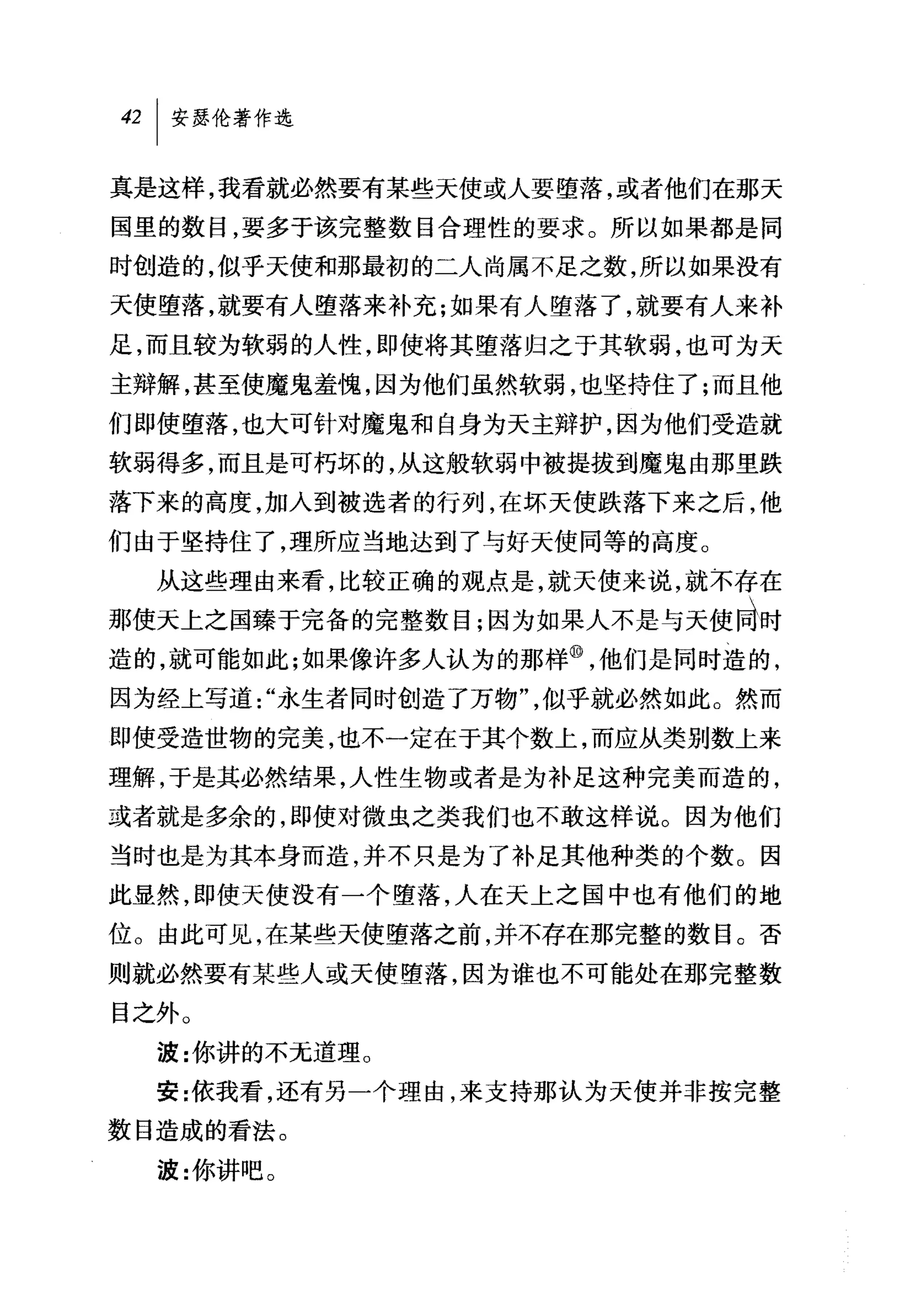 42   I 安瑟伦著作选

真是这样，我看就必然要有某些天使或人要堕落，或者他们在那天
国里的数目，要多于该完整数目合理性的要求。所以如果都是同
时创造的，似乎天使和那最初的二人尚属不足之数，所以如果没有
天使堕落，就要有人堕落来补充;如果有人堕落了，就要有人来补
足，而且较为软弱的人性，即使将其堕落归之于其软弱，也可为天
主辩解，甚至使魔鬼羞愧，因为他们虽然软弱，也坚持住了;而且他
们即使堕落，也大可针对魔鬼和自身为天主辩护，因为他们受造就
软弱得多，而且是可朽坏的，从这般软弱中被提拔到魔鬼由那里跌
落下来的高度，加人到被选者的行列，在坏天使跌落下来之后，他
们由于坚持住了，理所应当地达到了与好天使同等的高度。
     从这些理由来看，比较正确的观点是，就天使来说，就不存在
那使天上之国臻于完备的完整数目;因为如果人不是与天使同时
造的，就可能如此;如果像许多人认为的那样⑩，他们是同时造的，
因为经上写道"永生者同时创造了万物"，似乎就必然如此。然而
即使受造世物的完美，也不一定在于其个数上，而应从类别数上来
理解，于是其必然结果，人性生物或者是为补足这种完美而造的，
或者就是多余的，即使对微虫之类我们也不敢这样说。因为他们
当时也是为其本身而造，并不只是为了补足其他种类的个数。因
此显然，即使天使没有一个堕落，人在天上之国中也有他们的地
位。由此可见，在某些天使堕落之前，并不存在那完整的数目。否
则就必然要有某些人或天使堕落，因为谁也不可能处在那完整数
目之外。
     波:你讲的不无道理 O
     安:依我看，还有另一个理由，来支持那认为天使并非按完整
数目造成的看法。
     波:你讲吧。
 