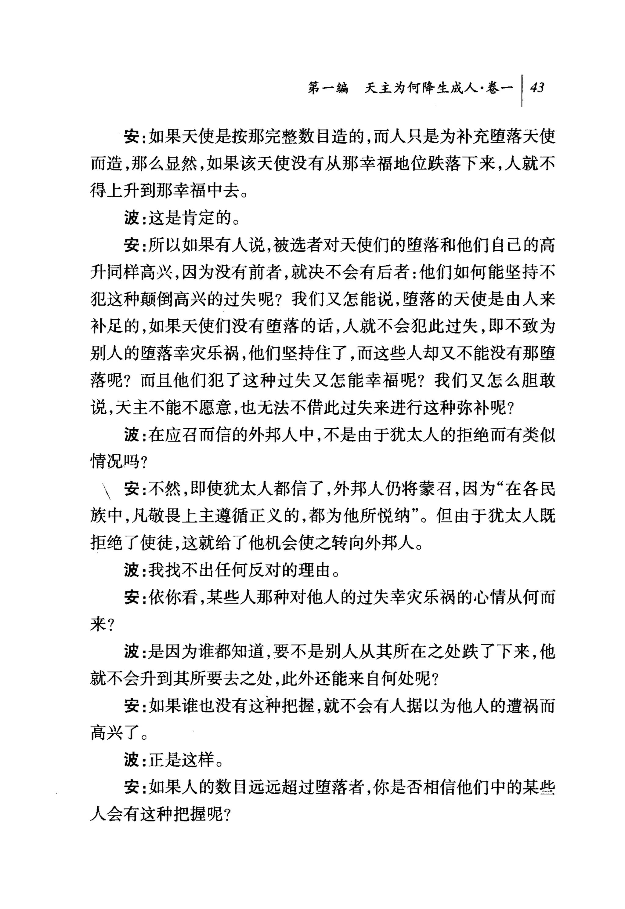 第一编 夭主为何降生成人卷一 1 43

     安:女日果天使是按那完整数目造的，而人只是为补充堕落天使
而造，那么显然，如果该天使没有从那幸福地位跌落下来，人就不
得上升到那幸福中去。
     波:这是肯定的。
     安:所以如果有人说，被选者对天使们的堕落和他们自己的高
升同样高兴，因为没有前者，就决不会有后者:他们如何能坚持不
犯这种颠倒高兴的过失呢?我们又怎能说，堕落的天使是由人来
补足的，如果天使们没有堕落的话，人就不会犯此过失，即不致为
别人的堕落幸灾乐祸，他们坚持住了，而这些人却又不能没有那堕
落呢?而且他们犯了这种过失又怎能幸福呢?我们又怎么胆敢
说，天主不能不愿意，也元法不借此过失来进行这种弥补呢?
     波:在应召而信的外邦人中，不是由于犹太人的拒绝而有类似
情况吗?
 安:不然，即使犹太人都信了，外邦人仍将蒙召，因为"在各民
族中，凡敬畏上主遵循正义的，都为他所悦纳"。但由于犹太人既
拒绝了使徒，这就给了他机会使之转向外邦人。
     波:我找不出任何反对的理由。
     安:依你看，某些人那种对他人的过失幸灾乐祸的心情从何而
来?
     波:是因为谁都知道，要不是别人从其所在之处跌了下来，他
就不会升到其所要去之处，此外还能来自何处呢?
     安:女日果谁也没有这种把握，就不会有人据以为他人的遭祸而
高兴了。
     波:正是这样。
     安:女口果人的数目远远超过堕落者，你是否相信他们中的某些
人会有这种把握呢?
 
