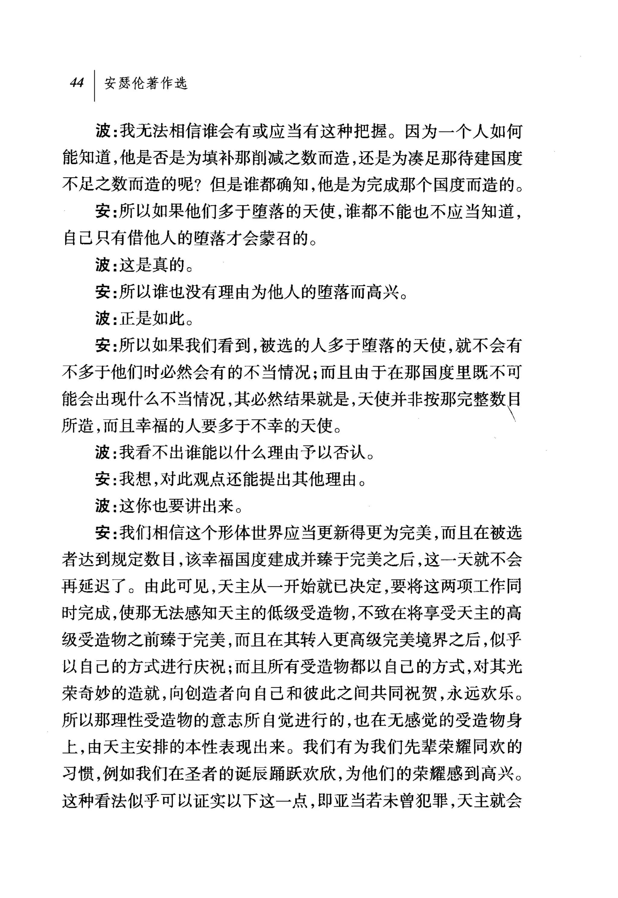 波:我无法相信谁会有或应当有这种把握。因为一个人如何
能知道，他是否是为填补那削减之数而造，还是为凑足那待建国度
不足之数而造的呢?但是谁都确知，他是为完成那个国度而造的。
  安:所以如果他们多于堕落的天使，谁都不能也不应当知道，
自己只有借他人的堕落才会蒙召的。
  波:这是真的。
  安:所以谁也没有理由为他人的堕落而高兴。
  波:正是如此。
  安:所以如果我们看到，被选的人多于堕落的天使，就不会有
不多于他们时必然会有的不当情况;而且由于在那国度里既不可

能会出现什么不当情况，其必然结果就是，天使并非按那完整数F
所造，而且幸福的人要多于不幸的天使。
  波:我看不出谁能以什么理由予以否认 O
  安:我想，对此观点还能提出其他理由。
  波:这你也要讲出来 O
  安:我们相信这个形体世界应当更新得更为完美，而且在被选
者达到规定数目，该幸福国度建成并臻于完美之后，这一天就不会
再延迟了。由此可见，天主从一开始就已决定，要将这两项工作同
时完成，使那无法感知天主的低级受造物，不致在将享受天主的高
级受造物之前臻于完美，而且在其转入更高级完美境界之后，似乎
以自己的方式进行庆祝;而且所有受造物都以自己的方式，对其光
荣奇妙的造就，向创造者向自己和彼此之间共同祝贺，永远欢乐。
所以那理性受造物的意志所自觉进行的，也在无感觉的受造物身
上，由天主安排的本性表现出来。我们有为我们先辈荣耀同欢的
习惯，例如我们在圣者的诞辰踊跃欢欣，为他们的荣耀感到高兴。
这种看法似乎可以证实以下这一点，即亚当若未曾犯罪，天主就会
 