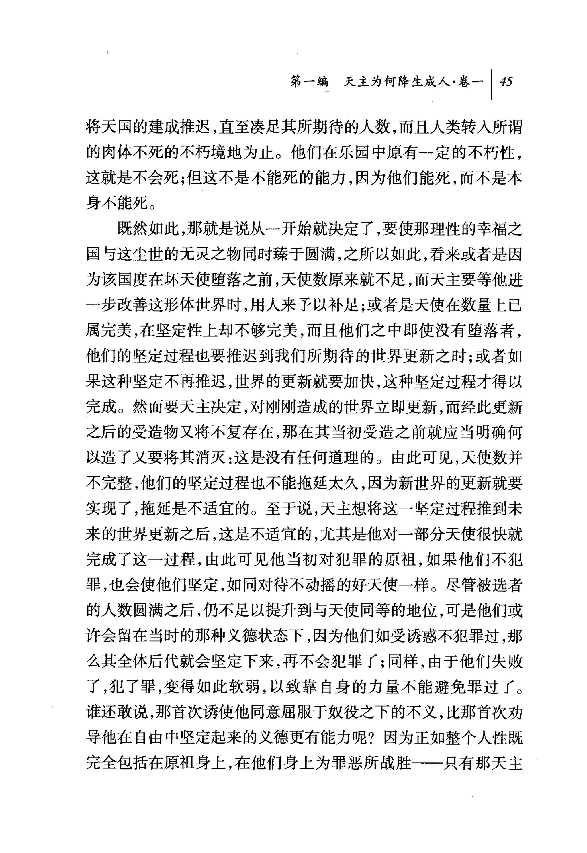 第一编天主为何降生成人卷一|打

将天国的建成推迟，直至凑足其所期待的人数，而且人类转人所谓
的肉体不死的不朽境地为止。他们在乐园中原有一定的不朽性，
这就是不会死;但这不是不能死的能力，因为他们能死，而不是本
身不能死。
  既然如此，那就是说从一开始就决定了，要使那理性的幸福之
国与这尘世的无灵之物同时臻于圆满，之所以如此，看来或者是因
为该国度在坏天使堕落之前，天使数原来就不足，而天主要等他进
一步改善这形体世界时，用人来予以补足;或者是天使在数量上已
属完美，在坚定性上却不够完美，而且他们之中即使没有堕落者，
他们的坚定过程也要推迟到我们所期待的世界更新之时;或者如
果这种坚定不再推迟，世界的更新就要加快，这种坚定过程才得以
完成。然而要天主决定，对刚刚造成的世界立即更新，而经此更新
之后的受造物又将不复存在，那在其当初受造之前就应当明确何
以造了又要将其消灭:这是没有任何道理的。由此可见，天使数并
不完整，他们的坚定过程也不能拖延太久，因为新世界的更新就要
实现了，拖延是不适宜的。至于说，天主想将这一坚定过程推到未
来的世界更新之后，这是不适宜的，尤其是他对一部分天使很快就
完成了这一过程，由此可见他当初对犯罪的原祖，如果他们不犯
罪，也会使他们坚定，如同对待不动摇的好天使一样。尽管被选者
的人数圆满之后，仍不足以提升到与天使同等的地位，可是他们或
许会留在当时的那种义德状态下，因为他们如受诱惑不犯罪过，那
么其全体后代就会坚定下来，再不会犯罪了;同样，由于他们失败
了，犯了罪，变得如此软弱，以致靠自身的力量不能避免罪过了。
谁还敢说，那首次诱使他同意屈服于奴役之下的不义，比那首次劝
导他在自由中坚定起来的义德更有能力呢?因为正如整个人性既
完全包括在原祖身上，在他们身上为罪恶所战胜一一只有那天主
 