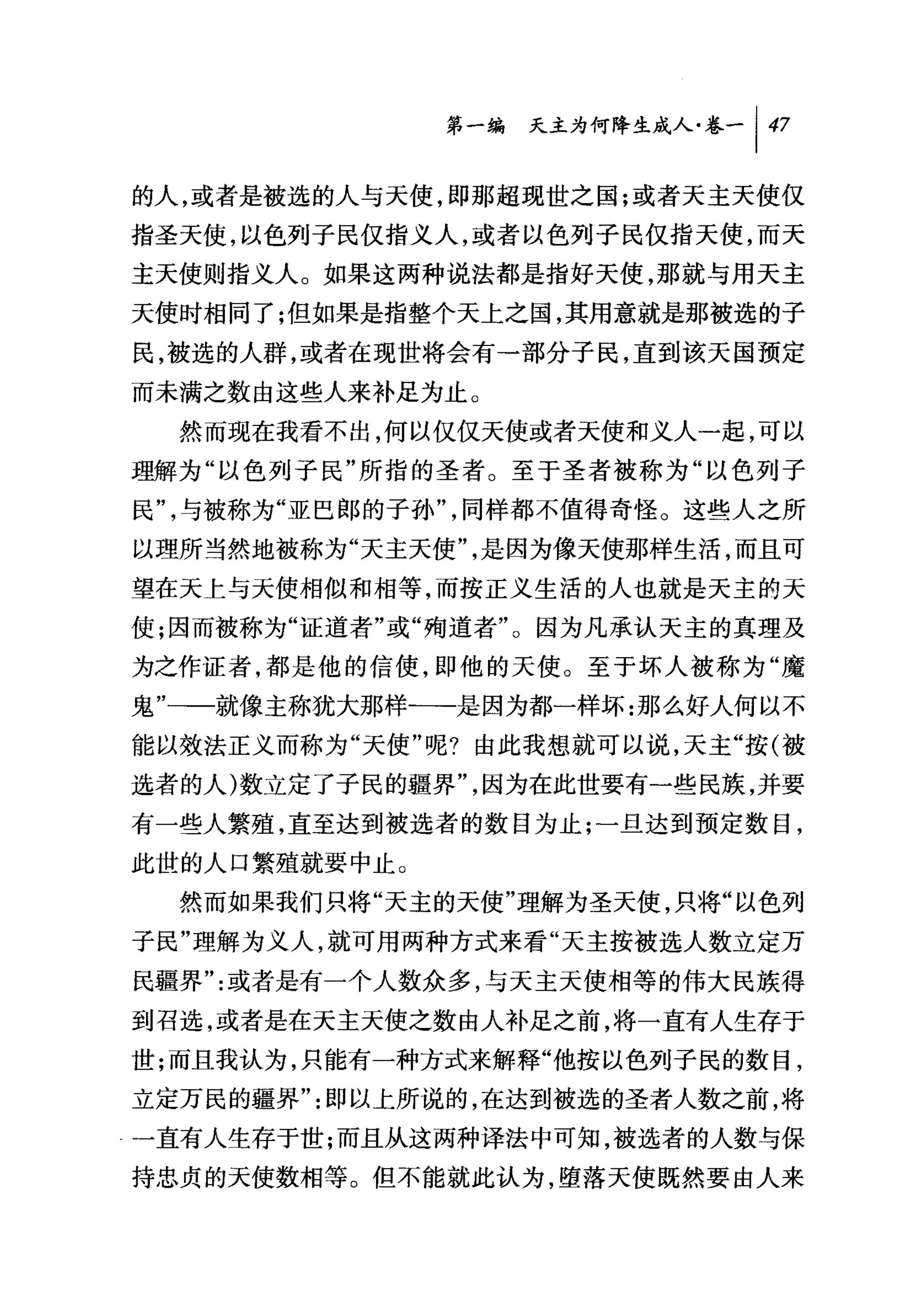 第一编 天主为何降生成人卷一 1 47

的人，或者是被选的人与天使，即那超现世之国;或者天主天使仅
指圣天使，以色列子民仅指义人，或者以色列子民仅指天使，而天
主天使则指义人。如果这两种说法都是指好天使，那就与用天主
天使时相同了;但如果是指整个天上之国，其用意就是那被选的子
民，被选的人群，或者在现世将会有一部分子民，直到该天国预定
而未满之数由这些人来补足为止。
  然而现在我看不出，何以仅仅天使或者天使和义人一起，可以
理解为"以色列子民"所指的圣者。至于圣者被称为"以色列子
民"，与被称为"亚巴郎的子孙"，同样都不值得奇怪。这些人之所
以理所当然地被称为"天主天使"，是因为像天使那样生活，而且可
望在天上与夭使相似和相等，而按正义生活的人也就是天主的天
使;因而被称为"证道者"或"殉道者"。因为凡承认天主的真理及
为之作证者，都是他的信使，即他的天使。至于坏人被称为"魔
鬼"一一就像主称犹大那样一一是因为都一样坏:那么好人何以不
能以效法正义而称为"天使"呢?由此我想就可以说，天主"按(被
选者的人)数立定了子民的疆界"，因为在此世要有一些民族，并要
有一些人繁殖，直至达到被选者的数目为止;一旦达到预定数目，
此世的人口繁殖就要中止。
  然而如果我们只将"天主的天使"理解为圣天使，只将"以色列
子民"理解为义人，就可用两种方式来看"天主按被选人数立定万

民疆界"或者是有一个人数众多，与天主天使相等的伟大民族得
到召选，或者是在天主天使之数由人补足之前，将一直有人生存于
世;而且我认为，只能有一种方式来解释"他按以色列子民的数目，
立定万民的疆界"即以上所说的，在达到被选的圣者人数之前，将
一直有人生存于世;而且从这两种译法中可知，被选者的人数与保
持忠贞的天使数相等。但不能就此认为，堕落天使既然要由人来
 