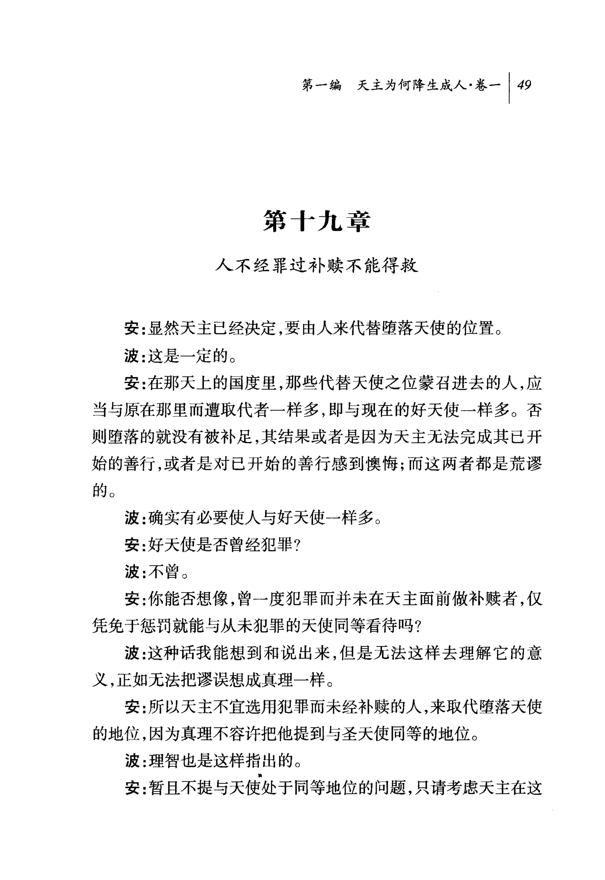 叫天主为何降生成人卷一 1 49




                第十九章

             人不经罪过补赎不能得救



     安:显然天主巳经决定，要由人来代替堕落天使的位置。

     波:这是一定的。
     安:在那天上的国度里，那些代替天使之位蒙召进去的人，应
当与原在那里而遭取代者一样多，即与现在的好天使一样多。否
则堕落的就没有被补足，其结果或者是因为天主无法完成其己开
始的善行，或者是对已开始的善行感到懊悔;而这两者都是荒谬
的。
     波:确实有必要使人与好天使一样多。
     安:好天使是否曾经犯罪?
     波:不曾。
     安:你能否想像，曾一度犯罪而并未在天主面前做补赎者，仅

凭免于惩罚就能与从未犯罪的天使同等看待吗?
     波:这种话我能想到和说出来，但是无法这样去理解它的意

义，正如无法把谬误想成真理一样。
     安:所以天主不宜选用犯罪而未经补赎的人，来取代堕落天使
的地位，因为真理不容许把他提到与圣天使同等的地位。
     波:理智也是这样指出的。
     安:暂且不提与天使处于同等地位的问题，只请考虑天主在这
 