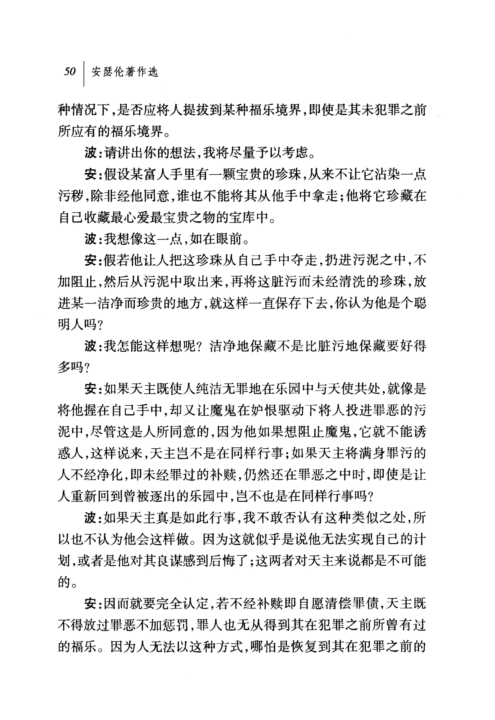 种情况下，是否应将人提拔到某种福乐境界，即使是其未犯罪之前
所应有的福乐境界。
     波:请讲出你的想法，我将尽量予以考虑。
     安:假设某富人手里有一颗宝贵的珍珠，从来不让它沾染一点
污秽，除非经他同意，谁也不能将其从他手中拿走;他将它珍藏在
自己收藏最心爱最宝贵之物的宝库中。
     波:我想像这一点，如在眼前。
     安:假若他让人把这珍珠从自己于中夺走，扔进污泥之中，不
加阻止，然后从污泥中取出来，再将这脏污而未经清洗的珍珠，放
进某一洁净而珍贵的地方，就这样一直保存下去，你认为他是个聪
明人吗?

     波:我怎能这样想呢?洁净地保藏不是比脏污地保藏要好得
多吗?
     安:女口果天主既使人纯洁无罪地在乐园中与天使共处，就像是
将他握在自己手中，却又让魔鬼在妒恨驱动下将人技进罪恶的污
泥中，尽管这是人所同意的，因为他如果想阻止魔鬼，它就不能诱
惑人，这样说来，天主岂不是在同样行事;如果天主将满身罪污的
人不经净化，即未经罪过的补赎，仍然还在罪恶之中时，即使是让
人重新回到曾被逐出的乐园中，岂不也是在同样行事吗?
     波:女日果天主真是如此行事，我不敢杏认有这种类似之处，所
以也不认为他会这样做。因为这就似乎是说他无法实现自己的计
划，或者是他对其良谋感到后悔了;这两者对天主来说都是不可能
的。
     安:因而就要完全认定，若不经补赎即自愿清偿罪债，天主既
不得放过罪恶不加惩罚，罪人也无从得到其在犯罪之前所曾有过
的福乐。因为人无法以这种方式，哪怕是恢复到其在犯罪之前的
 
