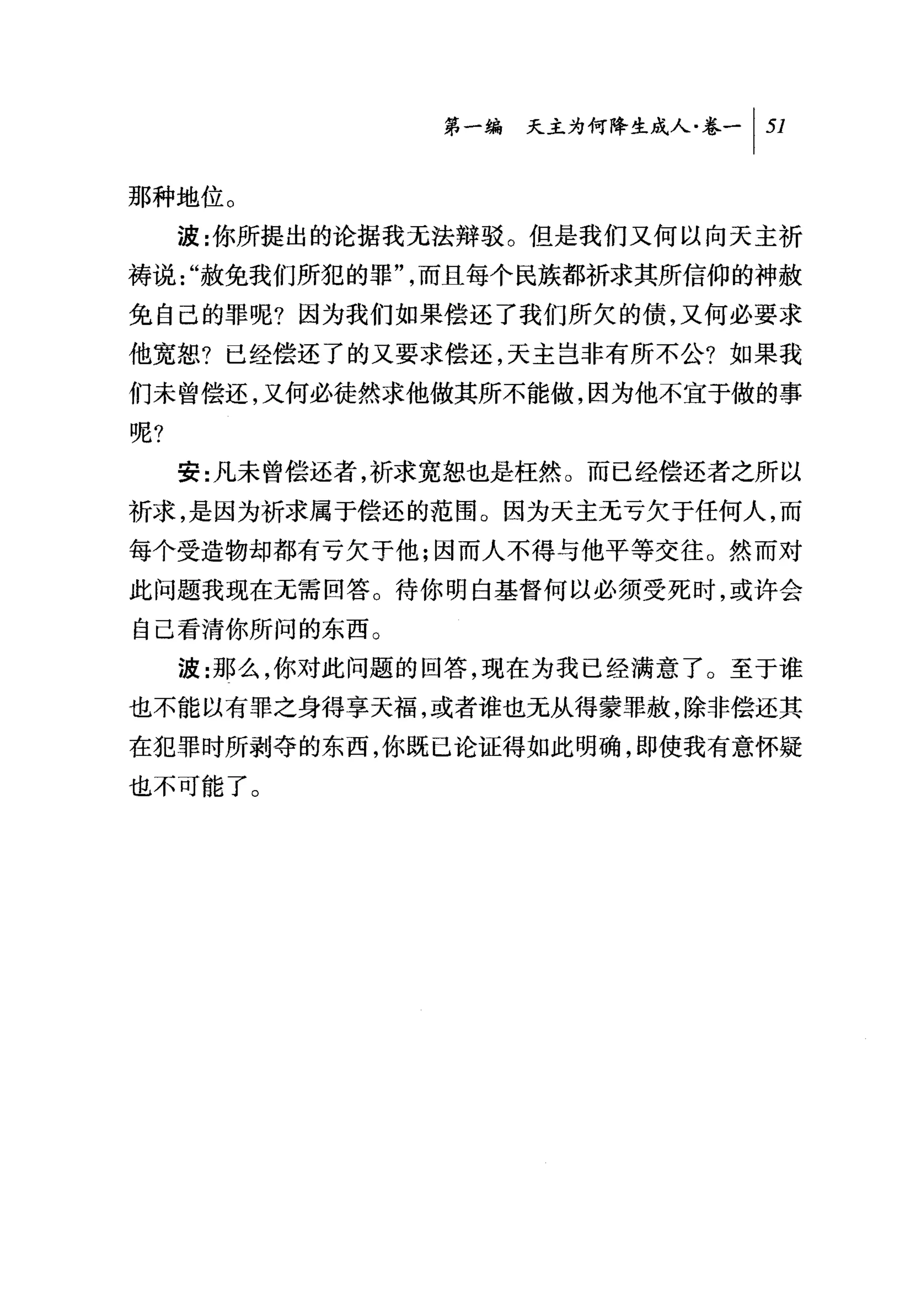 叫天主为何降生成人卷一 1 51

那种地位。
     波:你所提出的论据我无法辩驳。但是我们又何以向天主祈
祷说 "赦免我们所犯的罪"，而且每个民族都祈求其所信仰的神赦
免自己的罪呢?因为我们如果偿还了我们所欠的债，又何必要求
他宽恕?已经偿还了的又要求偿还，天主岂非有所不公?如果我
们未曾偿还，又何必徒然求他做其所不能做，因为他不宜于做的事
呢?
     安:凡未曾偿还者，祈求宽恕也是枉然 O 而已经偿还者之所以
祈求，是因为祈求属于偿还的范围。因为天主无亏欠于任何人，而
每个受造物却都有亏欠于他;因而人不得与他平等交往。然而对
此问题我现在无需回答。待你明白基督何以必须受死时，或许会
自己看清你所问的东西。
     波:那么，你对此问题的回答，现在为我已经满意了。至于谁
也不能以有罪之身得享天福，或者谁也无从得蒙罪赦，除非偿还其
在犯罪时所剥夺的东西，你既已论证得如此明确，即使我有意怀疑
也不可能了。
 