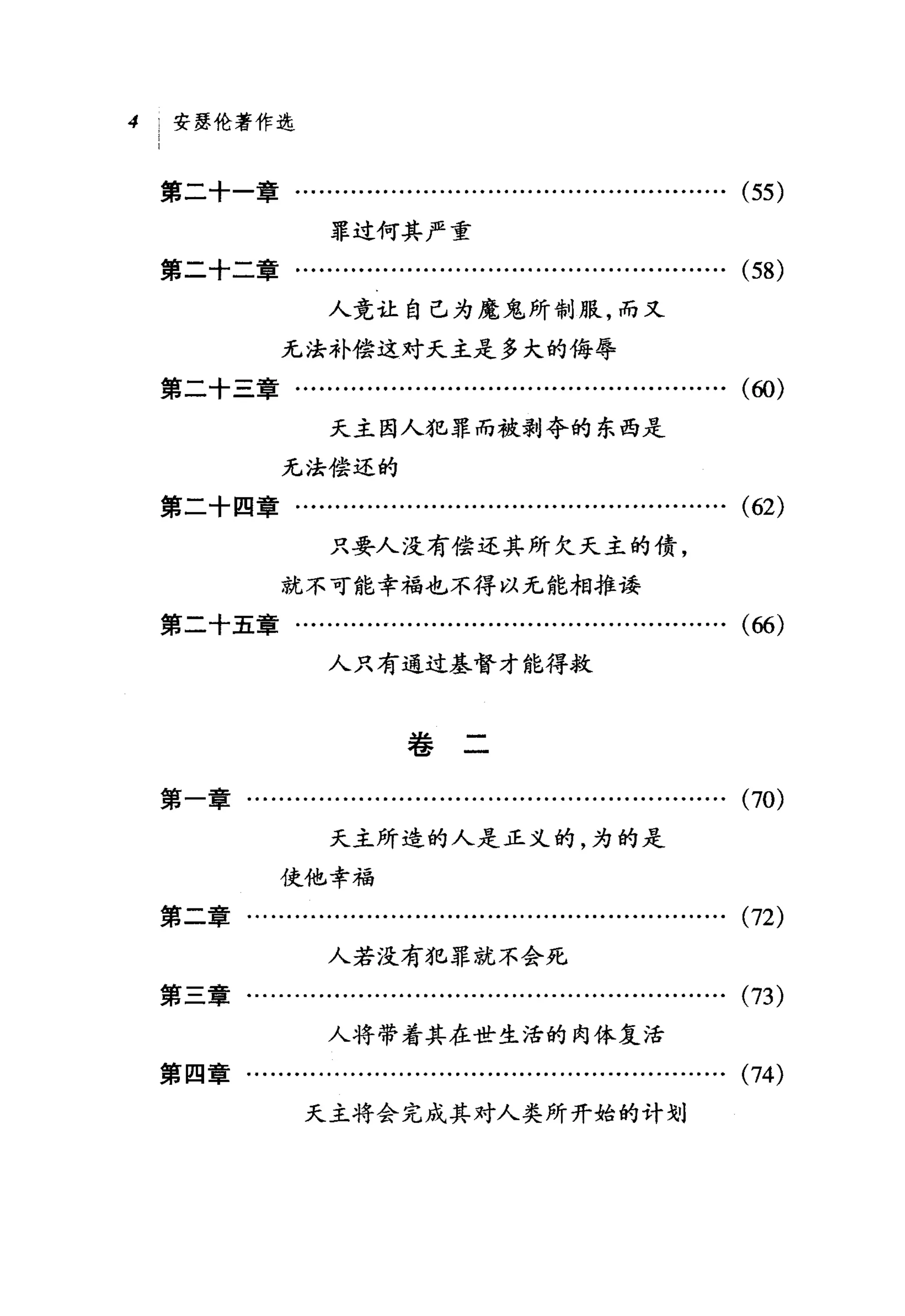 4    安瑟伦著作选



    第二十一章.......................……..................…….                        (55)
                      罪过何其严重
    第二十二章…........………...........................…….                            (58)
                      人竟让自己为魔鬼所制服，而又

                 无法补偿这对天主是多大的侮辱
    第二十三章...............…...        ... ...... ......... ... ... ... ... ...   (ω)


                      天主因人犯罪而被剥夺的东西是
                 无法偿还的
    第二十四章…...................................….........….                      (62)
                      只要人没有偿还其所欠天主的债，
                 就不可能幸福也不得以无能相推读
    第二十五章………...-....................…...................                       (66)
                      人只有通过基督才能得救



                              卷二

    第一章.......................…..................................              (70)
                      天主所造的人是正义的，为的是

                使他，幸福
    第二章……….................…...............................                    (72)
                      人若没有犯罪就不会死
    第三章………........…….................................….                        (73)
                      人将带着其在世生活的肉体复活
    第四章….................……...........................…….                      (74)
                   天主将会完成其对人类所开始的计划
 