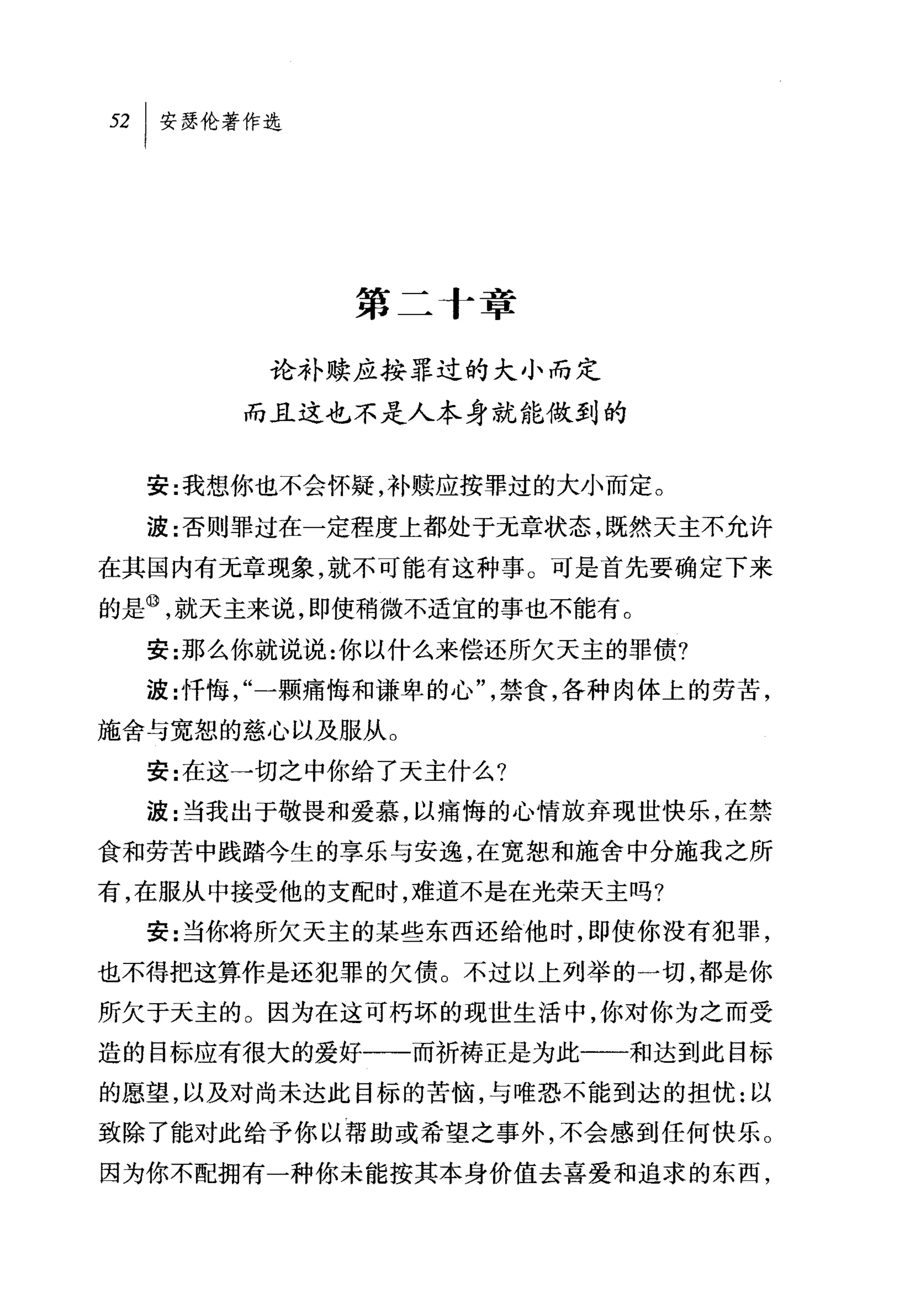 旦 l 安瑟伦著作选




             第二 f 章

         论补赎应按罪过的大小而定

       而且这也不是人本身就能做到的


  安:我想你也不会怀疑，补赎应按罪过的大小而定。

  波:否则罪过在一定程度上都处于元章状态，既然天主不允许
在其国内有无章现象，就不可能有这种事。可是首先要确定下来
的是叭就天主来说，即使稍微不适宜的事也不能有。
  安:那么你就说说:你以什么来偿还所欠天主的罪债?
  波:忏悔，"一颗痛悔和谦卑的心"，禁食，各种肉体上的劳苦，
施舍与宽恕的慈心以及服从。
  安:在这一切之中你给了天主什么?
  波:当我出于敬畏和爱慕，以痛悔的心情放弃现世快乐，在禁
食和劳苦中践踏今生的享乐与安逸，在宽恕和施舍中分施我之所
有，在服从中接受他的支配时，难道不是在光荣天主吗?
  安:当你将所欠天主的某些东西还给他时，即使你没有犯罪，
也不得把这算作是还犯罪的欠债。不过以上列举的一切，都是你
所欠于天主的。因为在这可朽坏的现世生活中，你对你为之而受

造的目标应有很大的爱好一一一而祈祷正是为此一一和达到此目标
的愿望，以及对尚未达此目标的苦恼，与唯恐不能到达的担忧:以
致除了能对此给予你以帮助或希望之事外，不会感到任何快乐。
因为你不配拥有一种你未能按其本身价值去喜爱和追求的东西，
 