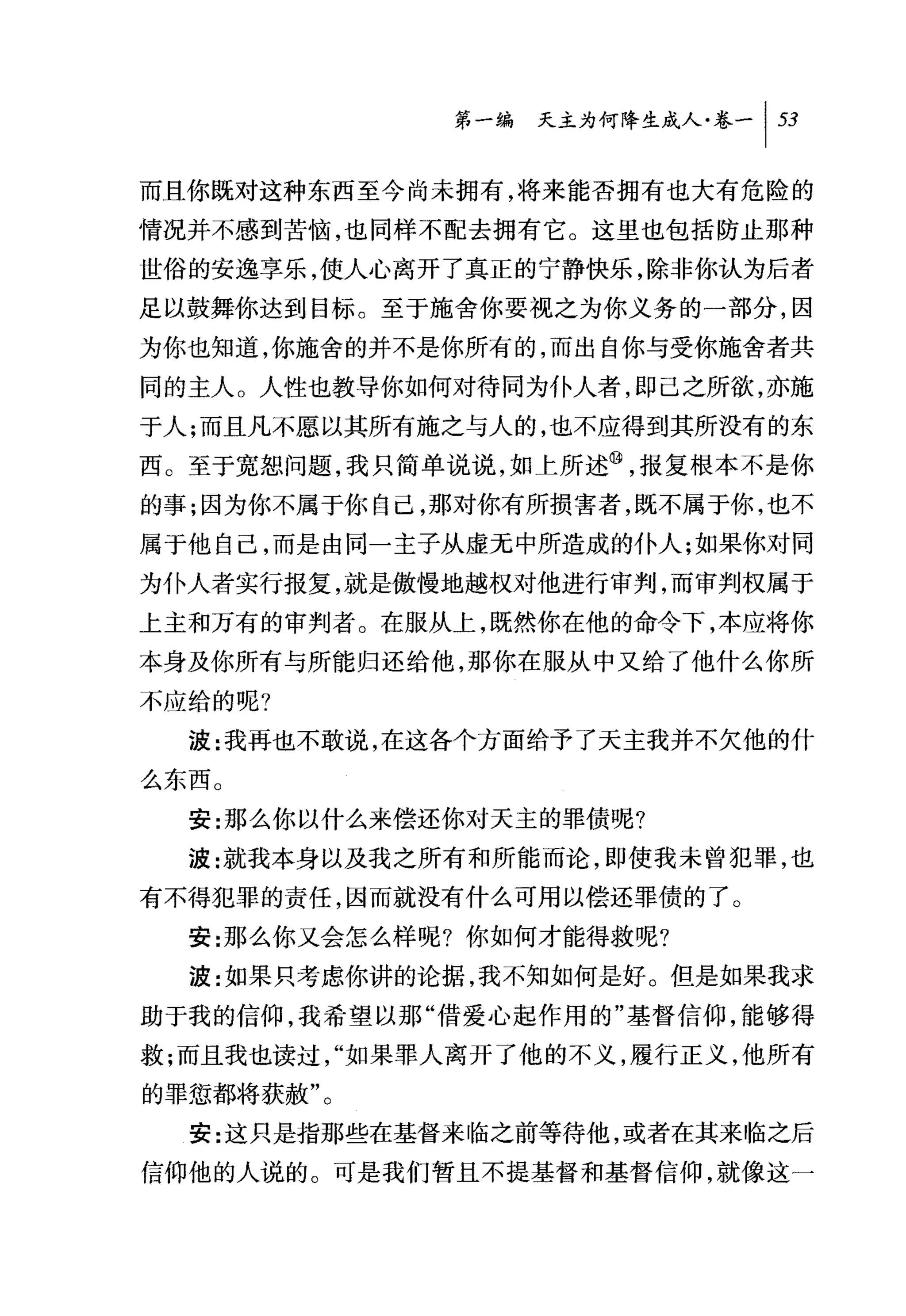 问天主为何降生成人卷一 1 53

而且你既对这种东西至今尚未拥有，将来能否拥有也大有危险的
情况并不感到苦恼，也同样不配去拥有它。这里也包括防止那种
世俗的安逸享乐，使人心离开了真正的宁静快乐，除非你认为后者
足以鼓舞你达到目标。至于施舍你要视之为你义务的一部分，因
为你也知道，你施舍的并不是你所有的，而出自你与受你施舍者共
同的主人。人性也教导你如何对待同为仆人者，即己之所欲，亦施
于人;而且凡不愿以其所有施之与人的，也不应得到其所没有的东
西。至于宽恕问题，我只简单说说，如上所述@，报复根本不是你
的事;因为你不属于你自己，那对你有所损害者，既不属于你，也不
属于他自己，而是由同一主子从虚无中所造成的仆人;如果你对同
为仆人者实行报复，就是傲慢地越权对他进行审判，而审判权属于
上主和万有的审判者。在服从上，既然你在他的命令下，本应将你
本身及你所有与所能归还给他，那你在服从中又给了他什么你所
不应给的呢?

  波:我再也不敢说，在这各个方面给予了天主我并不欠他的什

么东西。
  安:那么你以什么来偿还你对天主的罪债呢?
  波:就我本身以及我之所有和所能而论，即使我未曾犯罪，也
有不得犯罪的责任，因而就没有什么可用以偿还罪债的了。
  安:那么你又会怎么样呢?你如何才能得救呢?
  波:如果只考虑你讲的论据，我不知如何是好。但是如果我求
助于我的信仰，我希望以那"借爱心起作用的"基督信仰，能够得
救;而且我也读过，"如果罪人离开了他的不义，履行正义，他所有
的罪惩都将获赦"。
  安:这只是指那些在基督来临之前等待他，或者在其来临之后
信仰他的人说的。可是我们暂且不提基督和基督信仰，就像这一
 