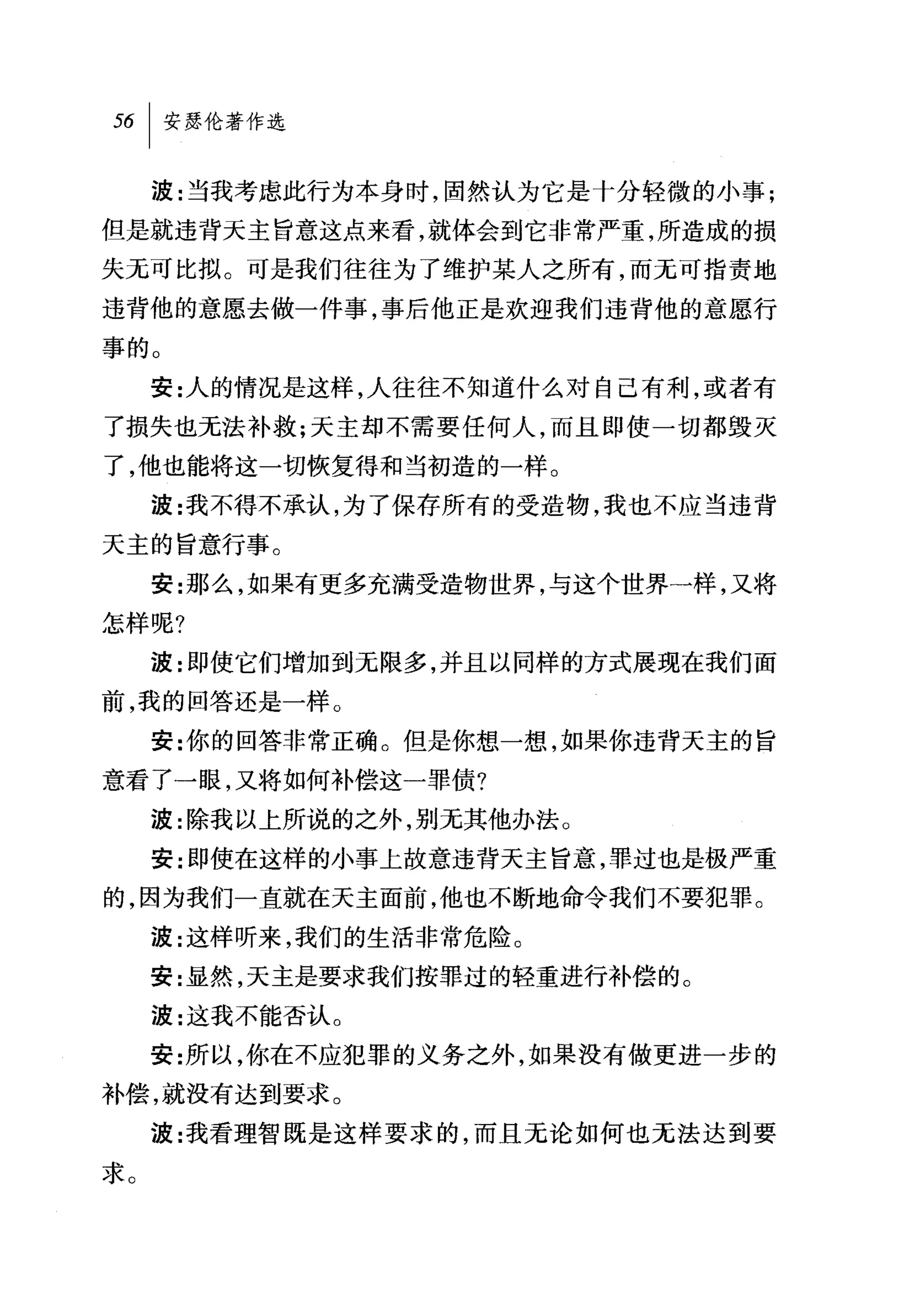 波:当我考虑此行为本身时，固然认为它是十分轻微的小事;
但是就违背天主旨意这点来看，就体会到它非常严重，所造成的损
失无可比拟。可是我们往往为了维护某人之所有，而无可指责地
违背他的意愿去做一件事，事后他正是欢迎我们违背他的意愿行
事的。
     安:人的情况是这样，人往往不知道什么对自己有利，或者有
了损失也无法补救;天主却不需要任何人，而且即使一切都毁灭
了，他也能将这一切恢复得和当初造的一样。
     波:我不得不承认，为了保存所有的受造物，我也不应当违背
天主的旨意行事。
     安:那么，如果有更多充满受造物世界，与这个世界一样，又将
怎样呢?
     波:即使它们增加到无限多，并且以同样的方式展现在我们面
前，我的回答还是一样。
     安:你的回答非常正确。但是你想一想，如果你违背天主的旨
意看了一眼，又将如何补偿这一罪债?
     波:除我以上所说的之外，别无其他办法。
     安:即使在这样的小事上故意违背天主旨意，罪过也是极严重
的，因为我们一直就在天主面前，他也不断地命令我们不要犯罪。
     波:这样昕来，我们的生活非常危险。
     安:显然，天主是要求我们按罪过的轻重进行补偿的。
     波:这我不能否认。
     安:所以，你在不应犯罪的义务之外，如果没有做更进一步的
补偿，就没有达到要求。
     波:我看理智既是这样要求的，而且无论如何也无法达到要
求。
 
