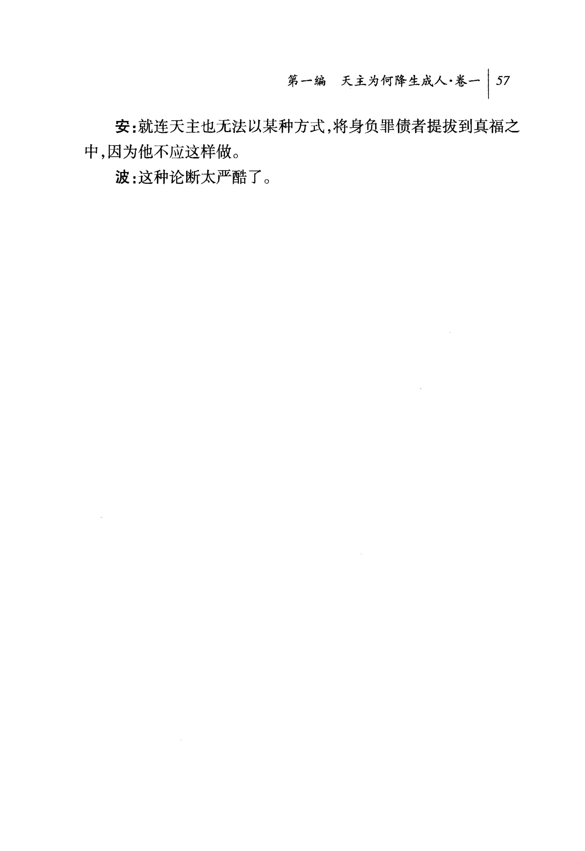 第一编 天主为何降生成人卷一 1 57

  安:就连天主也无法以某种方式，将身负罪债者提拔到真福之
中，因为他不应这样做。
  波:这种论断太严酷了 O
 