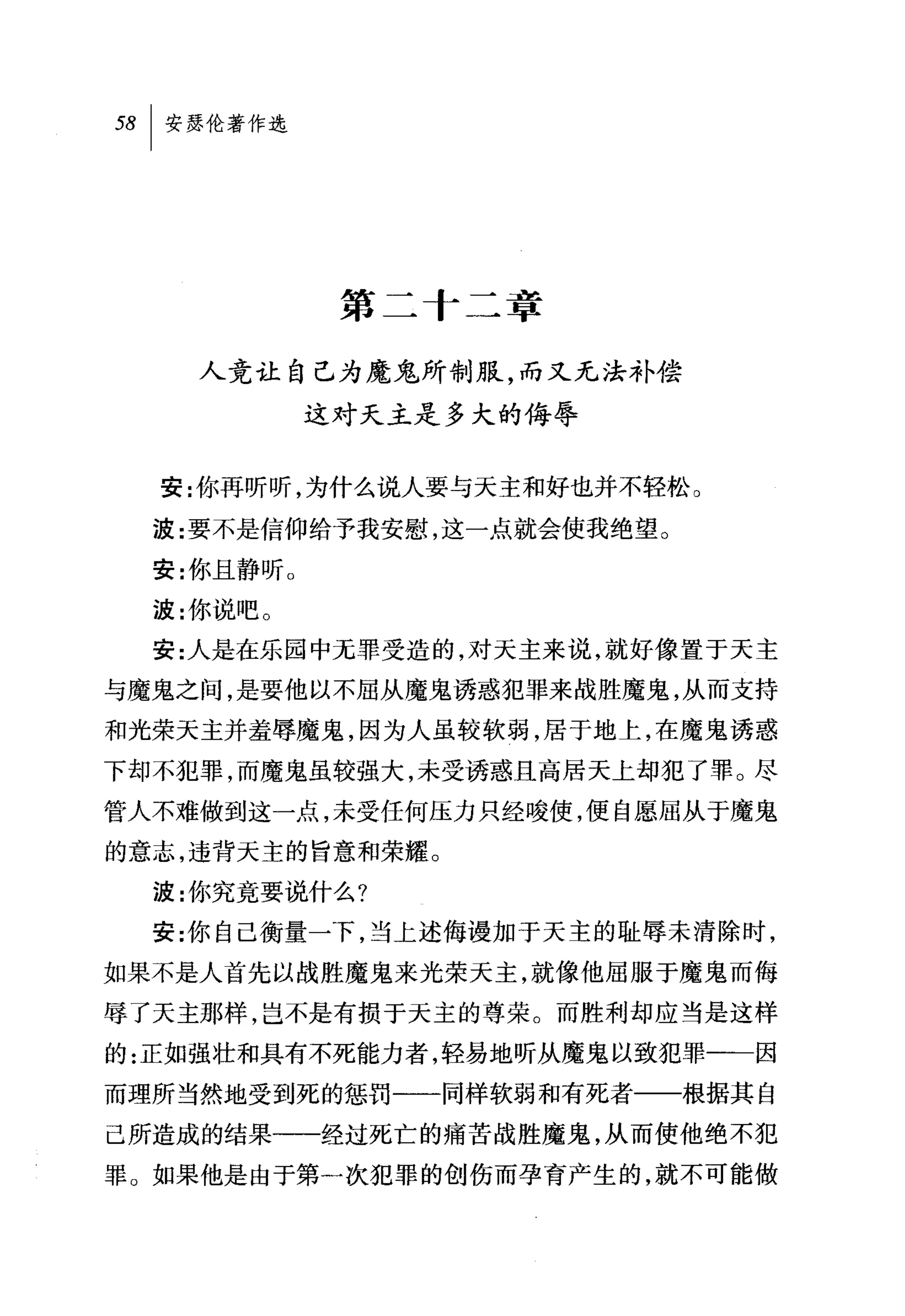 第二十二章

    人竞让自己为魔鬼所制服，而又无法补偿
             这对天主是多大的侮辱


  安:你再昕昕，为什么说人要与天主和好也并不轻松 O

  波:要不是信仰给予我安慰，这一点就会使我绝望 O
  安:你且静昕 O
  波:你说吧。
  安:人是在乐园中元罪受造的，对天主来说，就好像置于天主
与魔鬼之间，是要他以不屈从魔鬼诱惑犯罪来战胜魔鬼，从而支持
和光荣天主并羞辱魔鬼，因为人虽较软弱，居于地上，在魔鬼诱惑
下却不犯罪，而魔鬼虽较强大，未受诱惑且高居天上却犯了罪。尽
管人不难做到这一点，未受任何压力只经唆使，便自愿屈从于魔鬼
的意志，违背天主的旨意和荣耀。
  波:你究竟要说什么?
  安:你自己衡量一下，当上述侮谩加于天主的耻辱未清除时，
如果不是人首先以战胜魔鬼来光荣天主，就像他屈服于魔鬼而侮
辱了天主那样，岂不是有损于天主的尊荣。而胜利却应当是这样
的:正如强壮和具有不死能力者，轻易地昕从魔鬼以致犯罪一一因
而理所当然地受到死的惩罚一一同样软弱和有死者一一根据其自
己所造成的结果一一经过死亡的痛苦战胜魔鬼，从而使他绝不犯
罪。如果他是由于第一次犯罪的创伤而孕育产生的，就不可能做
 
