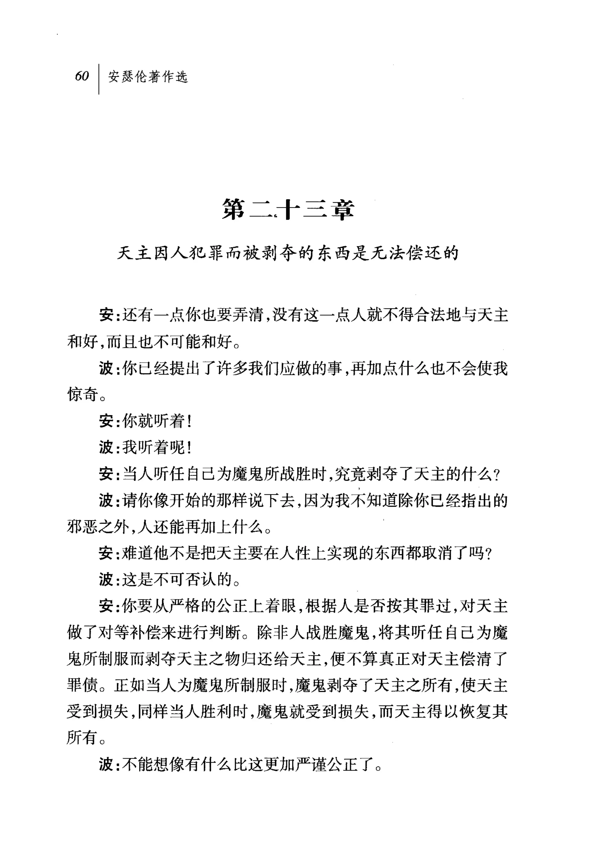 60   I 安瑟伦著作选




                第二T 三章

      天主因人犯罪而被剥夺的东西是无法偿还的



     安:还有一点你也要弄清，没有这一点人就不得合法地与天主

和好，而且也不可能和好。
     波:你已经提出了许多我们应做的事，再加点什么也不会使我
惊奇。
     安:你就昕着!
     波:我听着呢!

     安:当人听任自己为魔鬼所战胜时，究竟剥夺了天主的什么?
     波:请你像开始的那样说下去，因为我不知道除你已经指出的
邪恶之外，人还能再加上什么。
     安:难道他不是把天主要在人性上实现的东西都取消了吗?

     波:这是不可否认的 O

     安:你要从严格的公正上着眼，根据人是否按其罪过，对天主
做了对等补偿来进行判断。除非人战胜魔鬼，将其听任自己为魔
鬼所制服而剥夺天主之物归还给天主，便不算真正对天主偿清了
罪债。正如当人为魔鬼所制服时，魔鬼剥夺了天主之所有，使天主
受到损失，同样当人胜利时，魔鬼就受到损失，而天主得以恢复其
所有。
     波:不能想像有什么比这更加严谨公正了。
 