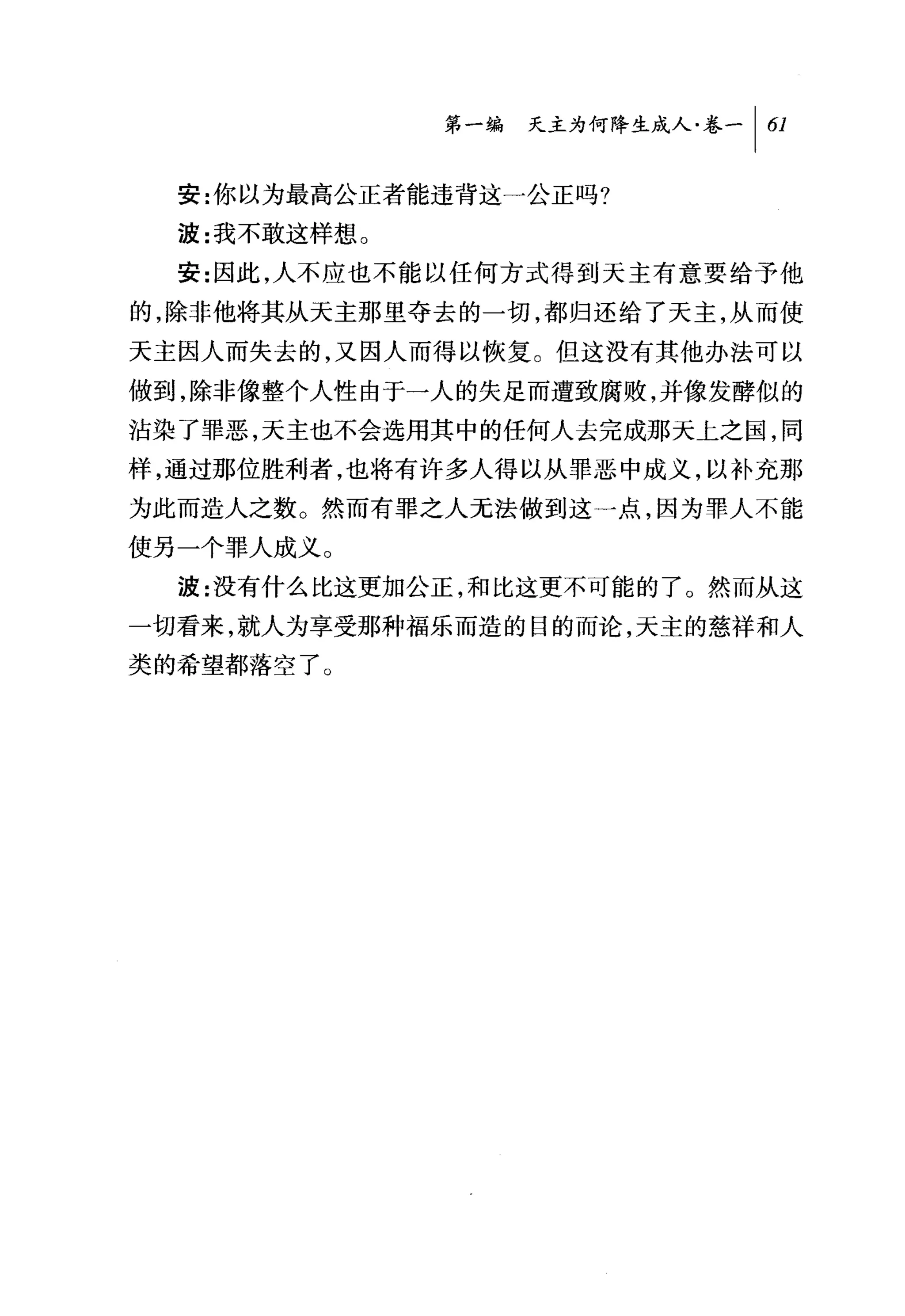 第一编 天主为何降生成人卷一 [61

  安:你以为最高公正者能违背这一公正吗?
  波:我不敢这样想。
  安:因此，人不应也不能以任何方式得到天主有意要给予他

的，除非他将其从天主那里夺去的一切，都归还给了天主，从而使
天主因人而失去的，又因人而得以恢复。但这没有其他办法可以
做到，除非像整个人性由于一人的失足而遭致腐败，并像发酵似的
沾染了罪恶，天主也不会选用其中的任何人去完成那天上之国，同
样，通过那位胜利者，也将有许多人得以从罪恶中成义，以补充那
为此而造人之数。然而有罪之人无法做到这一点，因为罪人不能
使另一个罪人成义。
  波:没有什么比这更加公正，和比这更不可能的了 O 然而从这
一切看来，就人为享受那种福乐而造的目的而论，天主的慈祥和人
类的希望都落空了。
 