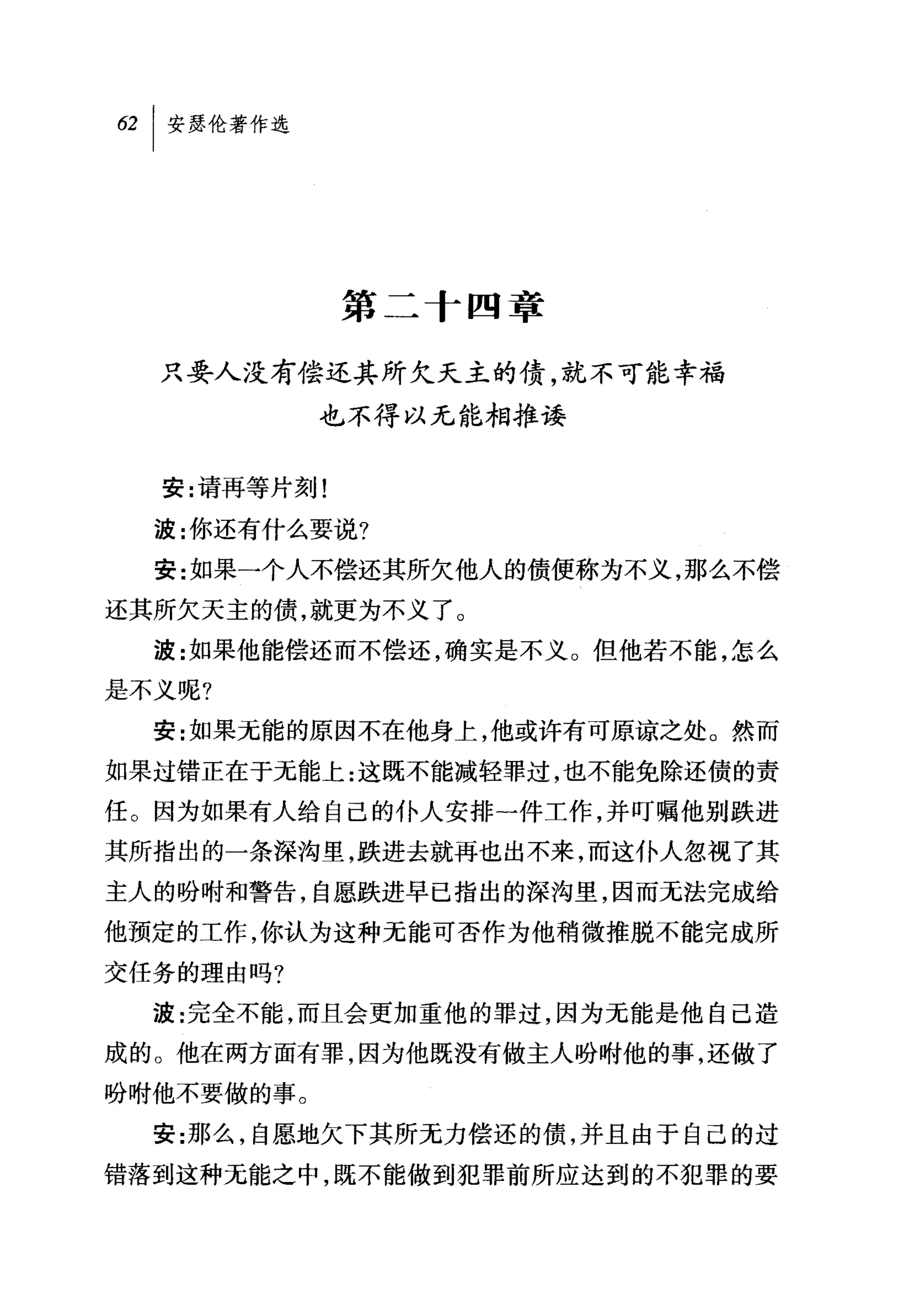 第二十四章

  只要人没有偿还其所欠天主的债，就不可能幸福
            也不得以无能相推读


  安:请再等片刻!

  波:你还有什么要说?
  安:女口果一个人不偿还其所欠他人的债便称为不义，那么不偿
还其所欠天主的债，就更为不义了。
  波:女口果他能偿还而不偿还，确实是不义 O 但他若不能，怎么
是不义呢?

  安:如果元能的原因不在他身上，他或许有可原谅之处 O 然而
如果过错正在于元能上:这既不能减轻罪过，也不能免除还债的责
任。因为如果有人给自己的仆人安排一件工作，并叮嘱他别跌进
其所指出的一条深沟里，跌进去就再也出不来，而这仆人忽视了其
主人的吩咐和警告，自愿跌进早已指出的深沟里，因而无法完成给
他预定的工作，你认为这种无能可否作为他稍微推脱不能完成所
交任务的理由吗?
  波:完全不能，而且会更加重他的罪过，因为无能是他自己造
成的。他在两方面有罪，因为他既没有做主人吩咐他的事，还做了
盼咐他不要做的事。

  安:那么，自愿地欠下其所无力偿还的债，并且由于自己的过
错落到这种无能之中，既不能做到犯罪前所应达到的不犯罪的要
 
