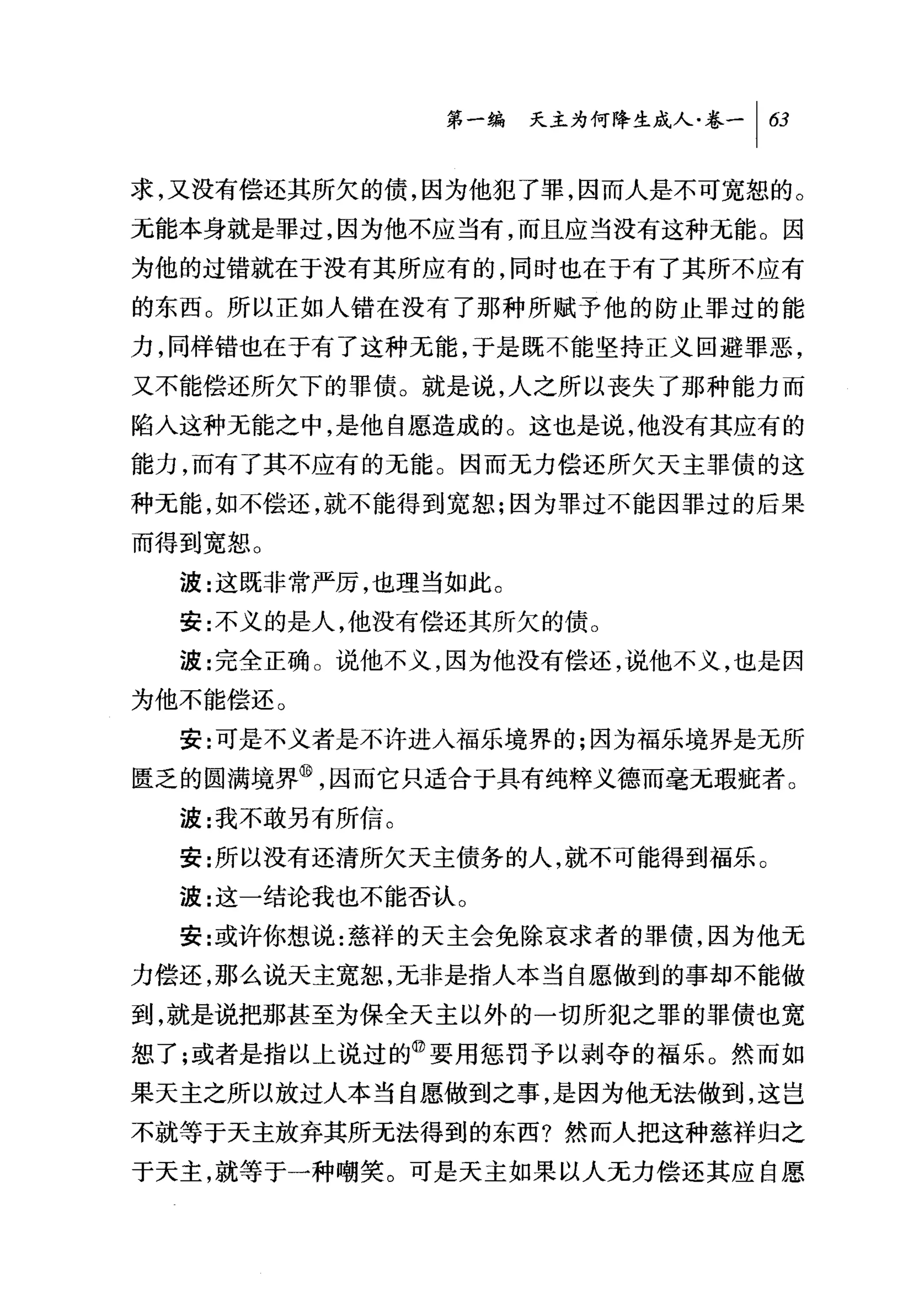 第一编 夭主为何降生成人卷一|臼

求，又没有偿还其所欠的债，因为他犯了罪，因而人是不可宽恕的 0
元能本身就是罪过，因为他不应当有，而且应当没有这种无能。因
为他的过错就在于没有其所应有的，同时也在于有了其所不应有
的东西。所以正如人错在没有了那种所赋予他的防止罪过的能
力，同样错也在于有了这种无能，于是既不能坚持正义回避罪恶，
又不能偿还所欠下的罪债。就是说，人之所以丧失了那种能力而
陷人这种无能之中，是他自愿造成的。这也是说，他没有其应有的
能力，而有了其不应有的无能。因而无力偿还所欠天主罪债的这
种无能，如不偿还，就不能得到宽恕;因为罪过不能因罪过的后果
而得到宽恕。
  波:这既非常严厉，也理当如此。
  安:不义的是人，他没有偿还其所欠的债。
  波:完全正确 O 说他不义，因为他没有偿还，说他不义，也是因
为他不能偿还。
  安:可是不义者是不许进入福乐境界的;因为福乐境界是无所

匮乏的圆满境界@，因而它只适合于具有纯粹义德而毫无瑕疵者。
  波:我不敢另有所信。
  安:所以没有还清所欠天主债务的人，就不可能得到福乐 O
  波:这一结论我也不能否认 O
  安:或许你想说:慈祥的天主会免除哀求者的罪债，因为他无
力偿还，那么说天主宽恕，元非是指人本当自愿做到的事却不能做
到，就是说把那甚至为保全天主以外的一切所犯之罪的罪债也宽
恕了;或者是指以上说过的@要用惩罚予以剥夺的福乐 O 然而如
果天主之所以放过人本当自愿做到之事，是因为他无法做到，这岂
不就等于天主放弃其所无法得到的东西?然而人把这种慈祥归之
于天主，就等于一种嘲笑。可是天主如果以人无力偿还其应自愿
 