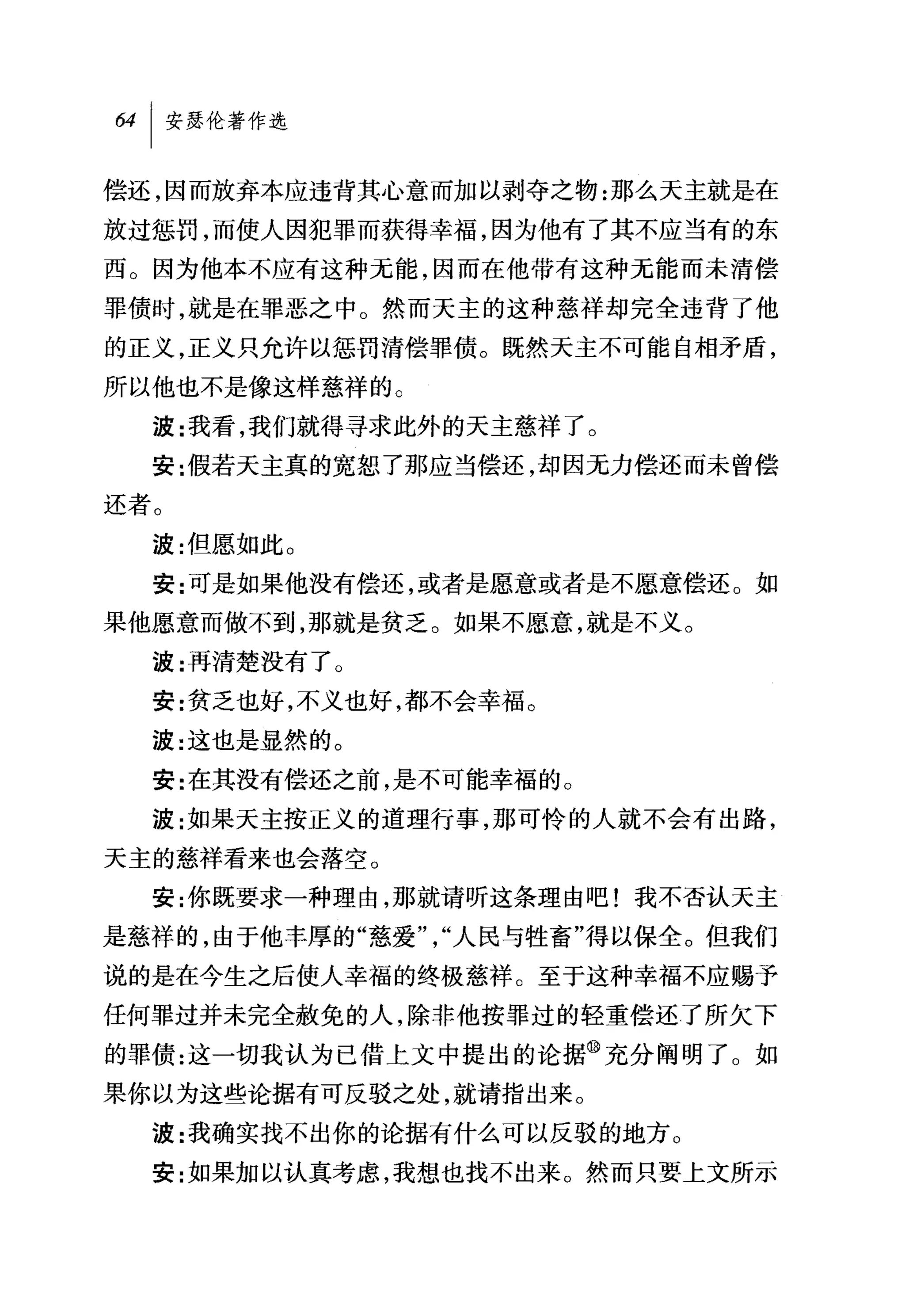 偿还，因而放弃本应违背其心意而加以剥夺之物:那么天主就是在
放过惩罚，而使人因犯罪而获得幸福，因为他有了其不应当有的东
西。因为他本不应有这种无能，因而在他带有这种无能而未清偿
罪债时，就是在罪恶之中。然而天主的这种慈祥却完全违背了他
的正义，正义只允许以惩罚清偿罪债。既然天主不可能自相矛盾，
所以他也不是像这样慈祥的。
  波:我看，我们就得寻求此外的天主慈祥了。
  安:假若天主真的宽恕了那应当偿还，却因无力偿还而未曾偿

还者。
  波:但愿如此 O
  安:可是如果他没有偿还，或者是愿意或者是不愿意偿还 O 如
果他愿意而做不到，那就是贫乏。如果不愿意，就是不义。
  波:再清楚没有了 O
  安:贫乏也好，不义也好，都不会幸福。
  波:这也是显然的。
  安:在其没有偿还之前，是不可能幸福的。
  波:女日果天主按正义的道理行事，那可'怜的人就不会有出路，
天主的慈祥看来也会落空。
  安:你既要求一种理由，那就请昕这条理由吧!我不否认天主
是慈祥的，由于他丰厚的"慈爱"，"人民与牲畜"得以保全。但我们
说的是在今生之后使人幸福的终极慈祥。至于这种幸福不应赐予
任何罪过并未完全赦免的人，除非他按罪过的轻重偿还了所欠下
的罪债:这一切我认为已借上文中提出的论据@充分阐明了。如
果你以为这些论据有可反驳之处，就请指出来。
  波:我确实找不出你的论据有什么可以反驳的地方 O
  安:女日果加以认真考虑，我想也找不出来。然而只要上文所示
 