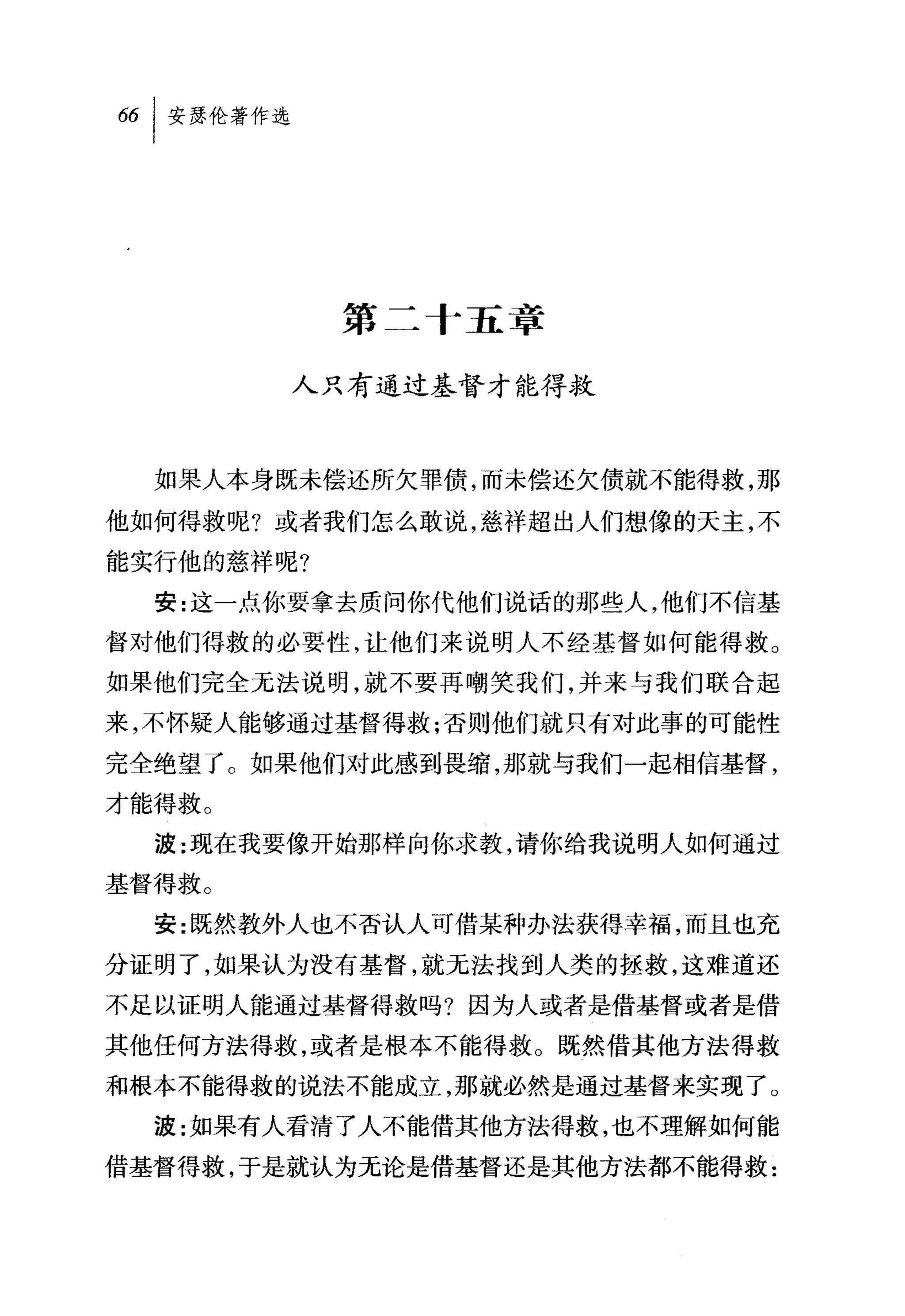 第二十五章

        人只有通过基督才能得救



  如果人本身既未偿还所欠罪债，而未偿还欠债就不能得救，那

他如何得救呢?或者我们怎么敢说，慈祥超出人们想像的天主，不
能实行他的慈祥呢?
  安:这一点你要拿去质问你代他们说话的那些人，他们不信基

督对他们得救的必要性，让他们来说明人不经基督如何能得救。
如果他们完全无法说明，就不要再嘲笑我们，并未与我们联合起

来，不怀疑人能够通过基督得救;否则他们就只有对此事的可能性
完全绝望了。如果他们对此感到畏缩，那就与我们一起相信基督，
才能得救。
  波:现在我要像开始那样向你求教，请你给我说明人如何通过

基督得救。
  安:既然教外人也不否认人可借某种办法获得幸福，而且也充
分证明了，如果认为没有基督，就无法找到人类的拯救，这难道还
不足以证明人能通过基督得救吗?因为人或者是借基督或者是借
其他任何方法得救，或者是根本不能得救。既然借其他方法得救
和根本不能得救的说法不能成立，那就必然是通过基督来实现了。
  波:如果有人看清了人不能借其他方法得救，也不理解如何能
借基督得救，于是就认为无论是借基督还是其他方法都不能得救:
 