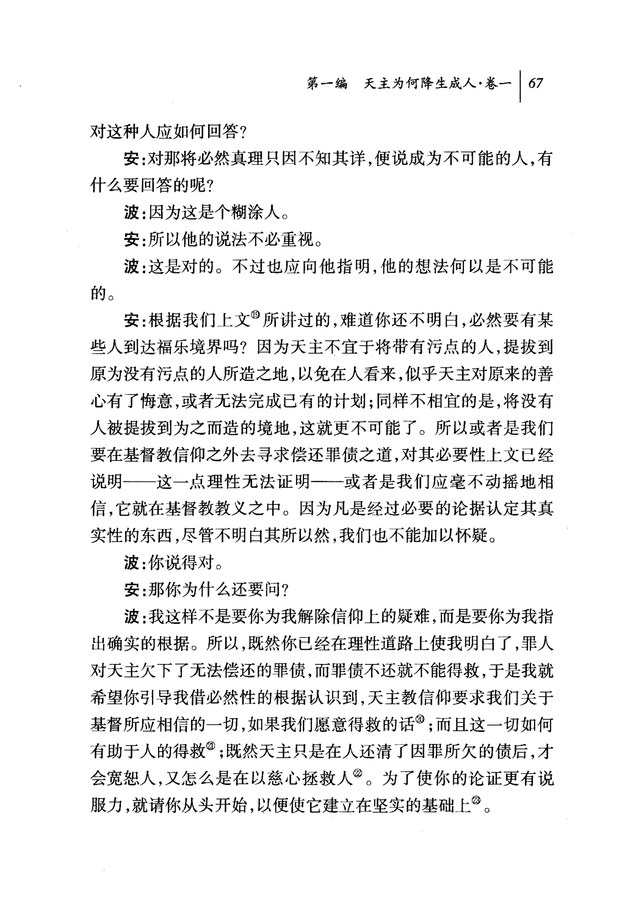 叫天主为何降生成人卷一 1 67

对这种人应如何回答?
     安:对那将必然真理只因不知其详，便说成为不可能的人，有
什么要回答的呢?
     波:因为这是个糊涂人。
     安:所以他的说法不必重视。

     波:这是对的 O 不过也应向他指明，他的想法何以是不可能
的。
     安:根据我们 t 文⑩所讲过的，难道你还不明白，必然要有某
些人到达福乐境界吗?因为天主不宜于将带有污点的人，提拔到
原为没有污点的人所造之地，以免在人看来，似乎天主对原来的善
心有了悔意，或者无法完成已有的计划;同样不相宜的是，将没有
人被提拔到为之而造的境地，这就更不可能了。所以或者是我们
要在基督教信仰之外去寻求偿还罪债之道，对其必要性上文已经
说明一一这一点理性无法证明一一或者是我们应毫不动摇地相
信，它就在基督教教义之中。因为凡是经过必要的论据认定其真

实性的东西，尽管不明白其所以然，我们也不能加以怀疑。
     波:你说得对。
     安:那你为什么还要问?
     波:我这样不是要你为我解除信仰上的疑难，而是要你为我指
出确实的根据。所以，既然你已经在理性道路上使我明白了，罪人
对天主欠下了无法偿还的罪债，而罪债不还就不能得救，于是我就
希望你引导我借必然性的根据认识到，天主教信仰要求我们关于
基督所应相信的一切，如果我们愿意得救的话@;而且这一切如何
有助于人的得救飞既然天主只是在人还清了因罪所欠的债后，才
会宽恕人，又怎么是在以慈心拯救人@。为了使你的论证更有说
服力，就请你从头开始，以便使它建立在坚实的基础上飞
 