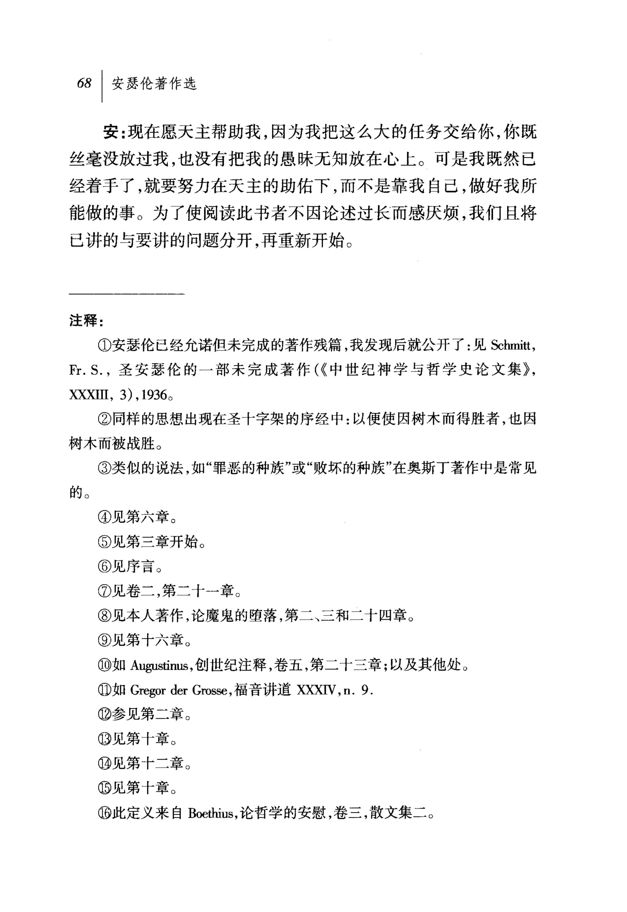 安:现在愿天主帮助我，因为我把这么大的任务交给你，你既
丝毫没放过我，也没有把我的愚昧无知放在心上。可是我既然己
经着于了，就要努力在天主的助佑下，而不是靠我自己，做好我所
能做的事。为了使阅读此书者不因论述过长而感厌烦，我们且将
已讲的与要讲的问题分开，再重新开始。




注释:

     ①安瑟伦已经允诺但未完成的著作残篇，我发现后就公开了:见Schmi扰，

Fr. 丘，圣安瑟伦的一部未完成著作 C< 中世纪神学与哲学史论文集}，
XXXIII , 3) , 1936 0
     ②同样的思想出现在圣十字架的序经中:以便使因树木而得胜者，也因
树木而被战胜。

     ③类似的说法，如"罪恶的种族"或"败坏的种族"在奥斯丁著作中是常见

的。

     ④见第六章。

     ⑤见第三章开始。
     @见序言。
     ⑦见卷土，第二十一章。

     ⑧见本人著作，论魔鬼的堕落，第二、三和二十四章。

     @见第十六章。

     ⑩如 A鸣山，tinus ，创世纪注释，卷五，第二十三章;以及其他处。
     。如 Gregor der Gros甜，福音讲道 XXXN ， n.9.

     @参见第二章。

     ⑩见第十章。

     @见第十二章。
     @见第十章。
     ⑩此定义来自 Boethius ，论哲学的安慰，卷三，散文集二。
 