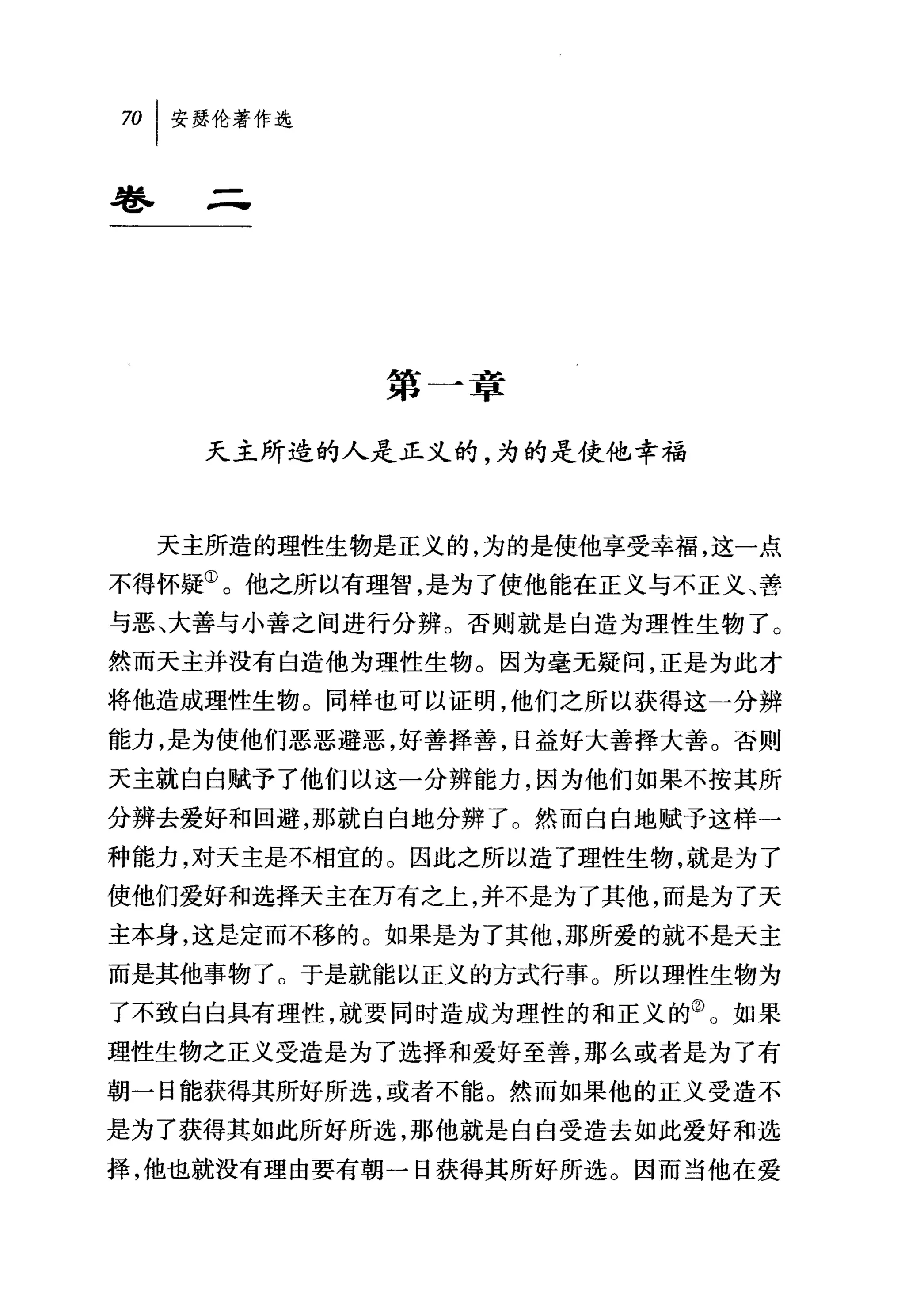 70   I 安瑟伦著作选

卷.
       -

                第   A章

       天主所造的人是正义的，为的是使他幸福



     天主所造的理性生物是正义的，为的是使他享受幸福，这一点
不得怀疑①。他之所以有理智，是为了使他能在正义与不正义、善
与恶、大善与小善之间进行分辨。否则就是白造为理性生物了。
然而天主并没有白造他为理性生物。因为毫无疑问，正是为此才
将他造成理性生物。同样也可以证明，他们之所以获得这一分辨
能力，是为使他们恶恶避恶，好善择善，日益好大善择大善。否则
天主就白白赋予了他们以这一分辨能力，因为他们如果不按其所
分辨去爱好和回避，那就白白地分辨了。然而白白地赋予这样一
种能力，对天主是不相宜的。因此之所以造了理性生物，就是为了
使他们爱好和选择天主在万有之上，并不是为了其他，而是为了天
主本身，这是定而不移的。如果是为了其他，那所爱的就不是天主
而是其他事物了。于是就能以正义的方式行事。所以理性生物为
了不致白白具有理性，就要同时造成为理性的和正义的②。如果
理性生物之正义受造是为了选择和爱好至善，那么或者是为了有
朝一日能获得其所好所选，或者不能。然而如果他的正义受造不
是为了获得其如此所好所选，那他就是白白受造去如此爱好和选
择，他也就没有理由要有朝一日获得其所好所选。因而当他在爱
 